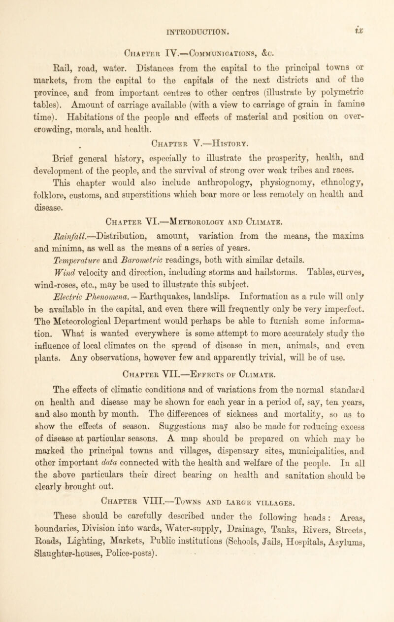 Chapter IV.—Communications, &c. Kail, road, water. Distances from the capital to the principal towns or markets, from the capital to the capitals of the next districts and of the province, and from important centres to other centres (illustrate by polymetric tables). Amount of carriage available (with a view to carriage of grain in famine time). Habitations of the people and effects of material and position on over- crowding, morals, and health. Chapter V.—History. Brief general history, especially to illustrate the prosperity, health, and development of the people, and the survival of strong over weak tribes and races. This chapter would also include anthropology, physiognomy, ethnology, folklore, customs, and superstitions which bear more or less remotely on health and disease. Chapter VI.—Meteorology and Climate. Rainfall.—Distribution, amount, variation from the means, the maxima and minima, as well as the means of a series of years. Temperature and Barometric readings, both with similar details. Wind velocity and direction, including storms and hailstorms. Tables, curves, wind-roses, etc., may be used to illustrate this subject. Electric Phenomena.—Earthquakes, landslips. Information as a rule will only be available in the capital, and even there will frequently only be very imperfect. The Meteorological Department would perhaps be able to furnish some informa- tion. What is wanted everywhere is some attempt to more accurately study the influence of local climates on the spread of disease in men, animals, and even plants. Any observations, however few and apparently trivial, will be of use. Chapter VII.—Effects of Climate. The effects of climatic conditions and of variations from the normal standard on health and disease may be shown for each year in a period of, say, ten years, and also month by month. The differences of sickness and mortality, so as to show the effects of season. Suggestions may also be made for reducing excess of disease at particular seasons. A map should be prepared on which may be marked the principal towns and villages, dispensary sites, municipalities, and other important data connected with the health and welfare of the people. In all the above particulars their direct bearing on health and sanitation should be clearly brought out. Chapter VIII.—Towns and large villages. These should be carefully described under the following heads: Areas, boundaries, Division into wards, Water-supply, Drainage, Tanks, Bivers, Streets, Boads, Lighting, Markets, Public institutions (Schools, Jails, Hospitals, Asylums, Slaughter-houses, Police-posts).