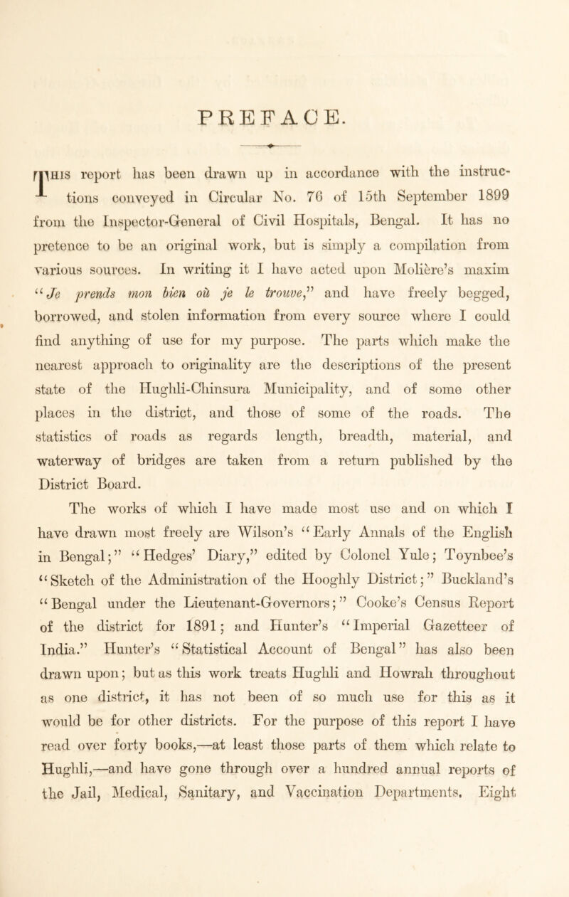 PREFACE. » mms report has been drawn up in accordance with the instruc- tions conveyed in Circular No. 76 of 15th September 1899 from the Inspector-General of Civil Hospitals, Bengal. It has no pretence to be an original work, but is simply a compilation from various sources. In writing it I have acted upon Moliere’s maxim u Je prends mon bien oil je le trouve,” and have freely begged, borrowed, and stolen information from every source where I could find anything of use for my purpose. The parts which make the nearest approach to originality are the descriptions of the present state of the Hughli-Chinsura Municipality, and of some other places in the district, and those of some of the roads. The statistics of roads as regards length, breadth, material, and waterway of bridges are taken from a return published by the District Board. The works of which I have made most use and on which I have drawn most freely are Wilson’s u Early Annals of the English in Bengal;” u Hedges’ Diary,” edited by Colonel Yule; Toynbee’s u Sketch of the Administration of the Hooghly District;” Buckland’s “ Bengal under the Lieutenant-Governors;” Cooke’s Census Report of the district for 1891; and Hunter’s “ Imperial Gazetteer of India.” Hunter’s “ Statistical Account of Bengal ” has also been drawn upon; but as this work treats Hughli and Howrah throughout as one district, it has not been of so much use for this as it would be for other districts. For the purpose of this report I have read over forty books,—at least those parts of them which relate to Hughli,—and have gone through over a hundred annual reports of the Jail, Medical, Sanitary, and Vaccination Departments. Eight