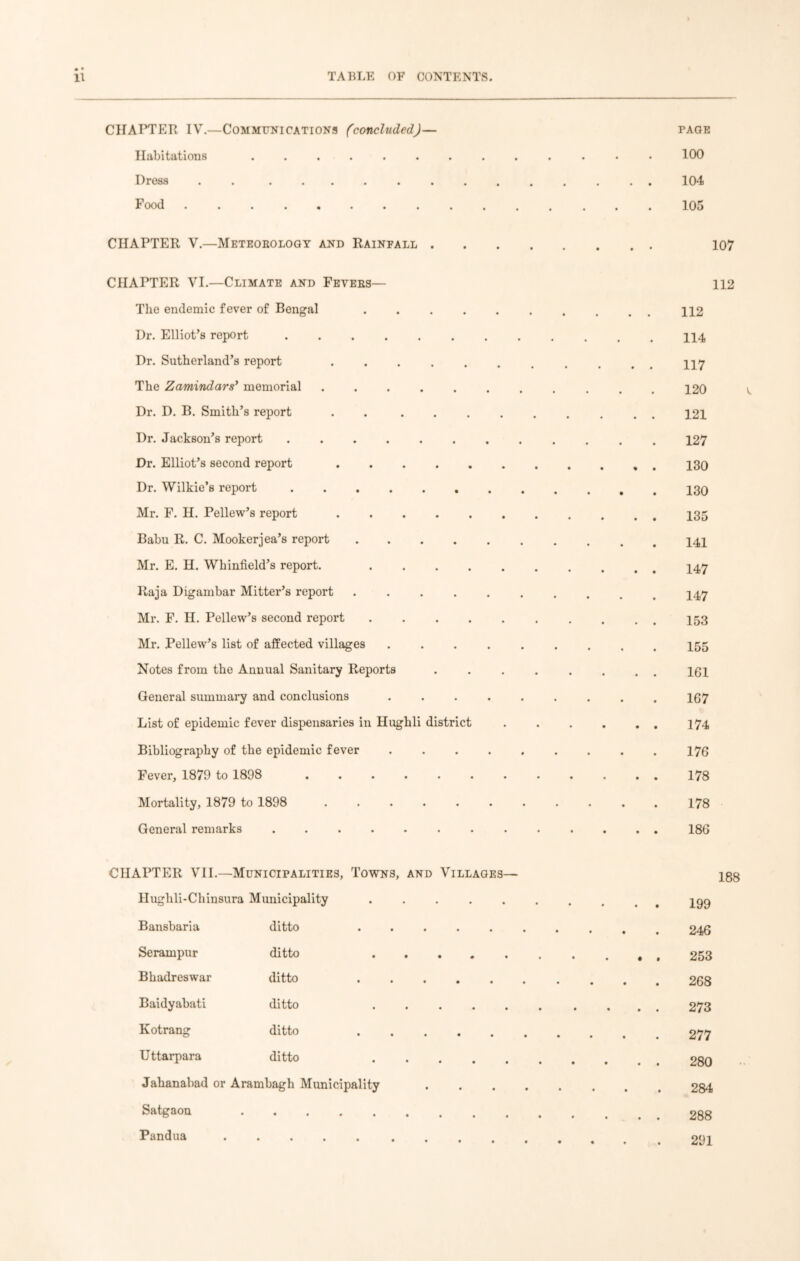 CHAPTER IV.—Communications (concluded)— paoe Habitations 100 Dress . ............. 104 Food 105 CHAPTER V.—Meteobology and Rainfall 107 CHAPTER VI.—Climate and Feyees— 112 The endemic fever of Bengal 112 Dr. Elliot’s report . 114 Dr. Sutherland’s report ......... ny The Zamindars’ memorial 120 Dr. D. B. Smith’s report . . ......... 121 Dr. Jackson’s report 127 Dr. Elliot’s second report Dr. Wilkie’s report Mr. F. H. Pellew’s report Babu R. C. Mookerjea’s report Mr. E. H. Whinfield’s report. Raja Digambar Mitter’s report .......... 147 Mr. F. H. Pellew’s second report . . . 153 Mr. Pellew’s list of affected villages ......... 155 Notes from the Annual Sanitary Reports ........ igi General summary and conclusions ......... 167 List of epidemic fever dispensaries in Hughli district 174 Bibliography of the epidemic fever 176 Fever, 1879 to 1898 178 Mortality, 1879 to 1898 178 General remarks 186 CHAPTER VII.—Municipalities, Towns, and Villages— 188 Hughli-Chinsura Municipality . igg Bansbaria ditto 246 Serampur ditto 253 Bhadreswar ditto 268 Baidyabati ditto 273 Kotrang ditto 277 Uttarpara ditto 280 Jahanabad or Arambagh Municipality 284 Satgaon Pandua 291
