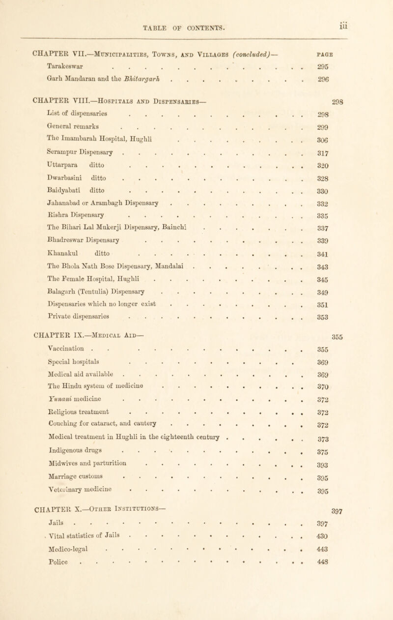 CHAPTER VII.—Municipalities, Towns, and Villages (concluded)— page Tarakeswar 295 Garli Mandaran and the Bhitargarh 296 CHAPTER VIII.—Hospitals and Dispensaries— List of dispensaries ..... General remarks ...... The Imambarah Hospital, Hughli Serampur Dispensary ...... Uttarpara ditto Dwarbasini ditto ...... Baidyabati ditto ..... Jahanabad or Arambagh Dispensary Risbra Dispensary ..... The Bihari Lai Mukerji Dispensary, Bainchi Bhadreswar Dispensary .... Ivhanakul ditto . . . . . The Bliola Nath Bose Dispensary, Mandalai The Female Hospital, Hughli .... Balagarh (Tentulia) Dispensary Dispensaries which no longer exist Private dispensaries ..... CHAPTER IX.—Medical Aid— Vaccination . . ...... Special hospitals ....... Medical aid available ....... The Hindu system of medicine Yunani medicine ....... Religious treatment ....... Couching for cataract, and cautery .... Medical treatment in Hughli in the eighteenth century . Indigenous drugs Mid wives and parturition ...... Marriage customs ....... Veterinary medicine . CHAPTER X.—Other Institutions— Jails . Vital statistics of Jails ....... Medico-legal ......#• Police . 298 299 306 317 320 328 330 332 335 337 339 341 343 345 349 351 353 355 369 369 370 372 372 372 373 375 393 395 395 397 397 430 443 448