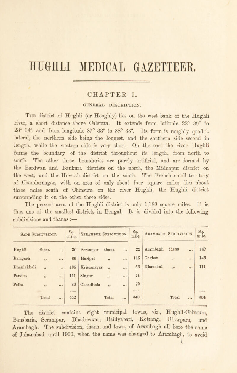 HUGHLI MEDICAL GAZETTEER. CHAPTER I. GENERAL DESCRIPTION. The district of Hughli (or Hooghly) lies on the west bank of the Huglili river, a short distance above Calcutta. It extends from latitude 22° 39 to 23° 14, and from longitude 87° 33^ to 88° 33. Its form is roughly quadri- lateral, the northern side being the longest, and the southern side second in length, while the western side is very short. On the east the river Hughli forms the boundary of the district throughout its length, from north to south. The other three boundaries are purely artificial, and are formed by the Bardwan and Bankura districts on the north, the Midnapur district on the west, and the Howrah district on the south. The French small territory of Chandarnagar, with an area of only about four square miles, lies about three miles south of Chinsura on the river Hughli, the Hughli district surrounding it on the other three sides. The present area of the Hughli district is only 1,189 square miles. It is thus one of the smallest districts in Bengal. It is divided into the following subdivisions and thanas :— Sadb Subdivision. Sq. mile. Seeampue Subdivision. Sq. mile. Aeambagh Subdivision. Sq. mile. Huglili thana 30 Serampur thana • • i 22 Arambagh thana • • • 147 Balagarh )) • • • 86 Haripal 99 • • • 115 Goghat 99 • • • 146 Dhaniakhali 99 ... 135 Kristanagar 99 • • • 63 Khanakul 99 • • • 111 Pandua 99 • • • 111 Singur 99 • •« 71 Polba 99 • • t 80 Chanditola 99 • • • 72 Total 442 Total • • « 343 Total •1 404 The district contains eight municipal towns, viz., Hughli-Chinsura, Bansbaria, Serampur, Bhadreswar, Baidyabati, Kotrang, Uttarpara, and Arambagh. The subdivision, thana, and town, of Arambagh all bore the name of Jahanabad until 1900, when the name was changed to Arambagh, to avoid