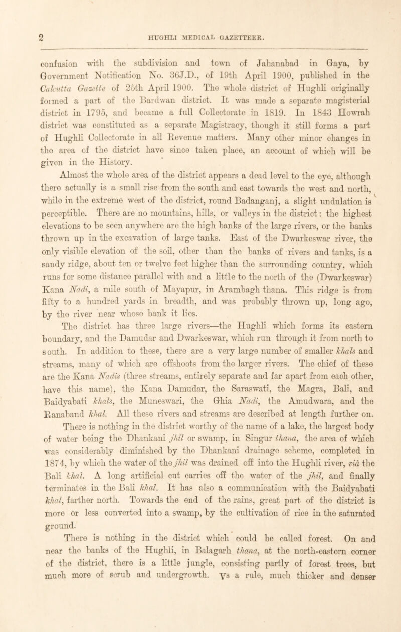 confusion with, the subdivision and town of Jahanabad in Gaya, by Government Notification No. 3GJ.D., of 19th April 1900, published in the Calcutta Gazette of 25th April 1900. The whole district of Hughli originally formed a part of the Bardwan district. It was made a separate magisterial district in 1795, and became a full Collectorate in 1819. In 1843 Howrah district was constituted as a separate Magistracy, though it still forms a part of Ilughli Collectorate in all llevenue matters. Many other minor changes in the area of the district have since taken place, an account of which will be given in the History. Almost the whole area of the district appears a dead level to the eye, although there actually is a small rise from the south and east towards the west and north, while in the extreme west of the district, round Badanganj, a slight undulation is perceptible. There are no mountains, hills, or valleys in the district: the highest elevations to be seen anywhere are the high banks of the large rivers, or the banks thrown up in the excavation of large tanks. East of the Dwarkeswrar river, the only visible elevation of the soil, other than the banks of rivers and tanks, is a sandy ridge, about ten or twelve feet higher than the surrounding country, which runs for some distance parallel with and a little to the north of the (Hwarkeswar) Kana Midi, a mile south of Mayapur, in Arambagh thana. This ridge is from fifty to a hundred yards in breadth, and was probably thrown up, long ago, by the river near whose bank it lies. The district has three large rivers—the Ilughli which forms its eastern boundary, and the Damudar and Dwarkeswar, which run through it from north to south. In addition to these, there are a very large number of smaller khals and streams, many of winch are offshoots from the larger rivers. The chief of these are the Kana Mdis (three streams, entirely separate and far apart from each other, have this name), the Kana Damudar, the Saraswati, the Magra, Bali, and Baidyabati khals, the Muneswari, the Ghia Nadi, the Amudwara, and the Banaband khcil. All these rivers and streams are described at length further on. There is nothing in the district worthy of the name of a lake, the largest body of wTater being the Dhankani jhil or swamp, in Singur thana, the area of which was considerably diminished by the Dhankani drainage scheme, completed in 1874, by vThich the wrater of the jhil was drained off into the Hughli river, via the Bali khal. A long artificial cut carries off the wuter of the jhil, and finally terminates in the Bali khal. It has also a communication with the Baidyabati khal, farther north. Towards the end of the rains, great part of the district is more or less converted into a swamp, by the cultivation of rice in the saturated ground. There is nothing in the district which could be called forest. On and near the banks of the Hughli, in Balagarh thana, at the north-eastern corner of the district, there is a little jungle, consisting partly of forest trees, but much more of scrub and undergrowth. ys a rule, much thicker and denser