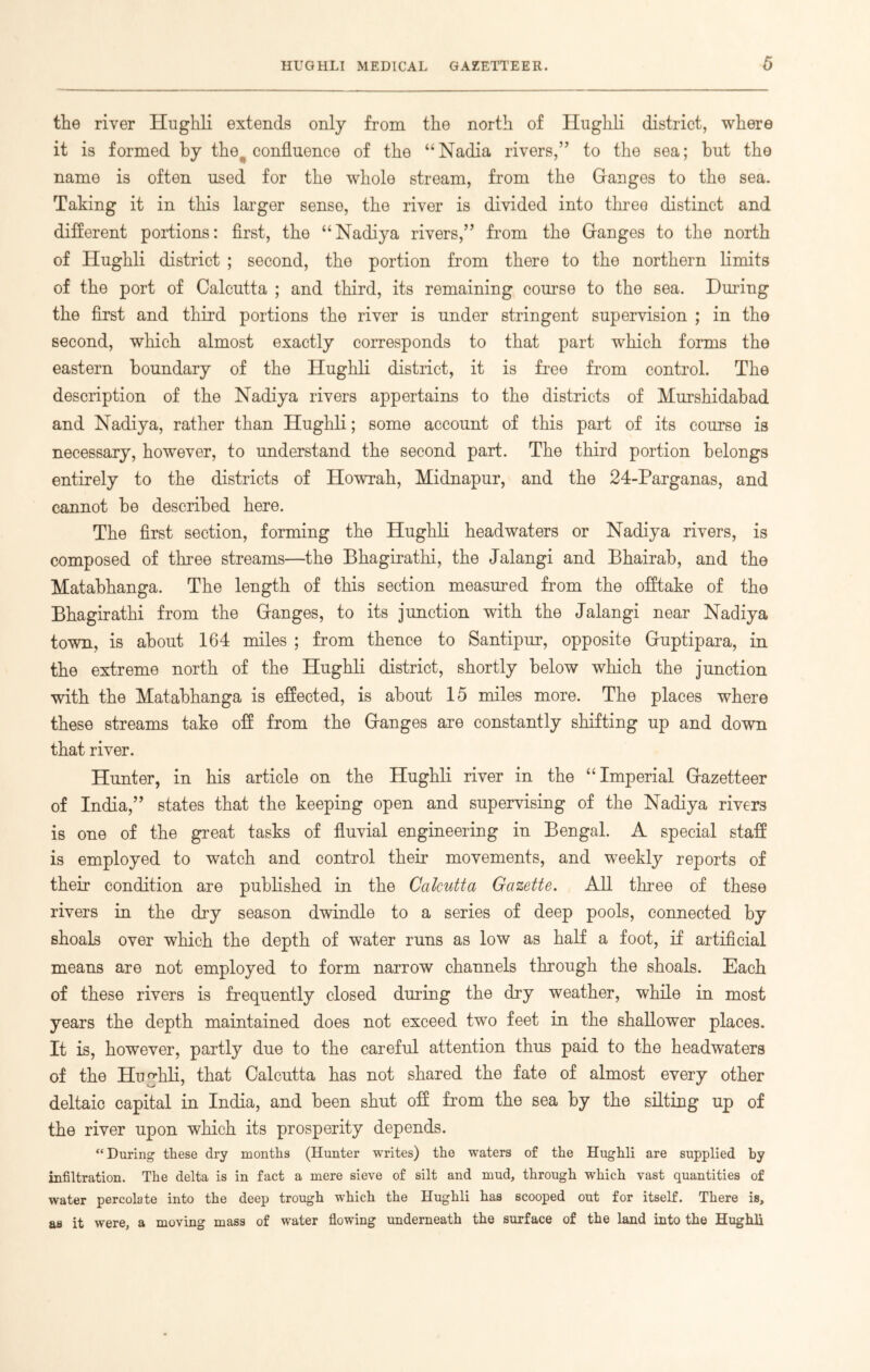 the river Hughli extends only from the north of Hughli district, where it is formed by the^ confluence of the “Nadia rivers,” to the sea; hut the name is often used for the whole stream, from the Granges to the sea. Taking it in this larger sense, the river is divided into three distinct and different portions: first, the “Nadiya rivers,” from the Granges to the north of Hughli district ; second, the portion from there to the northern limits of the port of Calcutta ; and third, its remaining course to the sea. During the first and third portions the river is under stringent supervision ; in the second, which almost exactly corresponds to that part which forms the eastern boundary of the Hughli district, it is free from control. The description of the Nadiya rivers appertains to the districts of Murshidabad and Nadiya, rather than Hughli; some account of this part of its course is necessary, however, to understand the second part. The third portion belongs entirely to the districts of Howrah, Midnapur, and the 24-Parganas, and cannot be described here. The first section, forming the Hughli headwaters or Nadiya rivers, is composed of three streams—the Bhagirathi, the Jalangi and Bhairab, and the Matabhanga. The length of this section measured from the offtake of the Bhagirathi from the Granges, to its junction with the Jalangi near Nadiya town, is about 164 miles ; from thence to Santipur, opposite Gruptipara, in the extreme north of the Hughli district, shortly below which the junction with the Matabhanga is effected, is about 15 miles more. The places where these streams take off from the Granges are constantly shifting up and down that river. Hunter, in his article on the Hughli river in the “Imperial Gazetteer of India,” states that the keeping open and supervising of the Nadiya rivers is one of the great tasks of fluvial engineering in Bengal. A special staff is employed to watch and control their movements, and weekly reports of their condition are published in the Calcutta Gazette. All three of these rivers in the dry season dwindle to a series of deep pools, connected by shoals over which the depth of water runs as low as half a foot, if artificial means are not employed to form narrow channels through the shoals. Each of these rivers is frequently closed dining the dry weather, while in most years the depth maintained does not exceed two feet in the shallower places. It is, however, partly due to the careful attention thus paid to the headwaters of the Hughli, that Calcutta has not shared the fate of almost every other deltaic capital in India, and been shut off from the sea by the silting up of the river upon which its prosperity depends. “During these dry months (Hunter writes) the waters of the Hughli are supplied by infiltration. The delta is in fact a mere sieve of silt and mud, through which vast quantities of water percolate into the deep trough which the Hughli has scooped out for itself. There is, as it were, a moving mass of water flowing underneath the surface of the land into the Hughli