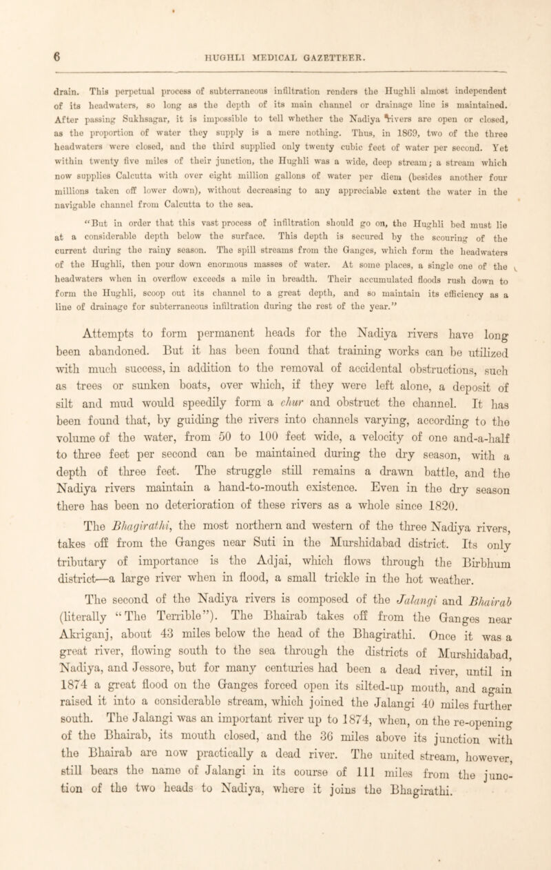 drain. This perpetual process of subterraneous infiltration renders the Hughli almost independent of its headwaters, so long as the depth of its main channel or drainage line is maintained. After passing Sukhsagar, it is impossible to tell whether the Nadiya Vivers are open or closed, as the proportion of water they supply is a mere nothing. Thus, in 18C9, two of the three headwaters were closed, and the third supplied only twenty cubic feet of water per second. Yet within twenty five miles of their junction, the Hughli was a wide, deep stream; a stream which now supplies Calcutta with over eight million gallons of water per diem (besides another four millions taken off lower down), without decreasing to any appreciable extent the water in the navigable channel from Calcutta to the sea. “ But in order that this vast process of infiltration should go on, the Hughli bed must lie at a considerable depth below the surface. This depth is secured by the scouring of the current during tlio rainy season. The spill streams from the Ganges, which form the headwaters of the Hughli, then pour down enormous masses of water. At some places, a single one of the headwaters when in overflow exceeds a mile in breadth. Their accumulated floods rush down to form the Hughli, scoop out its channel to a great depth, and so maintain its efficiency as a line of drainage for subterraneous infiltration during the rest of the year.” Attempts to form permanent heads for the Nadiya rivers have long been abandoned. But it has been found that training works can be utilized with much success, in addition to the removal of accidental obstructions, such as trees or sunken boats, over which, if they were left alone, a deposit of silt and mud would speedily form a chur and obstruct the channel. It has been found that, by guiding the rivers into channels varying, according to the volume of the water, from 50 to 100 feet wide, a velocity of one and-a-half to three feet per second can be maintained during the dry season, with a depth of three feet. The struggle still remains a drawn battle, and the Nadiya rivers maintain a hand-to-mouth existence. Even in the dry season there has been no deterioration of these rivers as a whole since 1820. The Bhagirathi, the most northern and western of the three Nadiya rivers, takes off from the Granges near Suti in the Murshidabad district. Its only tributary of importance is the Adjai, which flows through the Birbhum district—a large river when in flood, a small trickle in the hot weather. The second of the Nadiya rivers is composed of the Jalangi and Bhairab (literally “The Terrible”). The Bhairab takes off from the Ganges near Akriganj, about 43 miles below the head of the Bhagirathi. Once it was a great river, flowing south to the sea through the districts of Murshidabad, Nadiya, and Jessore, but for many centuries had been a dead river, until in 1874 a great flood on the Ganges forced open its silted-up mouth, and again raised it into a considerable stream, which joined the Jalangi 40 miles further south. The Jalangi was an important river up to 1874, when, on the re-opening of the Bhairab, its mouth closed, and the 36 miles above its junction with the Bhairab are now practically a dead river. The united stream, however still bears the name of Jalangi in its course of 111 miles from the junc- tion of the two heads to Nadiya, where it joins the Bhagirathi.