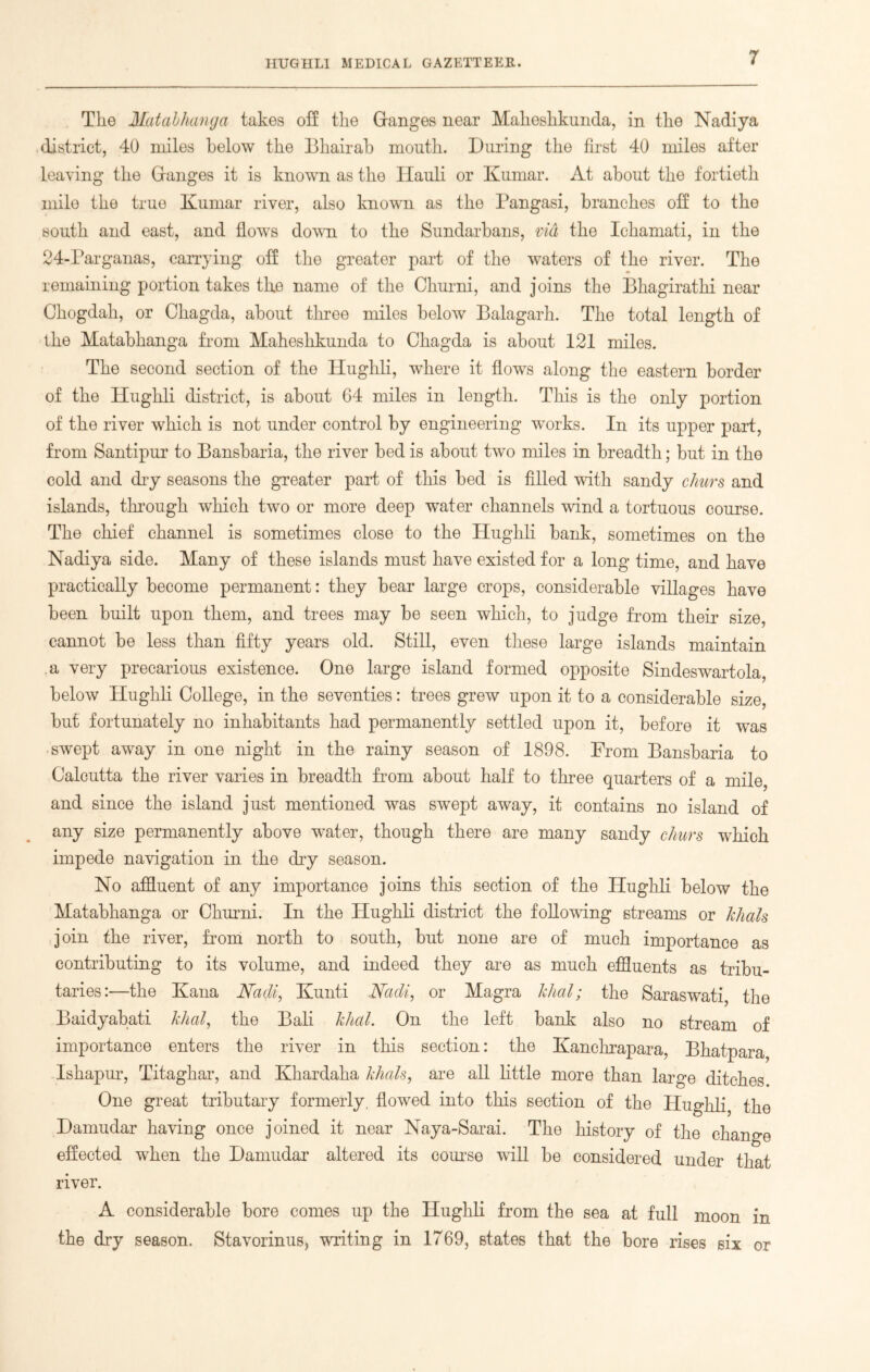 The Matabhanga takes off the Granges near Maheshkunda, in the Nadiya district, 40 miles below the Bhairab month. During the first 40 miles after leaving the Granges it is known as the Ilauli or Kumar. At about the fortieth mile the true Kumar river, also known as the Pangasi, branches off to the south and east, and flows down to the Sundarbans, via the Ichamati, in the 24-Parganas, carrying off the greater part of the waters of the river. The remaining portion takes tlie name of the Churni, and joins the Bhagirathi near Chogdah, or Chagda, about three miles below Balagarh. The total length of the Matabhanga from Maheshkunda to Chagda is about 121 miles. The second section of the Hughli, where it flows along the eastern border of the Hughli district, is about 64 miles in length. This is the only portion of the river which is not under control by engineering works. In its upper part, from Santipur to Bansbaria, the river bed is about two miles in breadth; but in the cold and dry seasons the greater part of this bed is filled with sandy churs and islands, through which two or more deep water channels wind a tortuous course. The chief channel is sometimes close to the Hughli bank, sometimes on the Nadiya side. Many of these islands must have existed for a long time, and have practically become permanent: they bear large crops, considerable villages have been built upon them, and trees may be seen which, to judge from their size, cannot be less than fifty years old. Still, even these large islands maintain a very precarious existence. One large island formed opposite Sindeswartola, below Hughli College, in the seventies: trees grew upon it to a considerable size, but fortunately no inhabitants had permanently settled upon it, before it was swept away in one night in the rainy season of 1898. From Bansbaria to Calcutta the river varies in breadth from about half to three quarters of a mile, and since the island just mentioned was swept away, it contains no island of any size permanently above water, though there are many sandy churs which impede navigation in the dry season. No affluent of any importance joins this section of the Hughli below the Matabhanga or Churni. In the Hughli district the following streams or Jchals join the river, from north to south, but none are of much importance as contributing to its volume, and indeed they are as much effluents as tribu- taries:—the Kana Nadi, Kunti Nadi, or Magra khal; the Saraswati, the Baidyabati khal, the Bali khal. On the left bank also no stream of importance enters the river in this section: the Kanchrapara, Bhatpara Ishapur, Titaghar, and Khardaha khals, are all little more than large ditches One great tributary formerly, flowed into this section of the Hughli, the Damudar having once joined it near Naya-Sarai. The history of the change effected when the Damudar altered its course will be considered under that river. A considerable bore comes up the Hughli from the sea at full moon in the dry season. Stavorinus* writing in 1769, states that the bore rises six or