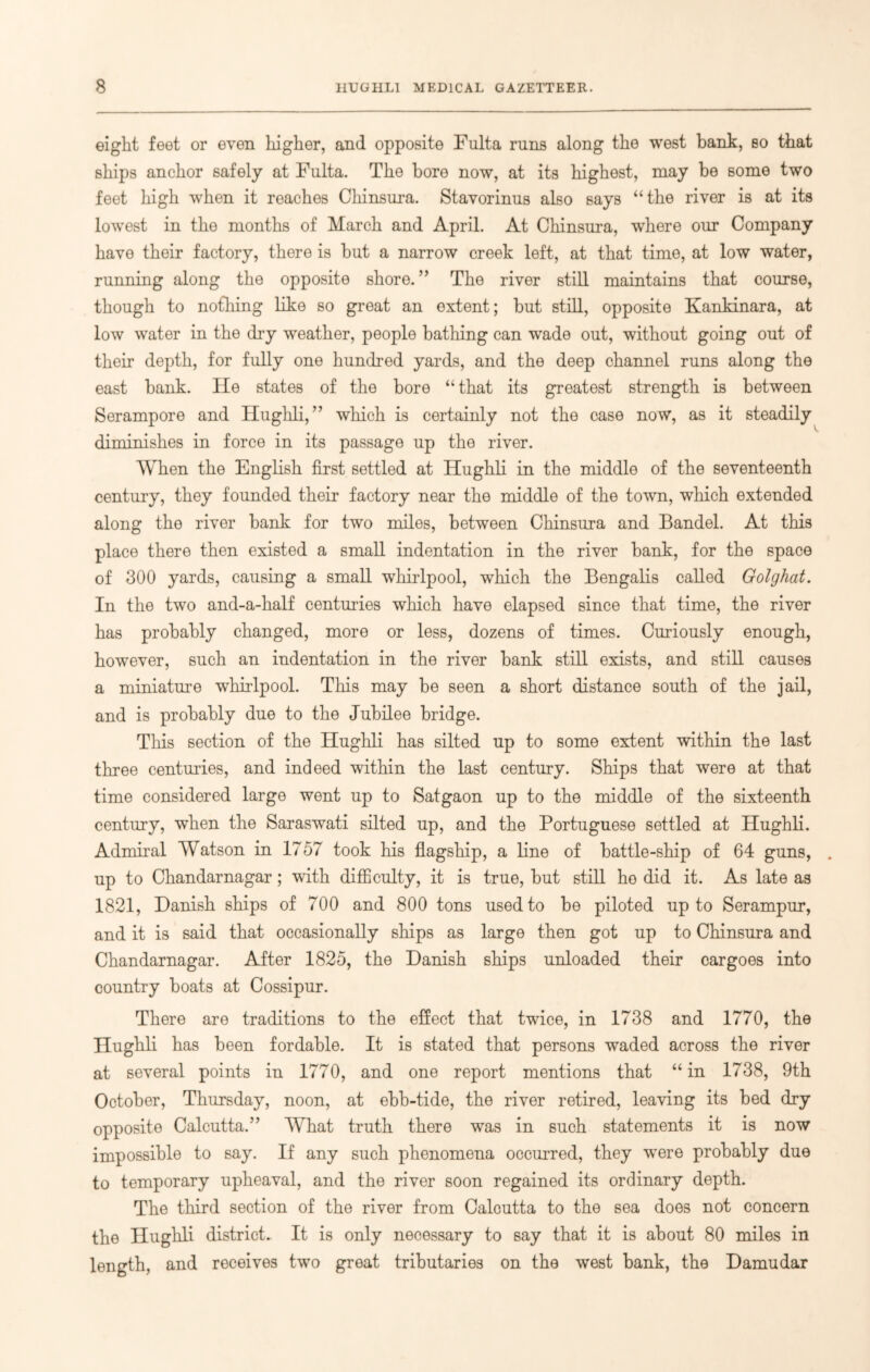 eight feet or even higher, and opposite Fulta runs along the west bank, so that ships anchor safely at Fulta. The bore now, at its highest, may be some two feet high when it reaches Chinsura. Stavorinus also says “the river is at its lowest in the months of March and April. At Chinsura, where our Company have their factory, there is but a narrow creek left, at that time, at low water, running along the opposite shore.” The river still maintains that course, though to nothing like so great an extent; but still, opposite Kankinara, at low water in the dry weather, people bathing can wade out, without going out of their depth, for fully one hundred yards, and the deep channel runs along the east bank. He states of the bore “that its greatest strength is between Serampore and Hughli, ” which is certainly not the case now, as it steadily diminishes in force in its passage up the river. When the English first settled at Hughli in the middle of the seventeenth century, they founded their factory near the middle of the town, which extended along the river bank for two miles, between Chinsura and Bandel. At this place there then existed a small indentation in the river bank, for the space of 300 yards, causing a small whirlpool, which the Bengalis called Golghat. In the two and-a-half centuries which have elapsed since that time, the river has probably changed, more or less, dozens of times. Curiously enough, however, such an indentation in the river bank still exists, and still causes a miniature whirlpool. This may be seen a short distance south of the jail, and is probably due to the Jubilee bridge. This section of the Hughli has silted up to some extent within the last three centuries, and indeed within the last century. Ships that were at that time considered large went up to Satgaon up to the middle of the sixteenth century, when the Saraswati silted up, and the Portuguese settled at Hughli. Admiral Watson in 1757 took his flagship, a line of battle-ship of 64 guns, . up to Chandarnagar; with difficulty, it is true, but still he did it. As late as 1821, Danish ships of 700 and 800 tons used to be piloted up to Serampur, and it is said that occasionally ships as large then got up to Chinsura and Chandarnagar. After 1825, the Danish ships unloaded their cargoes into country boats at Cossipur. There are traditions to the effect that twice, in 1738 and 1770, the Hughli has been fordable. It is stated that persons waded across the river at several points in 1770, and one report mentions that “in 1738, 9th October, Thursday, noon, at ebb-tide, the river retired, leaving its bed dry opposite Calcutta.” What truth there was in such statements it is now impossible to say. If any such phenomena occurred, they were probably due to temporary upheaval, and the river soon regained its ordinary depth. The third section of the river from Calcutta to the sea does not concern the Hughli district. It is only necessary to say that it is about 80 miles in length, and receives two great tributaries on the west bank, the Damudar