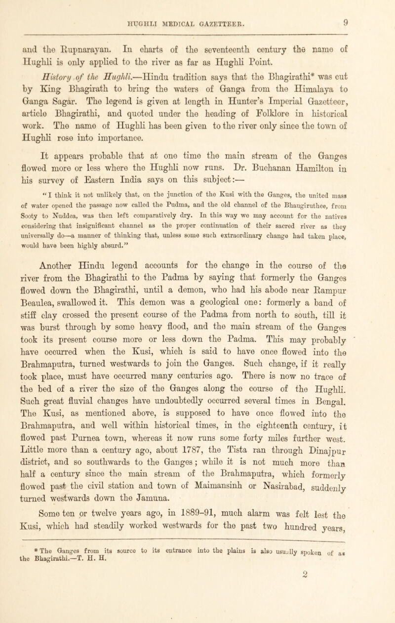 and the Rupnarayan. In charts of the seventeenth century the name of Ilughli is only applied to the river as far as Hughli Point. History . of the Hughli.—Hindu tradition says that the Bhagirathi* was cut by King Bhagirath to bring the waters of Granga from the Himalaya to Hanga Sagar. The legend is given at length in Hunter’s Imperial Gazetteer, article Bhagirathi, and quoted under the heading of Folklore in historical work. The name of Hughli has been given to the river only since the town of Hughli rose into importance. It appears probable that at one time the main stream of the Ganges flowed more or less where the Hughli now runs. Dr. Buchanan Hamilton in his survey of Eastern India says on this subject:— “ I think it not unlikely that, on the junction of the Kusi with the Ganges, the united mass of water opened the passage now called the Pudma, and the old channel of the Bhaugiruthee, from Sooty to Nuddea, was then left comparatively dry. In this way we may account for the natives considering that insignificant channel as the proper continuation of their sacred river as they universally do—a manner of thinking that, unless some such extraordinary change had taken place, would have been highly absurd. ” Another Hindu legend accounts for the change in the course of the river from the Bhagirathi to the Padma by saying that formerly the Ganges flowed down the Bhagirathi, until a demon, who had his abode near Rampur Beaulea, swallowed it. This demon was a geological one: formerly a band of stiff clay crossed the present course of the Padma from north to south, till it was burst through by some heavy flood, and the main stream of the Ganges took its present course more or less down the Padma. This may probably ' have occurred when the Kusi, which is said to have once flowed into the Brahmaputra, turned westwards to join the Ganges. Such change, if it really took place, must have occurred many centuries ago. There is now no trace of the bed of a river the size of the Ganges along the course of the Hughli. Such great fluvial changes have undoubtedly occurred several times in Bengal. The Kusi, as mentioned above, is supposed to have once flowed into the Brahmaputra, and well within historical times, in the eighteenth century, it flowed past Purnea town, whereas it now runs some forty miles further west. Little more than a century ago, about 1787, the Tista ran through Dinajpur district, and so southwards to the Ganges; while it is not much more than half a century since the main stream of the Brahmaputra, which formerly flowed past the civil station and town of Maimansinh or Nasirabad, suddenly turned westwards down the Jamuna. Some ten or twelve years ago, in 1889-91, much alarm was felt lest the Kusi, which had steadily worked westwards for the past two hundred years, # The Ganges from its source to its entrance into the plains is also usually spoken of as the Bhagirathi.—T. H. H. 2
