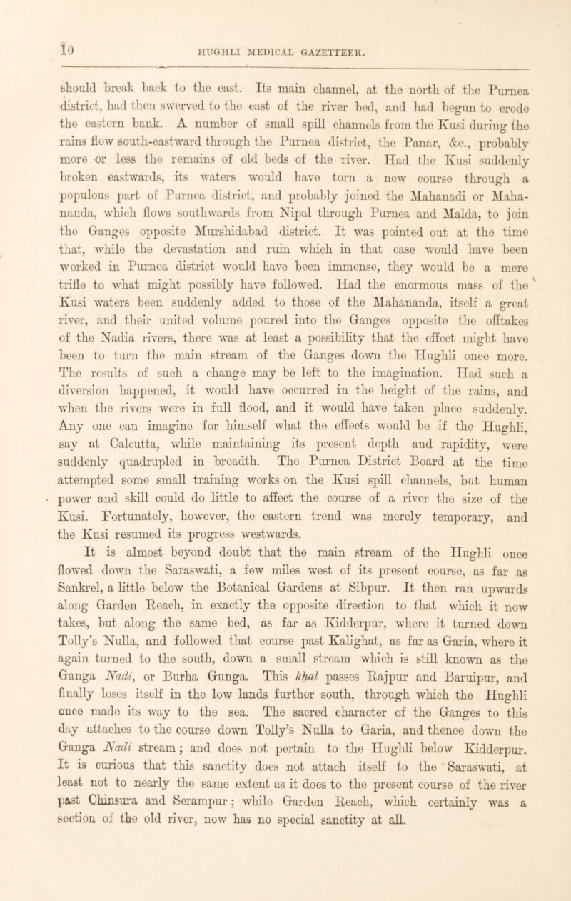 should break back to the east. Its main channel, at the north of the Purnea # district, had then swerved to the east of the river bed, and had begun to erode the eastern bank. A number of small spill channels from the Kusi during the rains flow south-eastward through the Purnea district, the Panar, &c., probably more or less the remains of old beds of the river. Had the Kusi suddenly broken eastwards, its waters would have torn a new course through a populous part of Purnea district, and probably joined the Mahanadi or Maha- nanda, which flows southwards from Nipal through Purnea and Malda, to join the Granges opposite Hurshidabad district. It was pointed out at the time that, while the devastation and ruin which in that case would have been worked in Purnea district would have been immense, they would be a mere trifle to what might possibly have followed. Had the enormous mass of the Kusi waters been suddenly added to those of the Mahananda, itself a great river, and their united volume poured into the Granges opposite the offtakes of tho Nadia rivers, there was at least a possibility that the effect might have been to turn the main stream of the Granges down the Hughli once more. The results of such a change may be left to the imagination. Had such a diversion happened, it would have occurred in the height of the rains, and when tho rivers were in full flood, and it would have taken place suddenly. Any one can imagine for himself what the effects would be if the Ilughli, say at Calcutta, while maintaining its present depth and rapidity, were suddenly quadrupled in breadth. The Purnea District Board at the time attempted some small training works on the Kusi spill channels, but human - power and skill could do little to affect the course of a river the size of the Kusi. Fortunately, however, the eastern trend was merely temporary, and the Kusi resumed its progress westwards. It is almost beyond doubt that the main stream of the Hughli once flowed down the Saraswati, a few miles west of its present course, as far as Sankrel, a little below the Botanical Grardens at Sibpur. It then ran upwards along Grarden Peach, in exactly the opposite direction to that which it now takes, but along the same bed, as far as Kidderpur, where it turned down Tolly’s Nulla, and followed that course past Kalighat, as far as Graria, where it again turned to the south, down a small stream which is still known as the Granga Nadi, or Burha Grunga. This khal passes Rajpur and Baruipur, and finally loses itself in the low lands further south, through which the Ilughli once made its way to the sea. The sacred character of the Granges to this day attaches to the course down Tolly’s Nulla to Graria, and thence down the Granga Nadi stream; and does not pertain to the Hughli below Kidderpur. It is curious that this sanctity does not attach itself to the * Saraswati, at least not to nearly the same extent as it does to the present course of the river past Chinsura and Serampur; while Grarden Reach, which certainly was a section of the old river, now has no special sanctity at all.