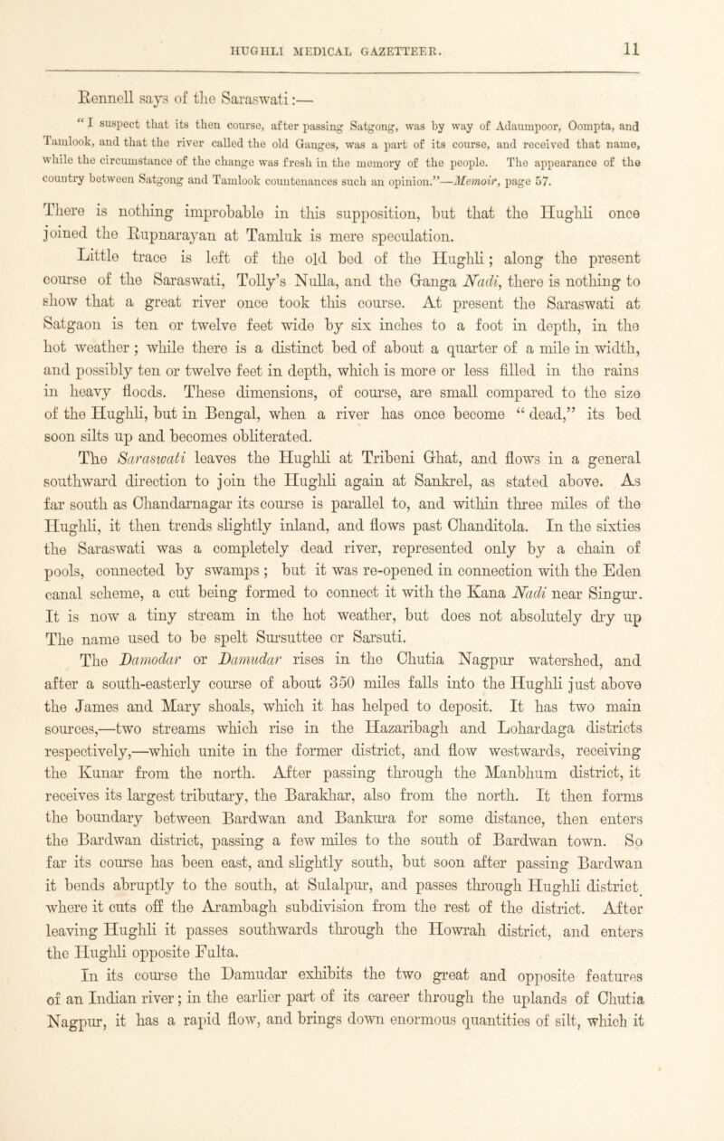 Eennoll says of the Saraswati:— “ I suspect that its then course, after passing Satgong, was by way of Adaumpoor, Oompta, and Tamlook, and that the river called the old Ganges, was a part of its course, and received that name, while the circumstance of the change was fresh in the memory of the people. The appearance of the country between Satgong and Tamlook countenances such an opinion.”—Memoir, page 57. There is nothing improbable in this supposition, but that the Hughli once joined the Rupnarayan at Tamluk is mere speculation. Little trace is left of the old bed of the Hughli; along the present course of the Saraswati, Tolly’s Nulla, and the Granga Nadi., there is nothing to show that a great river once took this course. At present the Saraswati at Satgaon is ten or twelve feet wide by six inches to a foot in depth, in the hot weather ; while there is a distinct bed of about a quarter of a mile in width, and possibly ten or twelve feet in depth, which is more or less filled in the rains in heavy floods. These dimensions, of course, are small compared to the size of the Hughli, but in Bengal, when a river has once become “ dead,” its bed soon silts up and becomes obliterated. The Saraswati leaves the Hughli at Tribeni Ghat, and flows in a general southward direction to join the Hughli again at Sankrel, as stated above. As far south as Chandarnagar its course is parallel to, and within three miles of the Hughli, it then trends slightly inland, and flows past Ohanditola. In the sixties the Saraswati was a completely dead river, represented only by a chain of pools, connected by swamps ; but it was re-opened in connection with the Eden canal scheme, a cut being formed to connect it with the Kana Nadi near Singur. It is now a tiny stream in the hot weather, but does not absolutely dry up The name used to be spelt Sursuttee or Sarsuti. The Damodar or Damudar rises in the Chutia Nagpur watershed, and after a south-easterly course of about 350 miles falls into the Hughli just above the James and Mary shoals, which it has helped to deposit. It has two main sources,—two streams which rise in the Ilazaribagh and Lohardaga districts respectively,—which unite in the former district, and flow westwards, receiving the Kunar from the north. After passing through the Manbhum district, it receives its largest tributary, the Barakhar, also from the north. It then forms the boundary between Bardwan and Bankura for some distance, then enters the Bardwan district, passing a few miles to the south of Bardwan town. So far its course has been east, and slightly south, but soon after passing Bardwan it bends abruptly to the south, at Sulalpur, and passes through Hughli district where it cuts off the Arambagh subdivision from the rest of the district. After leaving Hughli it passes southwards through the Howrah district, and enters the Hughli opposite Fulta. In its course the Damudar exhibits the two great and opposite features of an Indian river; in the earlier part of its career through the uplands of Chutia Nagpur, it has a rapid flow, and brings down enormous quantities of silt, which it