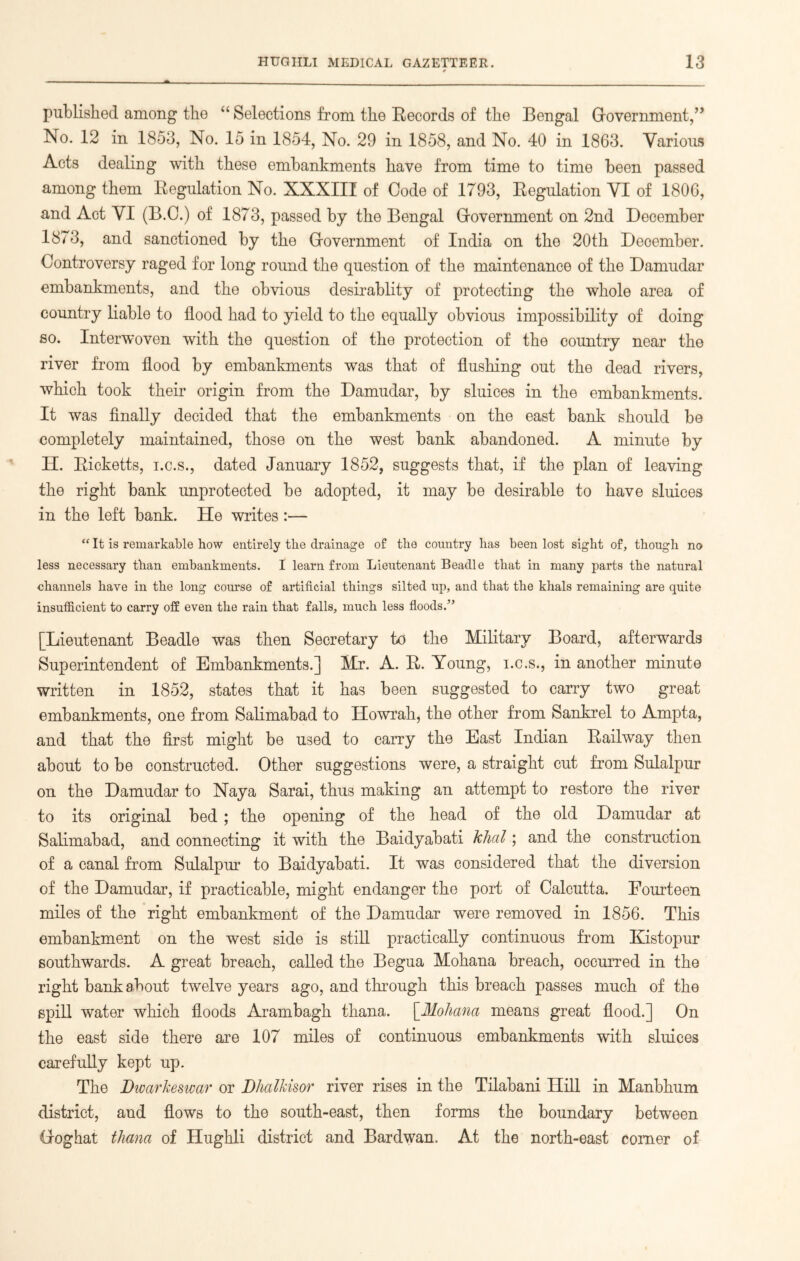 published among the “ Selections from the Records of the Bengal Government,’’ No. 12 in 1853, No. 15 in 1854, No. 29 in 1858, and No. 40 in 1863. Various Acts dealing with these embankments have from time to time been passed among them Regulation No. XXXIII of Code of 1793, Regulation VI of 1806, and Act VI (B.C.) of 1873, passed by the Bengal Government on 2nd December 1873, and sanctioned by the Government of India on the 20th Deoember. Controversy raged for long round the question of the maintenance of the Damudar embankments, and the obvious desirablity of protecting the whole area of country liable to flood had to yield to the equally obvious impossibility of doing so. Interwoven with the question of the protection of the country near the river from flood by embankments was that of flushing out the dead rivers, which took their origin from the Damudar, by sluices in the embankments. It was finally decided that the embankments on the east bank should be completely maintained, those on the west bank abandoned. A minute by H. Ricketts, i.c.s., dated January 1852, suggests that, if the plan of leaving the right bank unprotected be adopted, it may be desirable to have sluices in the left bank. He writes :— “ It is remarkable how entirely the drainage of the country has been lost sight of, though no less necessary than embankments. I learn from Lieutenant Beadle that in many parts the natural channels have in the long course of artificial things silted up, and that the khals remaining are quite insufficient to carry off even the rain that falls, much less floods/’ [Lieutenant Beadle was then Secretary to the Military Board, afterwards Superintendent of Embankments.] Mr. A. R. Young, i.c.s., in another minute written in 1852, states that it has been suggested to carry two great embankments, one from Salimabad to Howrah, the other from Sankrel to Ampta, and that the first might be used to carry the East Indian Railway then about to be constructed. Other suggestions were, a straight cut from Sulalpur on the Damudar to Nay a Sarai, thus making an attempt to restore the river to its original bed ; the opening of the head of the old Damudar at Salimabad, and connecting it with the Baidyabati khal; and the construction of a canal from Sulalpur to Baidyabati. It was considered that the diversion of the Damudar, if practicable, might endanger the port of Calcutta. Fourteen miles of the right embankment of the Damudar were removed in 1856. This embankment on the west side is still practically continuous from Kistopur southwards. A great breach, called the Begua Mohana breach, occurred in the right bank about twelve years ago, and through this breach passes much of the spill water which floods Arambagh thana. [.Mohana means great flood.] On the east side there are 107 miles of continuous embankments with sluices carefully kept up. The DwarJceswar or Dlialkisor river rises in the Tilabani Hill in Manbhum district, and flows to the south-east, then forms the boundary between Goghat thana of Hughli district and Bardwan. At the north-east comer of