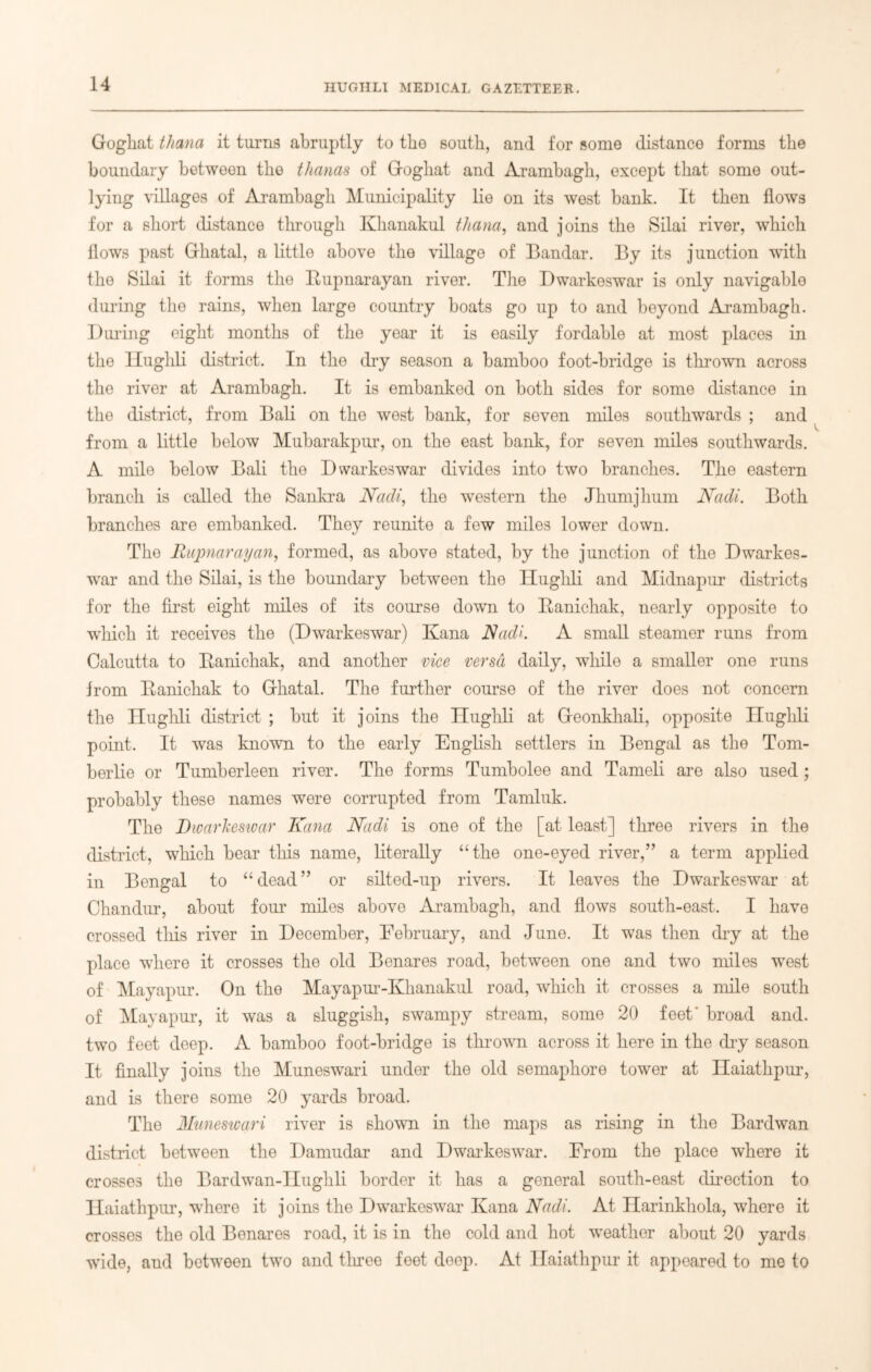 Gogliat thana it turns abruptly to the south, and for some distance forms the boundary between the thanas of Gogliat and Arambagb, except that some out- lying villages of Arambagb Municipality lie on its west bank. It then flows for a short distance through Khanakul thana, and joins the Silai river, which flows past Grhatal, a little above the village of Bandar. By its junction with the Silai it forms the Rupnarayan river. The Dwarkeswar is only navigable during the rains, when large country boats go up to and beyond Arambagb. During eight months of the year it is easily fordable at most places in the lluglili district. In the dry season a bamboo foot-bridge is thrown across the river at Arambagb. It is embanked on both sides for some distance in the district, from Bali on the west bank, for seven miles southwards ; and from a little below Mubarakpur, on the east bank, for seven miles southwards. A mile below Bali the Dwarkeswar divides into two branches. The eastern branch is called the Sankra Nadi, the western the Jhumjhum Nadi. Both branches are embanked. They reunite a few miles lower down. The Rupnarayan, formed, as above stated, by the junction of the Dwarkes- war and the Silai, is the boundary between the Hughli and Midnapur districts for the first eight miles of its course down to Ranichak, nearly opposite to which it receives the (Dwarkeswar) Kana Nadi. A small steamer runs from Calcutta to Ranichak, and another vice versa daily, while a smaller one runs from Ranichak to Grhatal. The further course of the river does not concern the lluglili district ; but it joins the Hughli at Geonkhali, opposite Hughli point. It was known to the early English settlers in Bengal as the Tom- berlie or Tumberleen river. The forms Tumbolee and Tameli are also used; probably these names were corrupted from Tamluk. The Dwarkeswar Kana Nadi is one of the [at least] three rivers in the district, which bear this name, literally “the one-eyed river,” a term applied in Bengal to “dead” or silted-up rivers. It leaves the Dwarkeswar at Chandur, about four miles above Arambagb, and flows south-east. I have crossed this river in December, February, and June. It was then dry at the place where it crosses the old Benares road, between one and two miles west of Mayapur. On the Mayapur-Khanakul road, which it crosses a mile south of Mayapur, it was a sluggish, swampy stream, some 20 feet' broad and. two feet deep. A bamboo foot-bridge is thrown across it here in the dry season It finally joins the Muneswari under the old semaphore tower at Haiathpur, and is there some 20 yards broad. The Muneswari river is shown in the maps as rising in the Bardwan district between the Damudar and Dwarkeswar. From the place where it crosses the Bardwan-Hughli border it has a general south-east direction to Haiathpur, where it joins the Dwarkeswar Kana Nadi. At Harinkhola, where it crosses the old Benares road, it is in the cold and hot weather about 20 yards wide, and botween two and three feet deep. At Haiathpur it appeared to me to