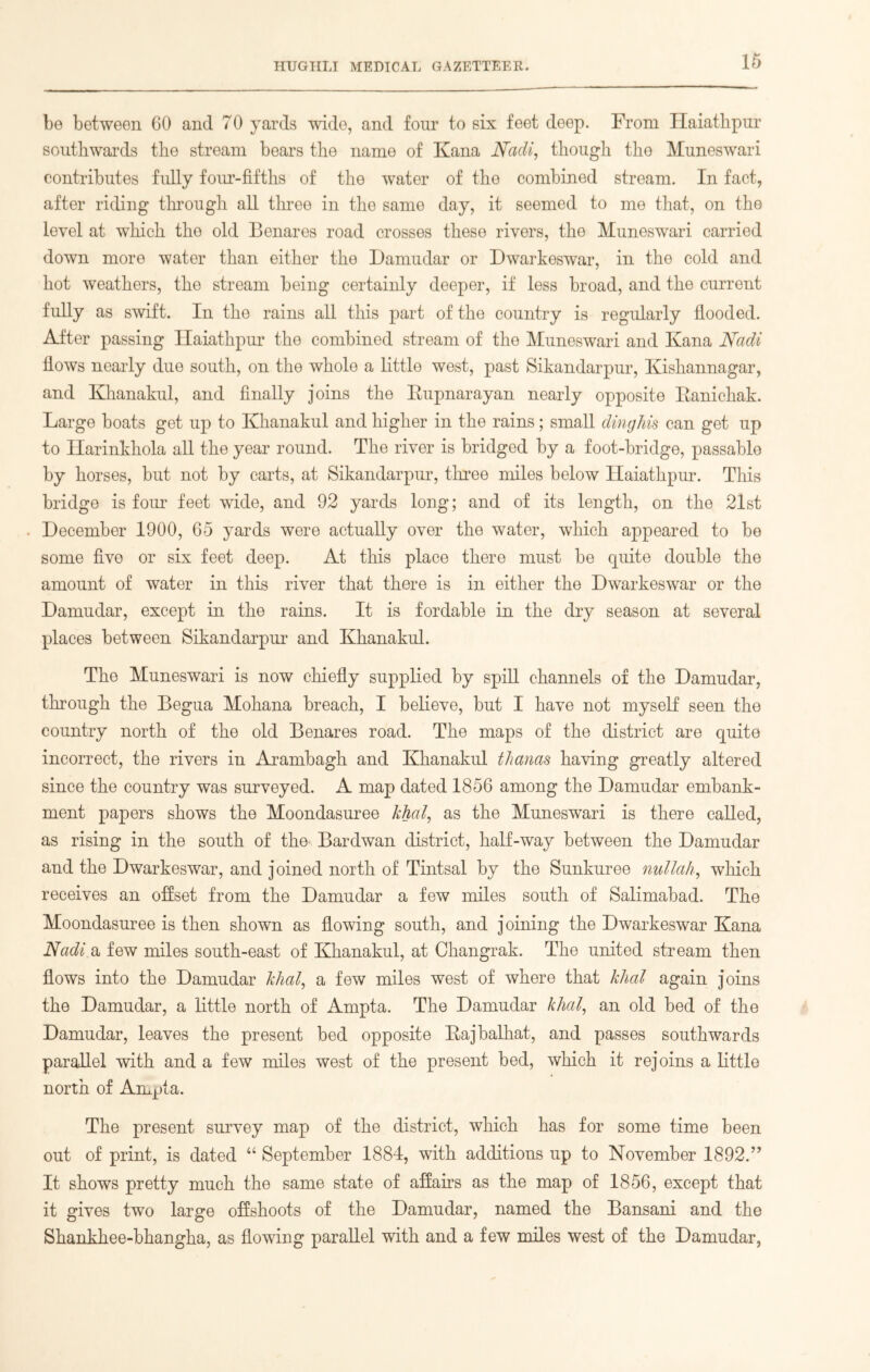 be between 60 and 70 yards wide, and four to six feet deep. From Haiathpur southwards the stream bears the name of Kana Nadi, though the Muneswari contributes fully four-fifths of the water of the combined stream. In fact, after riding through all three in the same day, it seemed to me that, on the level at which the old Benares road crosses these rivers, the Muneswari carried down more water than either the Damudar or Dwarkeswar, in the cold and hot weathers, the stream being certainly deeper, if less broad, and the current fully as swift. In the rains all this part of the country is regularly flooded. After passing Haiathpur the combined stream of the Muneswari and Ivana Nadi flows nearly due south, on the whole a little west, past Sikandarpur, Kishannagar, and Khanakul, and finally joins the Rupnarayan nearly opposite Ranichak. Large boats get up to Khanakul and higher in the rains; small dinghis can get up to Harinkhola all the year round. The river is bridged by a foot-bridge, passable by horses, but not by carts, at Sikandarpur, three miles below Haiathpur. This bridge is four feet wide, and 92 yards long; and of its length, on the 21st . December 1900, 65 yards were actually over the water, which appeared to be some five or six feet deep. At this place there must be quite double the amount of water in this river that there is in either the Dwarkeswar or the Damudar, except in the rains. It is fordable in the dry season at several places between Sikandarpur and Khanakul. The Muneswari is now chiefly supplied by spill channels of the Damudar, through the Begua Mohana breach, I believe, but I have not myself seen the country north of the old Benares road. The maps of the district are quite incorrect, the rivers in Arambagh and Khanakul thanas having greatly altered since the country was surveyed. A map dated 1856 among the Damudar embank- ment papers shows the Moondasuree khal, as the Muneswari is there called, as rising in the south of the Bardwan district, half-way between the Damudar and the Dwarkeswar, and joined north of Tintsal by the Sunkuree nullah, which receives an offset from the Damudar a few miles south of Salimabad. The Moondasuree is then shown as flowing south, and joining the Dwarkeswar Kana Nadi a few miles south-east of Khanakul, at Changrak. The united stream then flows into the Damudar khal, a few miles west of where that khal again joins the Damudar, a little north of Ampta. The Damudar khal, an old bed of the Damudar, leaves the present bed opposite Rajbalhat, and passes southwards parallel with and a few miles west of the present bed, which it rejoins a little north of Ampta. The present survey map of the district, which has for some time been out of print, is dated “ September 1884, with additions up to November 1892.” It shows pretty much the same state of affairs as the map of 1856, except that it gives two large offshoots of the Damudar, named the Bansani and the Shankhee-bhangha, as flowing parallel with and a few miles west of the Damudar,