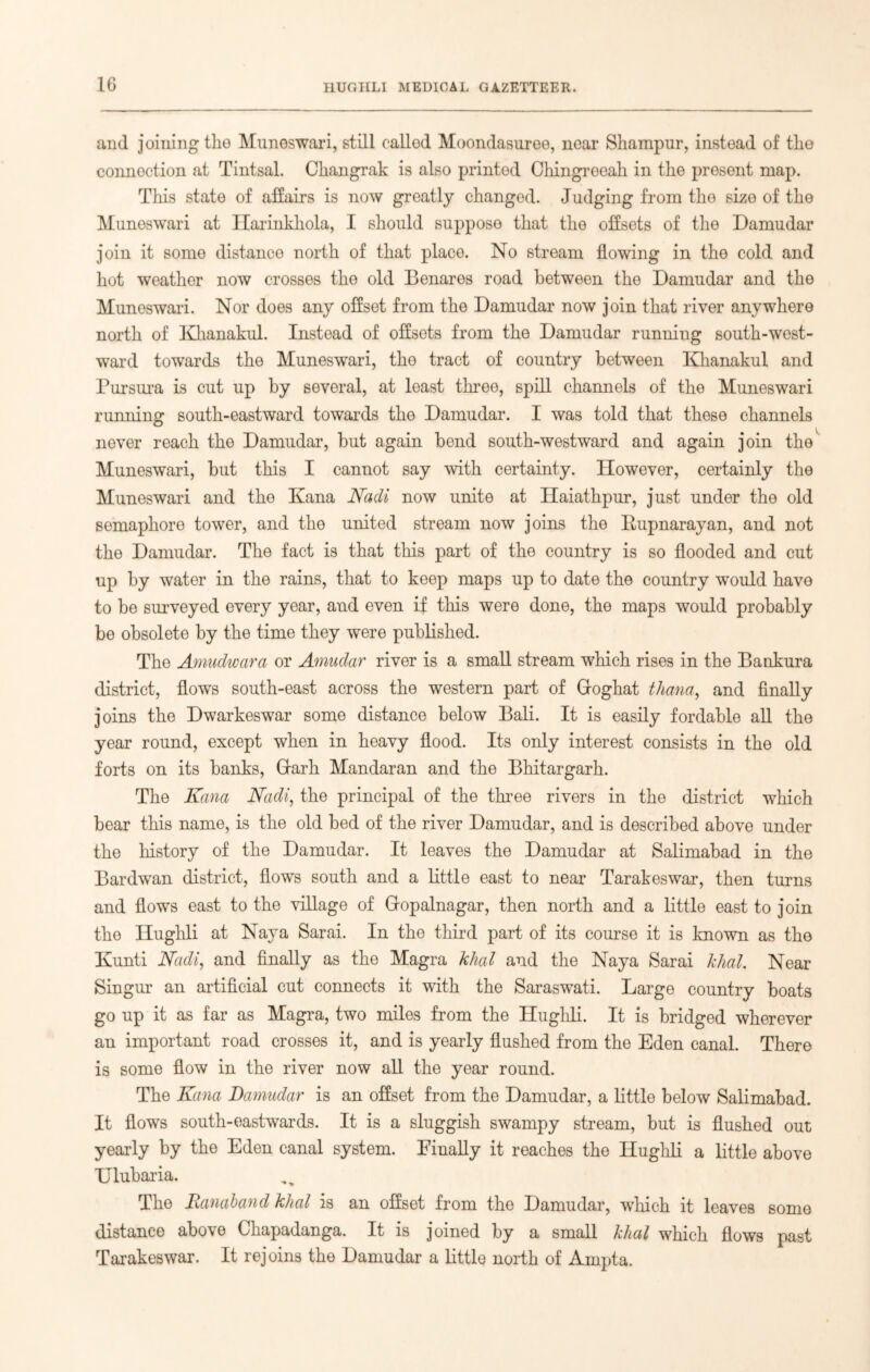 1G and joining the Muneswari, still callod Moondasuree, near Skampur, instead of the connection at Tintsal. Changrak is also printed Chingroeah in the present map. This state of affairs is now greatly changed. Judging from tho sizo of the Muneswari at Harinkhola, I should suppose that tho offsets of the Damudar join it some distance north of that place. No stream flowing in tho cold and hot weather now crosses the old Benares road between tho Damudar and the Muneswari. Nor does any offset from the Damudar now join that river anywhere north of Khanakul. Instead of offsets from the Damudar running south-west- ward towards the Muneswari, tho tract of country between Khanakul and Pursura is cut up by several, at least three, spill channels of the Muneswari running south-eastward towards the Damudar. I was told that these channels never reach the Damudar, but again bend south-westward and again join the Muneswari, but this I cannot say with certainty. However, certainly the Muneswari and the Kana Nadi now unite at Haiathpur, just under the old semaphore tower, and the united stream now joins the Rupnarayan, and not the Damudar. The fact is that this part of the country is so flooded and cut up by water in the rains, that to keep maps up to date the country would have to be surveyed every year, and even if this were done, the maps would probably be obsolete by the time they were published. The Amudwara or Amudar river is a small stream which rises in the Bankura district, flows south-east across the western part of Groghat thana, and finally joins the Dwarkeswar some distance below Bali. It is easily fordable all the year round, except when in heavy flood. Its only interest consists in the old forts on its banks, (dark Mandaran and the Bhitargarh. The Kana Nadi, the principal of the three rivers in the district which bear this name, is the old bed of the river Damudar, and is described above under the history of the Damudar. It leaves the Damudar at Salimabad in the Bardwan district, flows south and a little east to near Tarakeswar, then turns and flows east to the village of Gopalnagar, then north and a little east to join the Hughli at Naya Sarai. In the third part of its course it is known as the Kunti Nadi, and finally as the Magra khal and the Naya Sarai khal. Near Singur an artificial cut connects it with the Saraswati. Large country boats go up it as far as Magra, two miles from the Ilughli. It is bridged wherever an important road crosses it, and is yearly flushed from the Eden canal. There is some flow in the river now all the year round. The Kana Damudar is an offset from the Damudar, a little below Salimabad. It flows south-eastwards. It is a sluggish swampy stream, but is flushed out yearly by the Eden canal system. Finally it reaches the Hughli a little above Ulubaria. The Ranaband khal is an offset from the Damudar, which it leaves some distance above Chapadanga. It is joined by a small khal which flows past Tarakeswar. It rejoins the Damudar a little north of Ampta.
