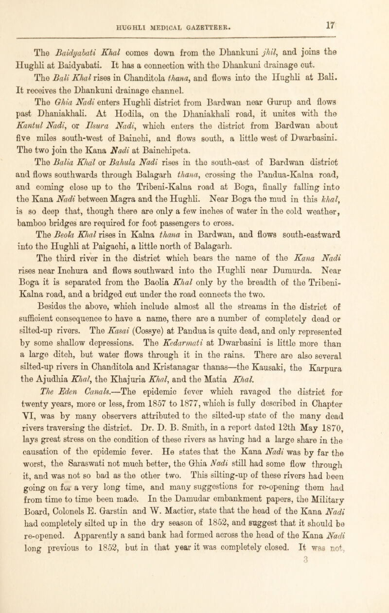 The Baidyabati Khal comes down from the Dhankuni jhil, and joins the Ilughli at Baidyabati. It has a connection with the Dhankuni drainage cut. The Bali Khal rises in Chanditola thana, and flows into the Ilughli at Bali. It receives the Dhankuni drainage channel. The Ohia Nadi enters Hughli district from Bardwan near Gurup and flows past Dhaniakhali. At Hodila, on the Dhaniakhali road, it unites with the Kantul Nadi, or Ilsura Nadi, which enters the district from Bardwan about five miles south-west of Bainchi, and flows south, a little west of Dwarbasini. The two join the Kana Nadi at Bainchipeta. The Balia Khal or Bahala Nadi rises in the south-east of Bardwan district and flows southwards through Balagarh thana, crossing the Pandua-Kalna road, and coming close up to the Tribeni-Kalna road at Boga, finally falling into the Kana Nadi between Magra and the Hughli. Near Boga the mud in this khal, is so deep that, though there are only a few inches of water in the cold weather, bamboo bridges are required for foot passengers to cross. The Beola Khal rises in Kalna thana in Bardwan, and flows south-eastward into the Hughli at Paigachi, a little north of Balagarh. The third river in the district which bears the name of the Kana Nadi rises near Inchura and flows southward into the Hughli near Dumurda. Near Boga it is separated from the Baolia Khal only by the breadth of the Tribeni- Kalna road, and a bridged cut under the road connects the two. Besides the above, which include almost all the streams in the district of sufficient consequence to have a name, there are a number of completely dead or silted-up rivers. The Kasai (Cossye) at Pandua is quite dead, and only represented by some shallow depressions. The Kedarmati at Dwarbasini is little more than a large ditch, but water flows through it in the rains. There are also several silted-up rivers in Chanditola and Kristanagar thanas—the Kausaki, the Karpura the Ajudhia Khal, the Khajuria Khal, and the Matia Khal. The Eden Canals.—The epidemic fever which ravaged the district for twenty years, more or less, from 1857 to 1877, which is fully described in Chapter YI, was by many observers attributed to the silted-up state of the many dead rivers traversing the district. Dr. D. B. Smith, in a report dated 12th May 1870, lays great stress on the condition of these rivers as having had a large share in the causation of the epidemic fever. He states that the Kana Nadi was by far the worst, the Saraswati not much better, the Grhia Nadi still had some flow through it, and was not so bad as the other two. This silting-up of these rivers had been going on for a very long time, and many suggestions for re-opening them had from time to time been made. In the Damudar embankment papers, the Military Board, Colonels E. Garstin and W. Mactier, state that the head of the Kana Nadi had completely silted up in the dry season of 1852, and suggest that it should be re-opened. Apparently a sand bank had formed across the head of the Kana Nadi long previous to 1852, but in that year it was completely closed. It was no*: 3