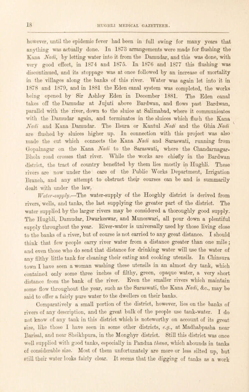 however, until the epidemic fever had been in full swing for many years that anything was actually done. In 1873 arrangements were made for flushing the Kana Kadi, by letting water into it from the Damudar, and this was done, with very good effect, in 1874 and 1875. In 1876 and 1877 this flushing was discontinued, and its stoppage was at once followed by an increase of mortality in the villages along the banks of this river. Water was again let into it in 1878 and 1879, and in 1881 the Eden canal system was completed, the works being opened by Sir Ashley Eden in December 1881. The Eden canal takes off the Damudar at Jujuti above Bardwan, and flows past Bardwan, parallel with the river, down to the sluice at Salimabad, where it communicates with the Damudar again, and terminates in the sluices which flufh the Kana Kadi and Kana Damudar. The Ilsura or Kantul Kadi and the Grhia Kadi are flushed by sluices higher up. In connection with this project was also made the cut which connects the Kana Kadi and Saraswati, running from (iopalnagar on the Kana Kadi to the Saraswati, where the Chandarnagar- Bhola road crosses that river. While the works are chiefly in the Bardwan district, the tract of country benefited by them lies mostly in Hughli. These rivers are now under the care of the Public Works Department, Irrigation Branch, and any attempt to obstruct their courses can be and is summarily dealt with under the law. Water-supply.—The water-supply of the Hooghly district is derived from rivers, wells, and tanks, the last supplying the greater part of the district. The water supplied by the larger rivers may be considered a thoroughly good supply. The Hughli, Damudar, Dwarkeswar, and Muneswari, all pour down a plentiful supply throughout the year. River-water is universally used by those living close to the banks of a river, but of course is not carried to any great distance. I should think that few people carry river water from a distance greater than one mile; and even those who do send that distance for drinking water will use the water of any filthy little tank for cleaning their eating and cooking utensils. In Chinsura town I have seen a woman washing these utensils in an almost dry tank, which contained only some three inches of filthy, green, opaque water, a very short distance from the bank of the river. Even the smaller rivers which maintain some flow throughout the year, such as the Saraswati, the Kana Kadi, &c., may be said to offer a fairly pure wrater to the dwellers on their banks. Comparatively a small portion of the district, however, lies on the banks of rivers of any description, and the great bulk of the people use tank-water. I do not know of any tank in this district which is noteworthy on account of its great size, like those I have seen in some other districts, e.g., at Madhabpasha near Barisal, and near Sheikhpura, in the Monghyr district. Still this district was once well supplied with good tanks, especially in Pandua thana, which abounds in tanks of considerable size. Most of them unfortunately are more or less silted up, but Still their water looks fairly clear. It seems that the digging of tanks as a work