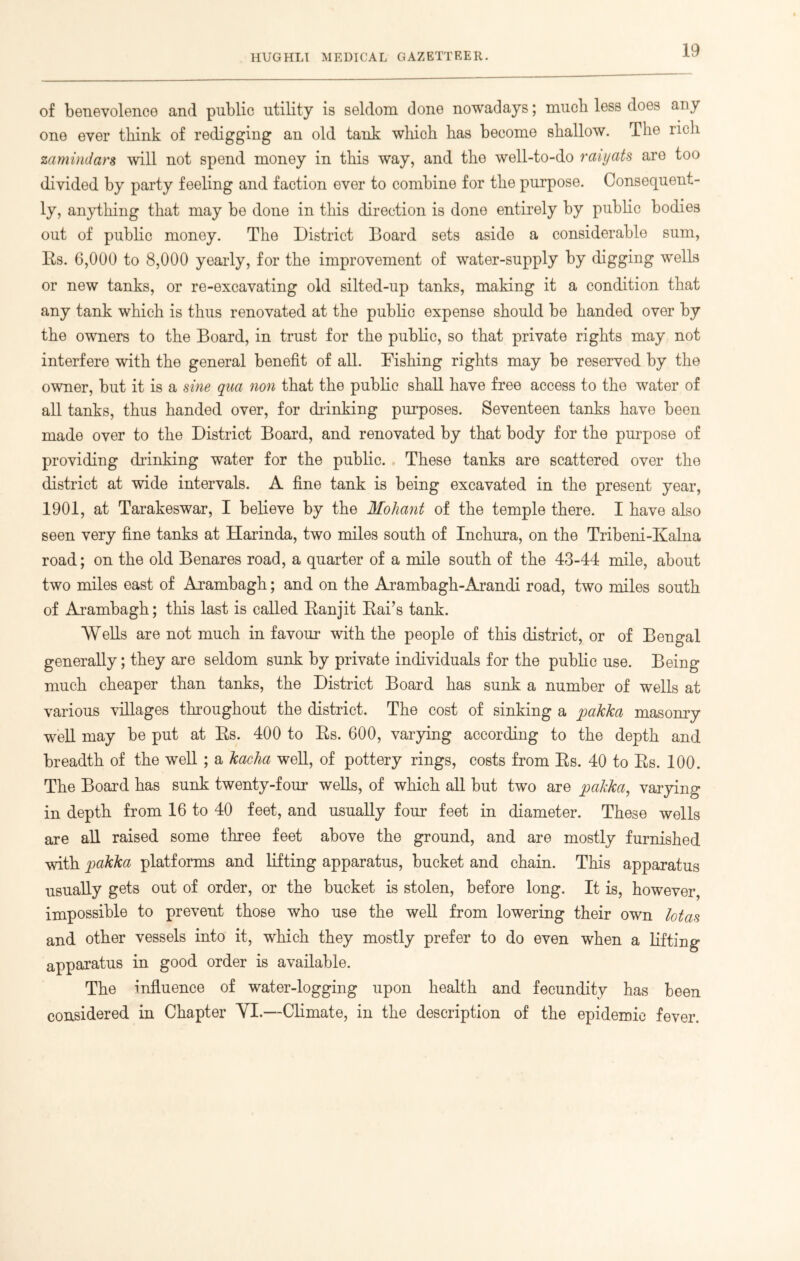 of benevolence and public utility is seldom done nowadays; much less does any one ever think of redigging an old tank which has become shallow. The rich zamindars will not spend money in this way, and tho well-to-do raiyats are too divided by party feeling and faction ever to combine for the purpose. Consequent- ly, anything that may be done in this direction is done entirely by public bodies out of public money. The District Board sets aside a considerable sum, Rs. 6,000 to 8,000 yearly, for the improvement of water-supply by digging wells or new tanks, or re-excavating old silted-up tanks, making it a condition that any tank which is thus renovated at the public expense should be handed over by the owners to the Board, in trust for the public, so that private rights may not interfere with the general benefit of all. Dishing rights may be reserved by the owner, but it is a sine qua non that the public shall have free access to the water of all tanks, thus handed over, for chunking purposes. Seventeen tanks have been made over to the District Board, and renovated by that body for the purpose of providing chunking water for the public. These tanks are scattered over the district at wide intervals. A fine tank is being excavated in the present year, 1901, at Tarakeswar, I believe by the Moliant of the temple there. I have also seen very fine tanks at Harinda, two miles south of Inchura, on the Tribeni-Kalna road; on the old Benares road, a quarter of a mile south of the 43-44 mile, about two miles east of Arambagh; and on the Arambagh-Arandi road, two miles south of Arambagh; this last is called Ranjit Rai’s tank. Wells are not much in favour with the people of this district, or of Bengal generally; they are seldom sunk by private individuals for the public use. Being much cheaper than tanks, the District Board has sunk a number of wells at various villages throughout the district. The cost of sinking a pakka masonry well may be put at Rs. 400 to Rs. 600, varying according to the depth and breadth of the well ; a kacha well, of pottery rings, costs from Rs. 40 to Rs. 100. The Board has sunk twenty-four wells, of which all but two are pakka, varying in depth from 16 to 40 feet, and usually four feet in diameter. These wells are all raised some three feet above the ground, and are mostly furnished with pakka platforms and lifting apparatus, bucket and chain. This apparatus usually gets out of order, or the bucket is stolen, before long. It is, however, impossible to prevent those who use the well from lowering their own lotas and other vessels into it, which they mostly prefer to do even when a lifting apparatus in good order is available. The influence of water-logging upon health and fecundity has been considered in Chapter YI.—Climate, in the description of the epidemic fever.