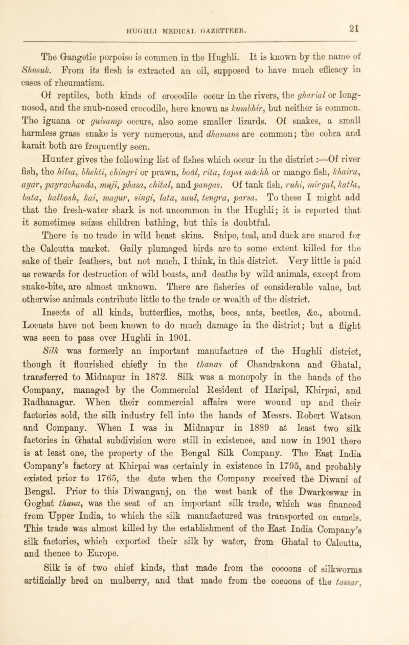 The Gangetic porpoise is common in the Hughli. It is known by the name of Shusuk. From its flesh is extracted an oil, supposed to have much efficacy in cases of rheumatism. Of reptiles, both kinds of crocodile occur in tho rivers, the gharial or long- nosed, and the snub-nosed crocodile, here known as kumbhir, but neither is common. The iguana or guisamp occurs, also some smaller lizards. Of snakes, a small harmless grass snake is very numerous, and dhamans are common; the cobra and karait both are frequently seen. Hunter gives the following list of fishes which occur in the district :•—Of river fish, the hi Isa, bhekti, chingri or prawn, boat, vita, tapsi machh or mango fish, khaira, agar, payrachanda, muji, phasa, chital, and pangas. Of tank fish, ruhi, mirgal, katla, bata, kalbosh, kai, magur, singi, lata, saill, tengra, parsa. To these I might add that the fresh-water shark is not uncommon in the TIughli; it is reported that it sometimes seizes children bathing, but this is doubtful. There is no trade in wild beast skins. Snipe, teal, and duck are snared for the Calcutta market. Gaily plumaged birds are to some extent killed for the sake of their feathers, but not much, I think, in this district. Very little is paid as rewards for destruction of wild beasts, and deaths by wfild animals, except from snake-bite, are almost unknown. There are fisheries of considerable value, but otherwise animals contribute little to the trade or wealth of the district. Insects of all kinds, butterflies, moths, bees, ants, beetles, &c., abound. Locusts have not been known to do much damage in the district; but a flight was seen to pass over Hughli in 1901. Silk was formerly an important manufacture of the Hughli district, though it flourished chiefly in the than as of Chandrakona and Ghatal, transferred to Midnapur in 1872. Silk was a monopoly in the hands of the Company, managed by the Commercial Resident of Haripal, Khirpai, and Radhanagar. When their commercial affairs were wound up and their factories sold, the silk industry fell into the hands of Messrs. Robert Watson and Company. When I was in Midnapur in 1889 at least two silk factories in Ghatal subdivision were still in existence, and now in 1901 there is at least one, the property of the Bengal Silk Company. The East India Company’s factory at Khirpai was certainly in existence in 1795, and probably existed prior to 1765, the date when the Company received the Diwani of Bengal. Prior to this Diwanganj, on the west bank of the Dwarkeswar in Goghat thana, was the seat of an important silk trade, which was financed from Upper India, to which the silk manufactured was transported on camels. This trade was almost killed by the establishment of the East India Company’s silk factories, which exported their silk by water, from Ghatal to Calcutta, and thence to Europe. Silk is of two chief kinds, that made from the cocoons of silkworms artificially bred on mulberry, and that made from the cocoons of the tassar,