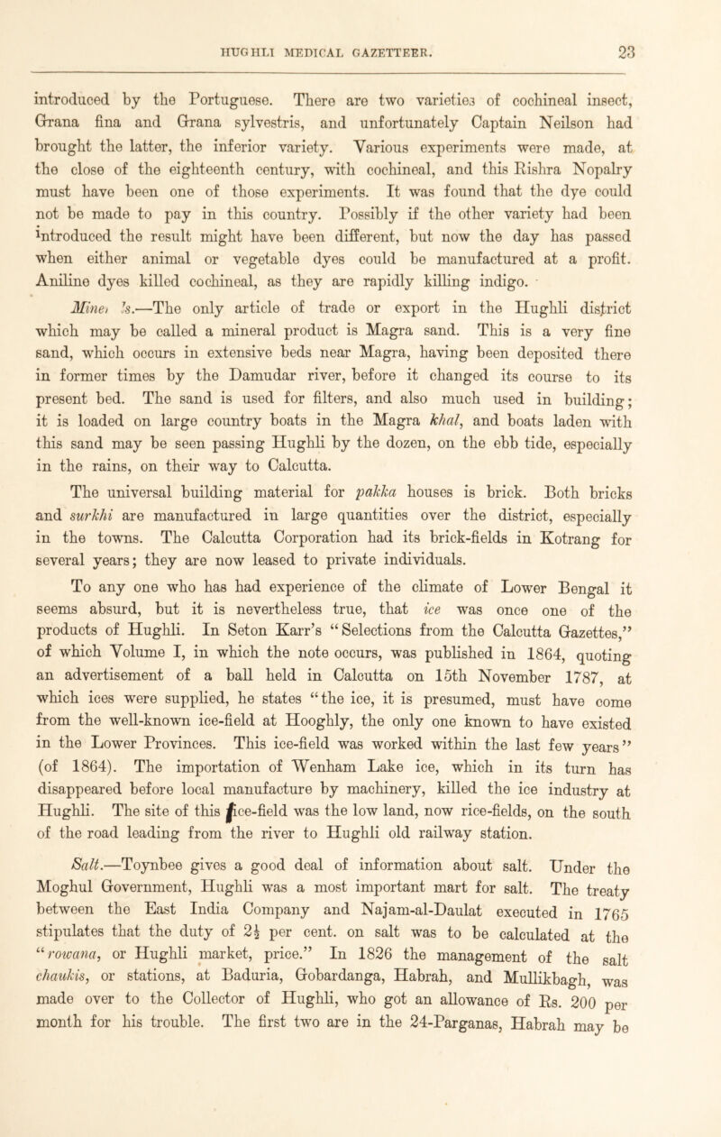 introduced by the Portuguese. There are two varieties of cochineal insect, Grana fina and Grrana sylvestris, and unfortunately Captain Neilson had brought the latter, the inferior variety. Various experiments were made, at the close of the eighteenth century, with cochineal, and this Rishra Nopalry must have been one of those experiments. It was found that the dye could not be made to pay in this country. Possibly if the other variety had been Produced the result might have been different, but now the day has passed when either animal or vegetable dyes could be manufactured at a profit. Aniline dyes hilled cochineal, as they are rapidly killing indigo. - Minet Is.—The only article of trade or export in the Hughli district which may be called a mineral product is Magra sand. This is a very fine sand, which occurs in extensive beds near Magra, having been deposited there in former times by the Damudar river, before it changed its course to its present bed. The sand is used for filters, and also much used in building; it is loaded on large country boats in the Magra khal, and boats laden with this sand may be seen passing Hughli by the dozen, on the ebb tide, especially in the rains, on their way to Calcutta. The universal building material for pakka houses is brick. Both bricks and surkhi are manufactured in large quantities over the district, especially in the towrns. The Calcutta Corporation had its brick-fields in Kotrang for several years; they are now leased to private individuals. To any one who has had experience of the climate of Lower Bengal it seems absurd, but it is nevertheless true, that ice was once one of the products of Hughli. In Seton Karr’s “Selections from the Calcutta Gazettes,” of which Volume I, in which the note occurs, was published in 1864, quoting an advertisement of a ball held in Calcutta on 15th November 1787, at which ices were supplied, he states “the ice, it is presumed, must have come from the well-known ice-field at Hooghly, the only one known to have existed in the Lower Provinces. This ice-field was worked within the last few years” (of 1864). The importation of Wenham Lake ice, which in its turn has disappeared before local manufacture by machinery, killed the ice industry at Hughli. The site of this jpce-field was the low land, now rice-fields, on the south of the road leading from the river to Hughli old railway station. Salt.—Toynbee gives a good deal of information about salt. Under the Moghul Government, Hughli was a most important mart for salt. The treaty between the East India Company and Najam-al-Daulat executed in 1765 stipulates that the duty of 2| per cent, on salt was to be calculated at the “rowana, or Hughli market, price.” In 1826 the management of the salt chaukis, or stations, at Baduria, Gobardanga, Habrah, and Mullikbagh, was made over to the Collector of Hughli, who got an allowance of Rs. 200 per month for his trouble. The first two are in the 24-Parganas, Habrah may be