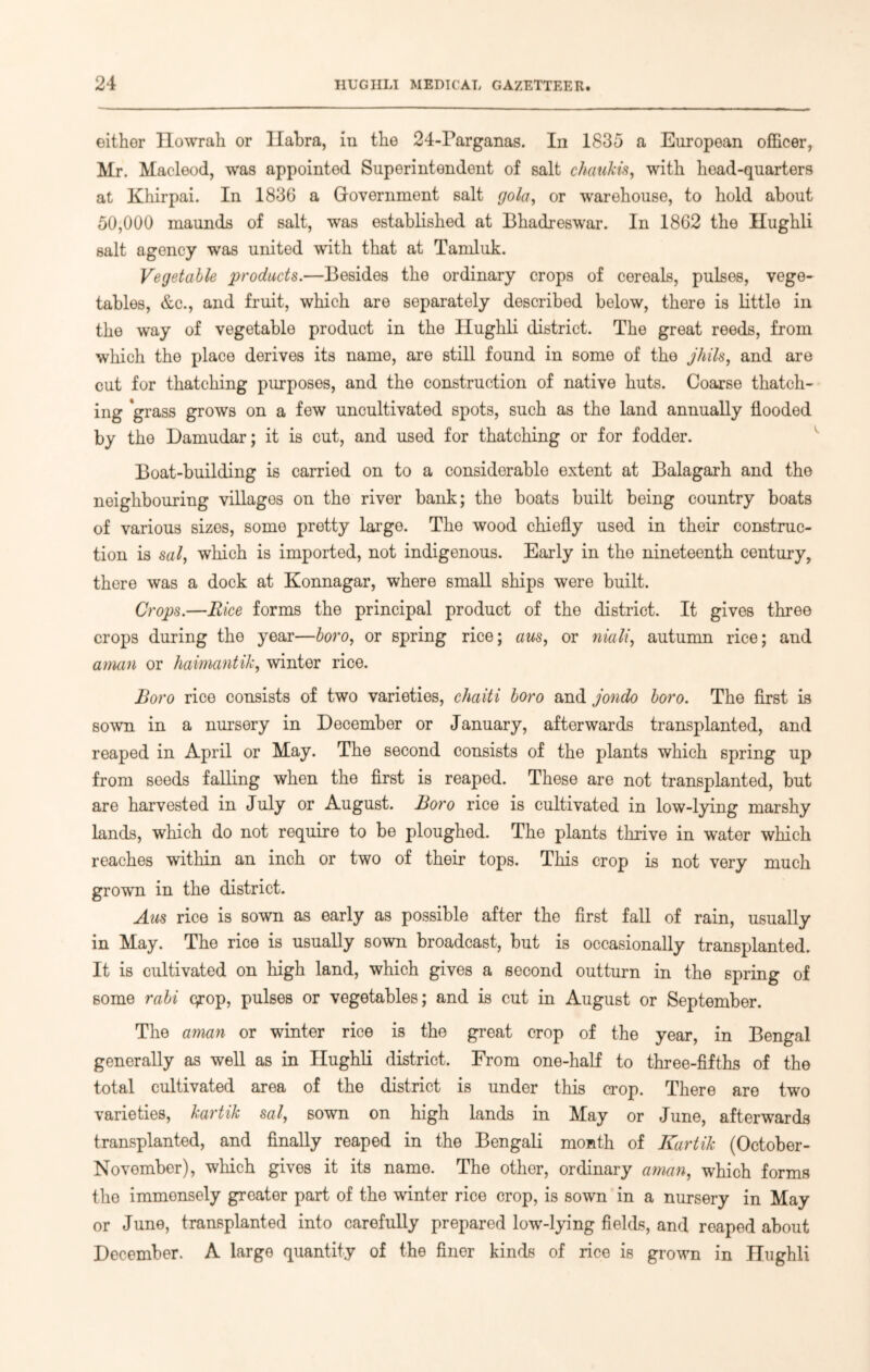 either Howrah or Habra, in the 24-Parganas. In 1835 a European officer, Mr. Macleod, was appointed Superintendent of salt chaukts, with head-quarters at Khirpai. In 1836 a G-overnment salt gola, or warehouse, to hold about 50,000 maunds of salt, was established at Bhadreswar. In 1862 the Hughli salt agency was united with that at Tarnluk. Vegetable products.—Besides the ordinary crops of cereals, pulses, vege- tables, &c., and fruit, which are separately described below, there is little in the way of vegetable product in the Hughli district. The great reeds, from which the place derives its name, are still found in some of the jhils, and are cut for thatching purposes, and the construction of native huts. Coarse thatch- ing 'grass grows on a few uncultivated spots, such as the land annually flooded by the Damudar; it is cut, and used for thatching or for fodder. Boat-building is carried on to a considerable extent at Balagarh and the neighbouring villages on the river bank; the boats built being country boats of various sizes, some pretty largo. The wood chiefly used in their construc- tion is sal, which is imported, not indigenous. Early in the nineteenth century, there was a dock at Konnagar, where small ships were built. Crops.—Rice forms the principal product of the district. It gives three crops during the year—boro, or spring rice; aus, or niali, autumn rice; and aman or haimantik, winter rice. Boro rice consists of two varieties, chaiti boro and jondo boro. The first is sown in a nursery in December or January, afterwards transplanted, and reaped in April or May. The second consists of the plants which spring up from seeds falling when the first is reaped. These are not transplanted, but are harvested in July or August. Boro rice is cultivated in low-lying marshy lands, which do not require to be ploughed. The plants thrive in water which reaches within an inch or two of their tops. This crop is not very much grown in the district. Aus rice is sown as early as possible after the first fall of rain, usually in May. The rice is usually sown broadcast, but is occasionally transplanted. It is cultivated on high land, which gives a second outturn in the spring of some rabi qrop, pulses or vegetables; and is cut in August or September. The aman or winter rice is the great crop of the year, in Bengal generally as well as in Hughli district. From one-half to three-fifths of the total cultivated area of the district is under this crop. There are two varieties, kartik sal, sown on high lands in May or June, afterwards transplanted, and finally reaped in the Bengali month of Kartik (October- November), which gives it its name. The other, ordinary aman, which forms the immensely greater part of the winter rice crop, is sown in a nursery in May or June, transplanted into carefully prepared low-lying fields, and reaped about December. A large quantity of the finer kinds of rice is grown in Hughli