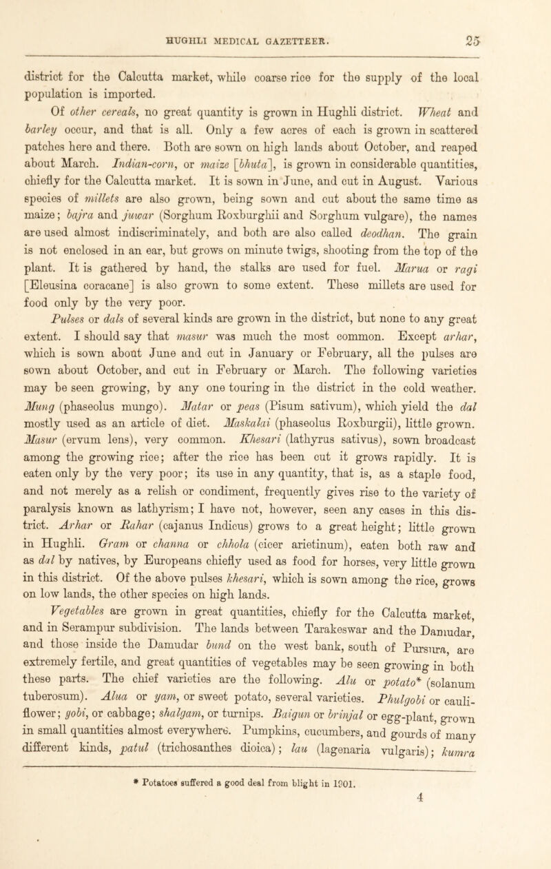 district for the Calcutta market, while coarse rice for the supply of the local population is imported. Of other cereals, no great quantity is grown in Hughli district. Wheat and barley occur, and that is all. Only a few acres of each is grown in scattered patches here and there. Both are sown on high lands about October, and reaped about March. Indian-corn, or maize [bkuta], is grown in considerable quantities, chiefly for the Calcutta market. It is sown in June, and cut in August. Various species of millets are also grown, being sown and cut about the same time as maize; bajra and juwar (Sorghum Roxburghii and Sorghum vulgare), the names are used almost indiscriminately, and both are also called deodhan. The grain is not enclosed in an ear, but grows on minute twigs, shooting from the top of the plant. It is gathered by hand, the stalks are used for fuel. Mama or ragi [Eleusina coracane] is also grown to some extent. These millets are used for food only by the very poor. Pulses or dais of several kinds are grown in the district, but none to any great extent. I should say that masur was much the most common. Except arhar, which is sown about June and cut in January or February, all the pulses are sown about October, and cut in February or March. The following varieties may be seen growing, by any one touring in the district in the cold weather. Hung (phaseolus mungo). Matar or peas (Pisum sativum), which yield the dal mostly used as an article of diet. Maskalai (phaseolus Roxburgh), little grown. Masur (ervum lens), very common. Khesari (lathyrus sativus), sown broadcast among the growing rice; after the rice has been cut it grows rapidly. It is eaten only by the very poor; its use in any quantity, that is, as a staple food, and not merely as a relish or condiment, frequently gives rise to the variety of paralysis known as lathyrism; I have not, however, seen any cases in this dis- trict. Arhar or Rahar (cajanus Indicus) grows to a great height; little grown in Hughli. Gram or channa or chhola (cicer arietinum), eaten both raw and as dal by natives, by Europeans chiefly used as food for horses, very little grown in this district. Of the above pulses khesari, which is sown among the rice, grows on low lands, the other species on high lands. Vegetables are grown in great quantities, chiefly for the Calcutta market, and in Serampur subdivision. The lands between Tarakeswar and the Damudar and those inside the Damudar bund on the west bank, south of Pursura are extremely fertile, and great quantities of vegetables may be seen growing in both these parts. The chief varieties are the following. Alu or potato* (solanum tuberosum). Alua or yam, or sweet potato, several varieties. Phulgobi or cauli- flower; gobi, or cabbage; shalgam, or turnips. Baigun or brinjal or egg-plant, grown in small quantities almost everywhere. Pumpkins, cucumbers, and gourds of many different kinds, patul (trichosanthes dioica); lau (lagenaria vulgaris); kumra * Potatoes suffered a good deal from blight in 1901. 4