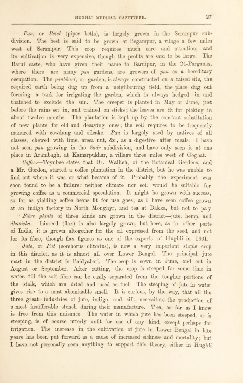 Pan, or Betel (piper betle), is largely grown in the Serampur sub- division. The best is said to be grown at Begampur, a vilage a few miles west of Serampur. This crop requires much care and attention, and its cultivation is very expensive, though the profits are said to be large. The Barui caste, who have given their name to Baruipur, in the 24-Barganas, where there are many pan gardens, are growers of pan as a hereditary occupation. The panbhari, or garden, is always constructed on a raised site, the required earth being dug up from a neighbouring field, the place dug out forming a tank for irrigating the garden, which is always hedged in and thatched to exclude the sun. The creeper is planted in May or June, just before the rains set in, and trained on sticks ; the leaves are fit for picking in about twelve months. The plantation is kept up by the constant substitution of new plants for old and decaying ones; the soil requires to be frequently manured with cowdung and oilcake. Pan is largely used by natives of all classes, chewed with lime, areca nut, &c., as a digestive after meals. I have not seen pan growing in the Sadr subdivision, and have only seen it at one place in Arambagh, at Kamarpukhar, a village three miles west of Gfoghat. Coffee.—Toynbee states that Dr. Wallich, of the Botanical Gardens, and a Mr. Gordon, started a coffee plantation in the district, but he was unable to find out where it was or what became of it. Probably the experiment was soon found to be a failure: neither climate nor soil would be suitable for growing coffee as a commercial speculation. It might be grown with success, so far as yielding coffee beans fit for use goes; as I have seen coffee grown at an indigo factory in North Monghyr, and tea at Dakka, but not to pay * Fibre plants of three kinds are grown in the district—jute, hemp, and dhanicha. Linseed (flax) is also largely grown, but here, as in other parts of India, it is grown altogether for the oil expressed from the seed, and not for its fibre, though flax figures as one of the exports of Hughli in 1661. Jute, or Pat (corchorus olitorius), is now a very important staple crop in this district, as it is almost all over Lower Bengal. The principal jute mart in the district is Baidyabati. The crop is sown in June, and cut in August or September. After cutting, the crop is steeped for some time in water, till the soft fibre can be easily separated from the tougher portions of the stalk, which are dried and used as fuel. The steeping of jute in water gives rise to a most abomiuable smell. It is curious, by the way, that all the three great industries of jute, indigo, and silk, necessitate the production of a most insufferable stench during their manufacture. T ea, as far as I know is free from this nuisance. The water in which jute has been steeped, or is steeping, is of course utterly unfit for use of any kind, except perhaps for irrigation. The increase in the cultivation of jute in Lower Bengal in late years has been put forward as a cause of increased sickness and mortality; but I have not personally seen anything to support this theory, either in Hughli