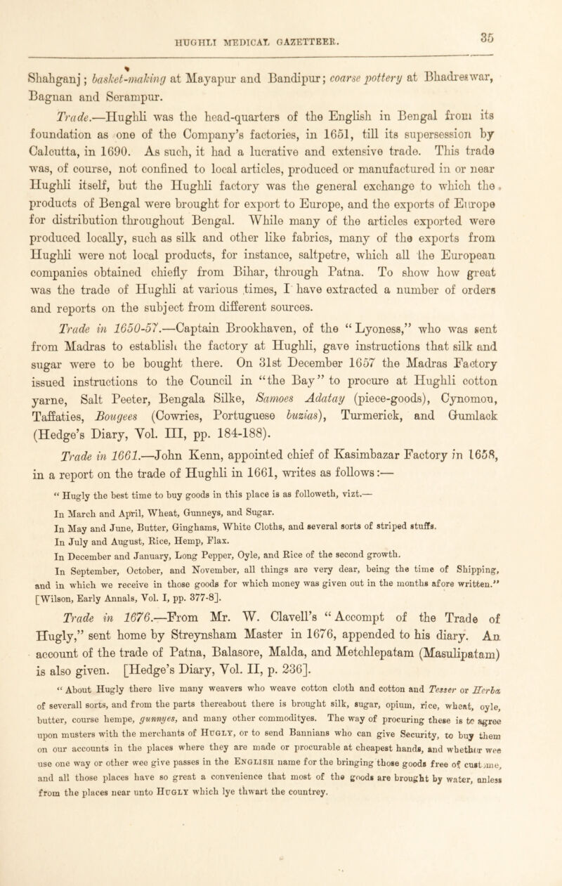 Shabganj; basket-making at Mayapur and Bandipur; coarse pottery at Bhadreswar, Bagnan and Serampur. Trade.—Hughli was the head-quarters of the English in Bengal from its foundation as one of the Company’s factories, in 1651, till its supersession by Calcutta, in 1690. As such, it had a lucrative and extensive trade. This trade was, of course, not confined to local articles, produced or manufactured in or near Hughli itself, hut the Hughli factory was the general exchange to which the products of Bengal were brought for export to Europe, and the exports of Europe for distribution throughout Bengal. While many of the articles exported were produced locally, such as silk and other like fabrics, many of the exports from Hughli were not local products, for instance, saltpetre, which all the European companies obtained chiefly from Bihar, through Patna. To show how great was the trade of Hughli at various times, I have extracted a number of orders and reports on the subject from different sources. Trade in 1650-57.—Captain Brookhaven, of the “ Lyoness,” who was sent from Madras to establish the factory at Hughli, gave instructions that silk and sugar were to be bought there. On 31st December 1657 the Madras Factory issued instructions to the Council in “the Bay” to procure at Hughli cotton yarne, Salt Peeter, Bengala Silke, Samoes Adatay (piece-goods), Cynomon, Taffaties, Bougees (Cowries, Portuguese buzias), Turmerick, and Gfumlack (Hedge’s Diary, Yol. Ill, pp. 184-188). Trade in 1661.—John Kenn, appointed chief of Kasimbazar Factory in 1658, in a report on the trade of Hughli in 1661, writes as follows:— “ Hugly the best time to buy goods in this place is as followeth, vizt.— In March and April, Wheat, Gunneys, and Sugar. In May and June, Butter, Ginghams, White Cloths, and several sorts of striped stuffs. In July and August, Rice, Hemp, Flax. In December and January, Long Pepper, Oyle, and Rice of the second growth. In September, October, and November, all things are very dear, being the time of Shipping, and in which we receive in those goods for which money was given out in the months afore written.” [Wilson, Early Annals, Vol. I, pp. 377-8]. Trade in 1676.—From Mr. W. Clavell’s “ Accompt of the Trade of Hugly,” sent home by Streynsham Master in 1676, appended to his diary. An account of the trade of Patna, Balasore, Malda, and Metchlepatam (Masulipatam) is also given. [Hedge’s Diary, Yol. II, p. 236]. “ About Hugly there live many weavers who weave cotton cloth and cotton and Tesser or Rerla. of severall sorts, and from the parts thereabout there is brought silk, sugar, opium, rice, wheat, oyle, butter, course hempe, gunnyes, and many other commodityes. The way of procuring these is to agree upon musters with the merchants of Hugly, or to send Bannians who can give Security, to buy them on our accounts in the places where they are made or procurable at cheapest hands, and wbethor wee use one way or other wee give passes in the English name for the bringing those goods free of cust mie, and all those places have so great a convenience that most of the goods are brought by water, anless from the places near unto Hugly which lye thwart the countrey.