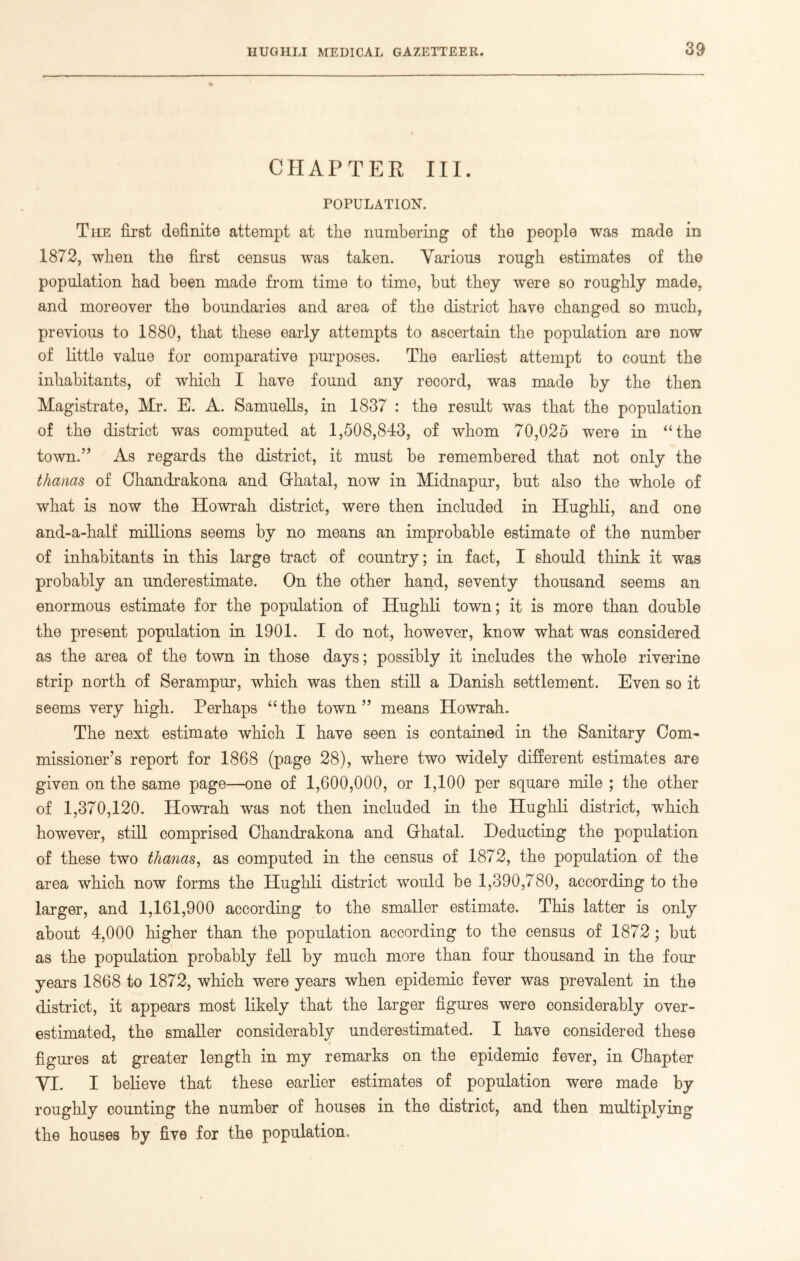 % CHAPTER III. POPULATION. The first definite attempt at the numbering of the people was made in 1872, when the first census was taken. Various rough estimates of the population had been made from time to time, but they were so roughly made, and moreover the boundaries and area of the district have changed so much, previous to 1880, that these early attempts to ascertain the population are now of little value for comparative purposes. The earliest attempt to count the inhabitants, of which I have found any record, was made by the then Magistrate, Mr. E. A. Samuells, in 1837 : the result was that the population of the district was computed at 1,508,843, of whom 70,025 were in “the town.” As regards the district, it must be remembered that not only the thanas of Chandrakona and Grhatal, now in Midnapur, but also the whole of what is now the Howrah district, were then included in Hughli, and one and-a-half millions seems by no means an improbable estimate of the number of inhabitants in this large tract of country; in fact, I should think it was probably an underestimate. On the other hand, seventy thousand seems an enormous estimate for the population of Hughli town; it is more than double the present population in 1901. I do not, however, know what was considered as the area of the town in those days; possibly it includes the whole riverine strip north of Serampur, which was then still a Danish settlement. Even so it seems very high. Perhaps “the town” means Howrah. The next estimate which I have seen is contained in the Sanitary Com- missioner’s report for 1868 (page 28), where two widely different estimates are given on the same page—one of 1,600,000, or 1,100 per square mile ; the other of 1,370,120. Howrah was not then included in the Hughli district, which however, still comprised Chandrakona and Grhatal. Deducting the population of these two thanas, as computed in the census of 1872, the population of the area which now forms the Hughli district would be 1,390,780, according to the larger, and 1,161,900 according to the smaller estimate. This latter is only about 4,000 higher than the population according to the census of 1872 ; but as the population probably fell by much more than four thousand in the four years 1868 to 1872, which were years when epidemic fever was prevalent in the district, it appears most likely that the larger figures were considerably over- estimated, the smaller considerably underestimated. I have considered these figures at greater length in my remarks on the epidemic fever, in Chapter VI. I believe that these earlier estimates of population were made by roughly counting the number of houses in the district, and then multiplying the houses by five for the population.