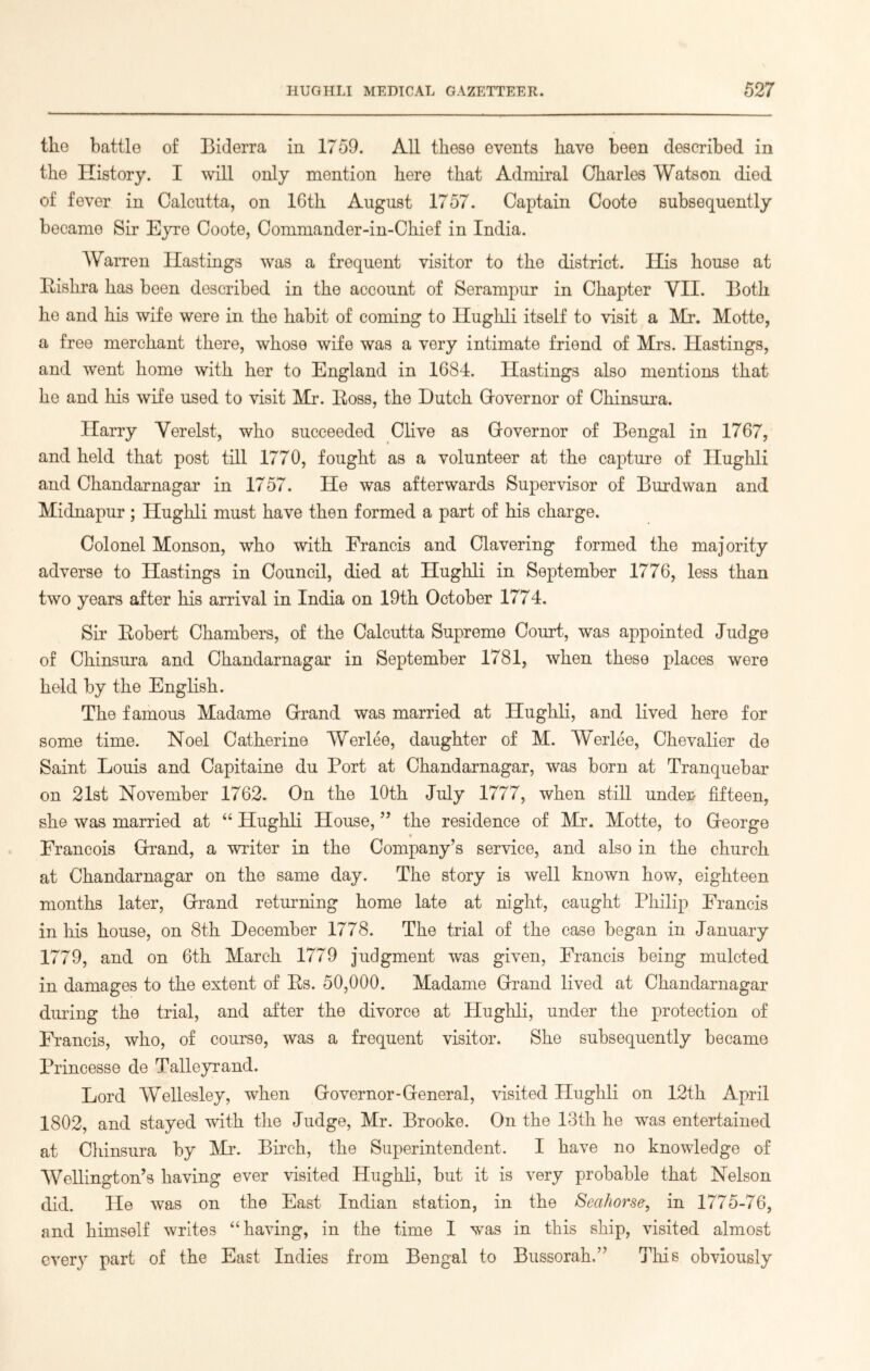 the battle of Biderra in 1759. All these events have been described in the History. I will only mention here that Admiral Charles Watson died of fever in Calcutta, on 16th August 1757. Captain Coote subsequently became Sir Eyre Coote, Commander-in-Chief in India. Warren Hastings was a frequent visitor to the district. His house at Rishra has been described in the account of Serampur in Chapter VII. Both he and his wife were in the habit of coming to Hughli itself to visit a Mr. Motte, a free merchant there, whose wife was a very intimate friend of Mrs. Hastings, and went home with her to England in 1684. Hastings also mentions that he and his wife used to visit Mr. Ross, the Dutch (Governor of Chinsura. Harry Verelst, who succeeded Clive as Governor of Bengal in 1767, and held that post till 1770, fought as a volunteer at the capture of Hughli and Chandarnagar in 1757. He was afterwards Supervisor of Burdwan and Midnapur; Hughli must have then formed a part of his charge. Colonel Monson, who with Francis and Clavering formed the majority adverse to Hastings in Council, died at Hughli in September 1776, less than two years after his arrival in India on 19th October 1774. Sir Robert Chambers, of the Calcutta Supreme Court, was appointed Judge of Chinsura and Chandarnagar in September 1781, when these places were held by the English. The famous Madame Grand was married at Hughli, and lived here for some time. Noel Catherine Werlee, daughter of M. Wbrlee, Chevalier de Saint Louis and Capitaine du Port at Chandarnagar, was born at Tranquebar on 21st November 1762. On the 10th July 1777, when still under fifteen, she was married at “ Hughli House, ” the residence of Mr. Motte, to George * Francois Grand, a writer in the Company’s service, and also in the church at Chandarnagar on the same day. The story is well known how, eighteen months later, Grand returning home late at night, caught Philip Francis in his house, on 8th December 1778. The trial of the case began in January 1779, and on 6th March 1779 judgment was given, Francis being mulcted in damages to the extent of Rs. 50,000. Madame Grand lived at Chandarnagar during the trial, and after the divorce at Hughli, under the protection of Francis, who, of course, was a frequent visitor. She subsequently became Princesse de Talleyrand. Lord Wellesley, when Governor-General, visited Hughli on 12th April 1802, and stayed with the Judge, Mr. Brooke. On the 13th he was entertained at Chinsura by Mr. Birch, the Superintendent. I have no knowledge of Wellington’s having ever visited Hughli, but it is very probable that Nelson did. He was on the East Indian station, in the Seahorse, in 1775-76, and himself writes “having, in the time I was in this ship, visited almost every part of the East Indies from Bengal to Bussorah.” This obviously