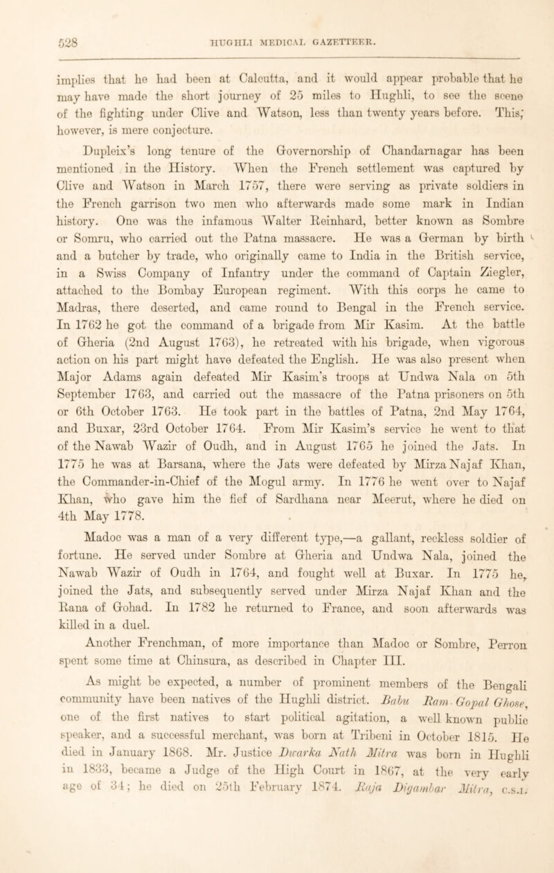 implies that he had been at Calcutta, and it would appear probable that he may have made the short journey of 20 miles to Ilughli, to see the scene of the fighting under Clive and Watson, less than twenty years before. This; however, is mere conjecture. Dupleix’s long tenure of the Governorship of Chandarnagar has been mentioned in the History. When the French settlement was captured by Clive and Watson in March 1707, there were serving as private soldiers in the French garrison two men who afterwards made some mark in Indian history. One was the infamous AVralter Beinhard, better known as Sombre or Somru, who carried out the Patna massacre. He was a German by birth ^ and a butcher by trade, who originally came to India in the British service, in a Swiss Company of Infantry under the command of Captain Ziegler, attached to the Bombay European regiment. With this corps he came to Madras, there deserted, and came round to Bengal in the French service. In 1762 he got the command of a brigade from Mir Kasim. At the battle of Gheria (2nd August 1763), he retreated with his brigade, when vigorous action on his part might have defeated the English. He Avas also present when Major Adams again defeated Mir Kasim’s troops at Undwa Nala on 5th September 1763, and carried out the massacre of the Patna prisoners on 5th or 6th October 1763. He took part in the battles of Patna, 2nd May 1764, and Buxar, 23rd October 1764. From Mir Kasim’s service he went to that of the Nawab Wazir of Oudh, and in August 1765 he joined the Jats. In 1775 he was at Barsana, where the Jats were defeated by MirzaNajaf Khan, the Commander-in-Chief of the Mogul army. In 1776 he went over to Najaf Khan, who gave him the fief of Sardhana near Meerut, where he died on 4th May 1778. Madoc was a man of a very different type,—a gallant, reckless soldier of fortune. He served under Sombre at Gheria and Undwa Nala, joined the Nawab Wazir of Oudh in 1764, and fought well at Buxar. In 1775 he,, joined the Jats, and subsequently served under Mirza Najaf Khan and the liana of Gohad. In 1782 he returned to France, and soon afterwards was killed hi a duel. Another Frenchman, of more importance than Madoc or Sombre, Perron spent some time at Chinsura, as described in Chapter III. As might be expected, a number of prominent members of the Bengali community have been natives of the Ilughli district. Babu Bam. Gopal Ghose, one of the first natives to start political agitation, a well known public speaker, and a successful merchant, was born at Tribeni in October 1815. He died in January 1868. Mr. Justice Dicarka Nath Mitra was born in Ilughli in 1833, became a Judge of the High Court in 1867, at the very early