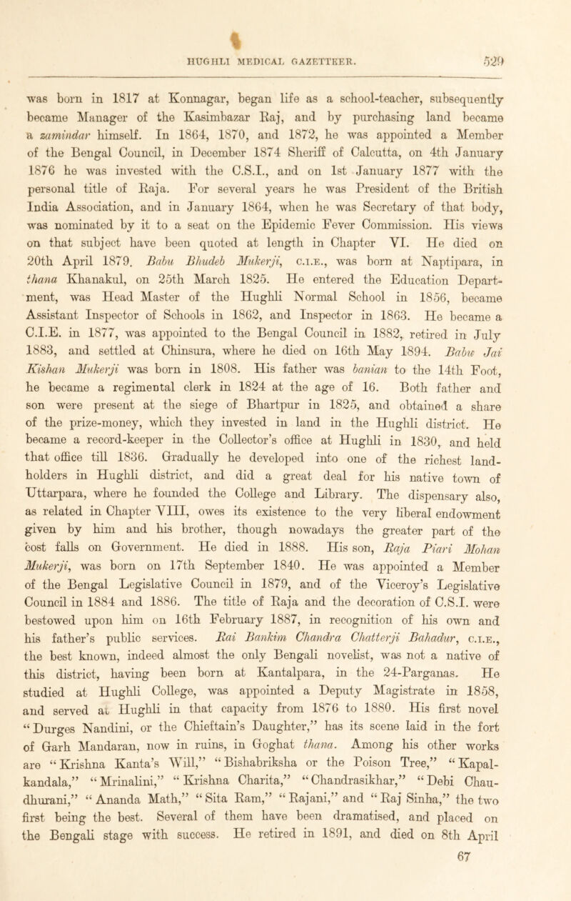 % HUGHLI MEDICAL GAZETTEER. 529 was born in 1817 at Konnagar, began life as a school-teacher, subsequently became Manager of the Kasimbazar Raj, and by purchasing land became a zamindar himself. In 1864, 1870, and 1872, he was appointed a Member of the Bengal Council, in December 1874 Sheriff of Calcutta, on 4th January 1876 he was invested with the C.S.I., and on 1st January 1877 with the personal title of Raja. For several years he was President of the British India Association, and in January 1864, when he was Secretary of that body, was nominated by it to a seat on the Epidemic Fever Commission. His views on that subject have been quoted at length in Chapter YI. He died on 20th April 1879. Bobu Bhudeb Muherji, c.i.e., was born at Naptipara, in ihana Khanakul, on 25th March 1825. He entered the Education Depart- ment, was Head Master of the Hughli Normal School in 1856, became Assistant Inspector of Schools in 1862, and Inspector in 1863. He became a C.I.E. in 1877, wus appointed to the Bengal Council in 1882, retired in July 1883, and settled at Chinsura, where he died on 16th May 1894. Bobu Jcii Kishan Muherji was born in 1808. His father was banian to the 14th Foot, he became a regimental clerk in 1824 at the age of 16. Both father and son were present at the siege of Bhartpur in 1825, and obtained a share of the prize-money, which they invested in land in the Hughli district. He became a record-keeper in the Collector’s office at Hughli in 1830, and held that office till 1836. Gradually he developed into one of the richest land- holders in Hughli district, and did a great deal for his native town of Uttarpara, where he founded the College and Library. The dispensary also, as related in Chapter VIII, owes its existence to the very liberal endowment given by him and his brother, though nowadays the greater part of the cost falls on Government. He died in 1888. His son, Raja Piari Molian Muherji, was born on 17th September 1840. He was appointed a Member of the Bengal Legislative Council in 1879, and of the Viceroy’s Legislative Council in 1884 and 1886. The title of Raja and the decoration of C.S.I. were bestowed upon him on 16th February 1887, in recognition of his own and his father’s public services. Rai Banhim Chandra Chatterji Bahadur, c.i.e., the best known, indeed almost the only Bengali novelist, was not a native of this district, having been born at Kantalpara, in the 24-Parganas. He studied at Hughli College, was appointed a Deputy Magistrate in 1858, and served at Hughli in that capacity from 1876 to 1880. His first novel “ Durges Nandini, or the Chieftain’s Daughter,” has its scene laid in the fort of Garh Mandaran, now in ruins, in Goghat thana. Among his other works are “Krishna Kanta’s Will,” “ Bishabriksha or the Poison Tree,” “ Kapal- kandala,” “ Mrinalini,” “ Krishna Charita,” “ Chandrasikhar,” “ Debi Chau- dhurani,” “ Ananda Math,” “ Sita Ram,” “ Rajani,” and “ Raj Sinha,” the two first being the best. Several of them have been dramatised, and placed on the Bengali stage with success. He retired in 1891, and died on 8th April 67