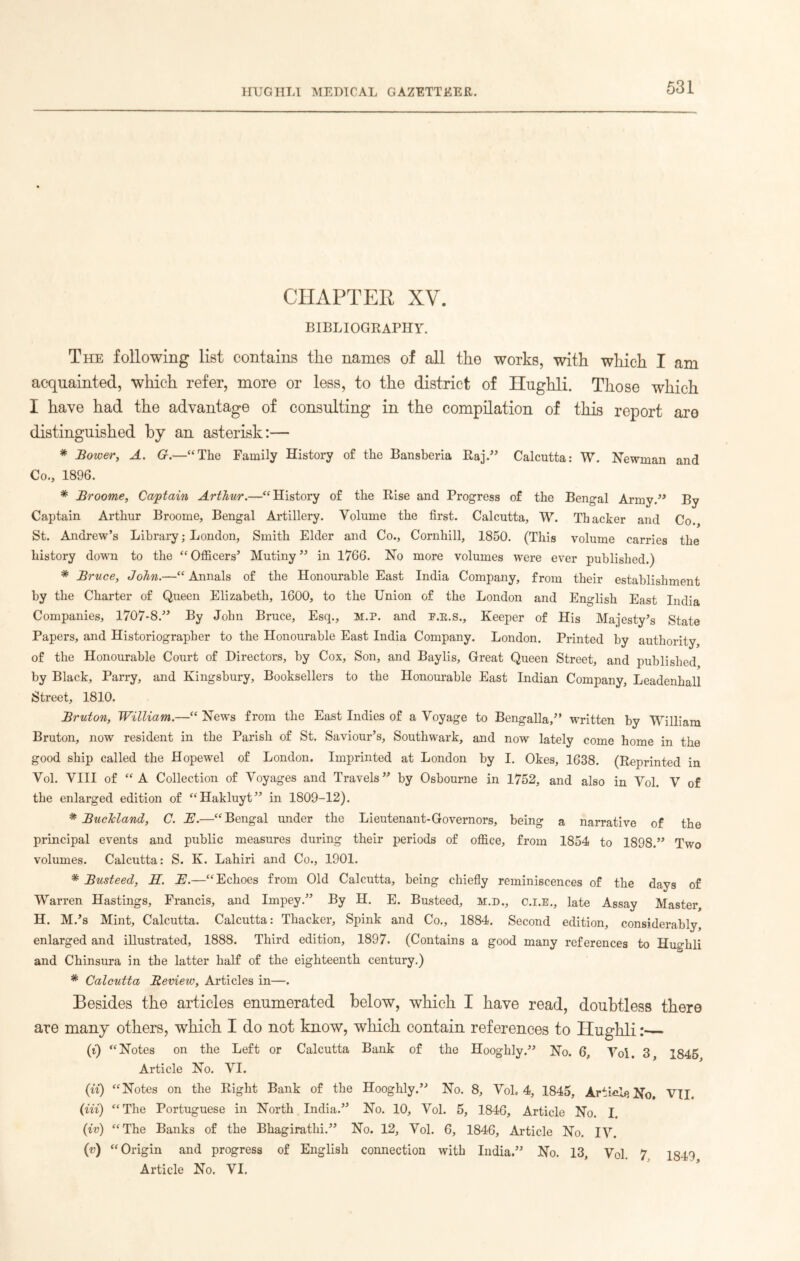 CHAPTER XV. BIBLIOGRAPHY. The following list contains the names of all the works, with which I am acquainted, which refer, more or less, to the district of Hughli. Those which I have had the advantage of consulting in the compilation of this report are distinguished by an asterisk:— * Bower, A. G.—“The Family History of the Bansberia Raj.” Calcutta: W. Newman and Co., 1896. * Broome, Captain Arthur.—“History of the Rise and Progress of the Bengal Army.” By Captain Arthur Broome, Bengal Artillery. Volume the first. Calcutta, W. Thacker and Co. St. Andrew’s Library; London, Smith Elder and Co., Cornhill, 1850. (This volume carries the history down to the “ Officers’ Mutiny ” in 1766. No more volumes were ever published.) * Bruce, John.—“ Annals of the Honourable East India Company, from their establishment by the Charter of Queen Elizabeth, 1600, to the Union of the London and English East India Companies, 1707-8.” By John Bruce, Esq., M.P. and F.E.S., Keeper of His Majesty’s State Papers, and Historiographer to the Honourable East India Company. London. Printed by authority of the Honourable Court of Directors, by Cox, Son, and Baylis, Great Queen Street, and published by Black, Parry, and Kingsbury, Booksellers to the Honourable East Indian Company, Leadenhall Street, 1810. Bruton, William.—“ News from the East Indies of a Voyage to Bengalla,” written by William Bruton, now resident in the Parish of St. Saviour’s, Southwark, and now lately come home in the good ship called the Hopewel of London. Imprinted at London by I. Okes, 1638. (Reprinted in Vol. VIII of “A Collection of Voyages and Travels” by Osbourne in 1752, and also in Vol. V of the enlarged edition of “Hakluyt” in 1809-12). * BucJcland, C. B.—“Bengal under the Lieutenant-Governors, being a narrative of the principal events and public measures during their periods of office, from 1854 to 1898.” Two volumes. Calcutta: S. K. Lahiri and Co., 1901. * Busteed, H. B.—“Echoes from Old Calcutta, being chiefly reminiscences of the days of Warren Hastings, Francis, and Impey.” By H. E. Busteed, M.D., C.I.E., late Assay Master, H. M.’s Mint, Calcutta. Calcutta: Thacker, Spink and Co., 1884. Second edition, considerably, enlarged and illustrated, 1888. Third edition, 1897. (Contains a good many references to Hmrhli and Chinsura in the latter half of the eighteenth century.) * Calcutta JReview, Articles in—. Besides the articles enumerated below, which I have read, doubtless there are many others, which I do not know, which contain references to Hughli: (i) “Notes on the Left or Calcutta Bank of the Hooghly.” No. 6, Vol. 3 1845 Article No. VI. (it) “Notes on the Right Bank of the Hooghly.” No. 8, Vol, 4, 1845, Article No. VII. (Hi) “The Portuguese in North India.” No. 10, Vol. 5, 1846, Article No. I (iv) “The Banks of the Bhagirathi.” No. 12, Vol. 6, 1846, Article No. IV. (v) “Origin and progress of English connection with India.” No. 13, Vol. 7 1849 Article No. VI.