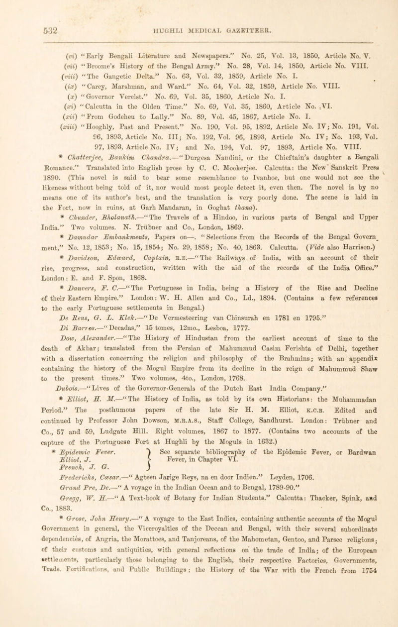 (vi) “Early Bengali Literature and Newspapers.” No. 25, Vol. 13, 1850, Article No. Y. (mi) “Broome’s History of the Bengal Army.” No. 28, Vol. 14, 1850, Article No. VIII. (tnu) “The Gangetic Delta.” No. 63, Vol. 32, 1859, Article No. I. (ix) “Carey, Marshman, and Ward.” No. 64, Vol. 32, 1859, Article No. VIII. (x) “Governor Verelst.” No. 69, Vol. 35, 1860, Article No. I. (xi) “Calcutta in the Olden Time.” No. 69, Vol. 35, 1860, Article No. ,VI. (xii) “From Godeheu to Lally.” No. 89, Vol. 45, 1867, Article No. I. (xiii) “Hooghly, Past and Present.” No. 190, Vol. 95, 1892, Article No. IV; No. 191, Vol. 96, 1893, Article No. Ill; No. 192, Vol. 96, 1893, Article No. IV; No. 193, Vol. 97, 1893, Article No. IV; and No. 194, Vol. 97, 1893, Article No. VIII. * Chatterjee, Bankim Chandra.—“Durgesa Nandini, or the Chieftain’s daughter a Bengali Romance.” Translated into English prose by C. C. Mookerjee. Calcutta: the New Sanskrit Press 1890. (This novel is said to hear some resemblance to Ivanhoe, but one would not see the likeness without being told of it, nor would most people detect it, even then. The novel is by no means one of its author’s best,, and the translation is very poorly done. The scene is laid in the Fort, now in ruins, at Garh Mandaran, in Goghat thana). * Chunder, Bholanath.—“The Travels of a Hindoo, in various parts of Bengal and Upper India.” Two volumes. N. Triibner and Co., London, 1869. * Damudar Embankments, Papers on—. “ Selections from the Records of the Bengal Govern_ ment,” No. 12, 1853; No. 15, 1854; No. 29, 1858; No. 40, 1863. Calcutta. (Vide also Harrison.) * Davidson, Edward, Captain, E.E.—“The Railways of India, with an account of their rise, progress, and construction, written with the aid of the records of the India Office.” London: E. and F. Spon, 1868. * Danvers, E. C.—“The Portuguese in India, being a History of the Rise and Decline of their Eastern Empire.” London: W. H. Allen and Co., Ld., 1894. (Contains a few references to the early Portuguese settlements in Bengal.) De Reus, O. L. Klek.—“De Vermesteering van Chinsurah en 1781 en 1795.” Di Barr os.—“Decadas,” 15 tomes, 12mo., Lesboa, 1777. Dow, Alexander.—“The History of Hindustan from the earliest account of time to the death of Akbar; translated from the Persian of Mahummud Casim Ferishta of Delhi, together w'ith a dissertation concerning the religion and philosophy of the Brahmins; with an appendix containing the history of the Mogul Empire from its decline in the reign of Mahummud Shaw to the present times.” Two volumes, 4to., London, 1768. Dubois.—“Lives of the Governor-Generals of the Dutch East India Company.” * Elliot, H. M.—“The History of India, as told by its own Historians: the Muhammadan Period.” The posthumous papers of the late Sir H. M. Elliot, k.c.b. Edited and continued by Professor John Dowson, M.R.A.S., Staff College, Sandhurst. London: Triibner and Co., 57 and 59, Ludgate Hill. Eight volumes, 1867 to 1877. (Contains two accounts of the capture of the Portuguese Fort at Hughli by the Moguls in 1632.) * Epidemic Fever. See separate bibliography of the Epidemic Fever, or Bardwan Elliot, J. > Fever, in Chapter VI. French, J. O. J Fredericks, Caesar.—“ Agteen Jarige Reys, na en door Indien.” Leyden, 1706. Grand Ere, De.—“ A voyage in the Indian Ocean and to Bengal, 1789-90.” Gregg, W. H.—“A Text-book of Botany for Indian Students.” Calcutta: Thacker, Spink, and Co., 1883. * Grose, John Henry.—“ A voyage to the East Indies, containing authentic accounts of the Mogul Government in general, the Viceroyalties of the Deccan and Bengal, with their several subordinate dependencies, of Angria, the Morattoes, and Tanjoreans, of the Mahometan, Gentoo, and Parsee religions; of their customs and antiquities, with general reflections on the trade of India; of the European settlements, particularly those belonging to the English, their respective Factories, Governments, Trade. Fortifications, and Public Buildings; the History of the War with the French from 1754