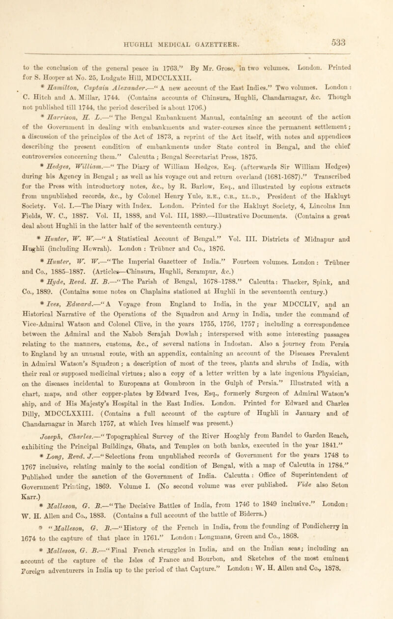to the conclusion of the general peace in 1763.” By Mr. Grose, in two volumes. London. Printed for S. Hooper at No. 25, Ludgate Hill, MDCCLXXII. * Hamilton, Captain Alexander.—“ A new account of the East Indies.” Two volumes. London : C. Hitch and A. Millar, 1744. (Contains accounts of Chinsura, Hughli, Chandarnagar, &c. Though not published till 1744, the period described is about 1706.) * Harrison, H. L.—“ The Bengal Embankment Manual, containing an account of the action of the Government in dealing with embankments and water-courses since the permanent settlement; a discussion of the principles of the Act of 1873, a reprint of the Act itself, with notes and appendices describing the present condition of embankments under State control in Bengal, and the chief controversies concerning them.” Calcutta; Bengal Secretariat Press, 1875. * Hedges, William.—“ The Diary of William Hedges, Esq. (afterwards Sir William Hedges) during his Agency in Bengal; as well as his voyage out and return overland (1681-1687).” Transcribed for the Press with introductory notes, &c., by R. Barlow, Esq., and illustrated by copious extracts from unpublished records, &c., by Colonel Henry Yule, E.E., c.b., ll.d., President of the Hakluyt Society. Vol. I.—The Diary with Index. London. Printed for the Hakluyt Society, 4, Lincolns Inn Fields, W. C., 1887. Vol. II, 1888, and Vol. Ill, 1889.—Illustrative Documents. (Contains a great deal about Hughli in the latter half of the seventeenth century.) * Hunter, W. W.—“ A Statistical Account of Bengal.” Vol. III. Districts of Midnapur and Hughli (including Howrah). London : Triibner and Co., 1876. * Hunter, W. W.—“The Imperial Gazetteer of India.” Fourteen volumes. London: Triibner and Co., 1885-1887. (Articles-—Chinsura, Hughli, Serampur, &c.) * Hyde, Herd. H. I.—“ The Parish of Bengal, 1678-1788.” Calcutta: Thacker, Spink, and Co., 1889. (Contains some notes on Chaplains stationed at Hughli in the seventeenth century.) * Ives, Edward.—“A Voyage from England to India, in the year MDCCLIV, and an Historical Narrative of the Operations of the Squadron and Army in India, under the command of Vice-Admiral Watson and Colonel Clive, in the years 1755, 1756, 1757; including a correspondence between the Admiral and the Nabob Serajah Dowlah; interspersed with some interesting passages relating to the manners, customs, &c., of several nations in Indostan. Also a journey from Persia to England by an unusual route, with an appendix, containing an account of the Diseases Prevalent in Admiral Watson’s Squadron; a description of most of the trees, plants and shrubs of India, with their real or supposed medicinal virtues; also a copy of a letter written by a late ingenious Physician, on the diseases incidental to Europeans at Gombroon in the Gulph of Persia.” Illustrated with a chart, maps, and other copper-plates by Edward Ives, Esq., formerly Surgeon of Admiral Watson’s ship, and of His Majesty’s Hospital in the East Indies. London. Printed for Edward and Charles Dilly, MDCCLXXIII. (Contains a full account of the capture of Hughli in January and of Chandarnagar in March 1757, at which Ives himself was present.) Joseph, Charles.—“ Topographical Survey of the River Hooghly from Bandel to Garden Reach, exhibiting the Principal Buildings, Ghats, and Temples on both banks, executed in the year 1841.” * Long, Herd. J.—“ Selections from unpublished records of Government for the years 1748 to 1767 inclusive, relating mainly to the social condition of Bengal, with a map of Calcutta in 1784.” Published under the sanction of the Government of India. Calcutta : Office of Superintendent of Government Printing, 1869. Volume I. (No second volume was ever published. Tide also Seton Karr.) * Malleson, G. JB.—“The Decisive Battles of India, from 1746 to 1849 inclusive. London: W. H. Allen and Co., 1883. (Contains a full account of the battle of Biderra.) * “Malleson, G. 5.—“History of the French in India, from the founding of Pondicherry in 1674 to the capture of that place in 1761.” London: Longmans, Green and Co., 1868. * Malleson, G. JB.—“Final French struggles in India, and on the Indian seas; including an account of the capture of the Isles of France and Bourbon, and Sketches of the most eminent Foreign adventurers in India up to the period of that Capture.” London: W. H. Allen and Co., 1878.