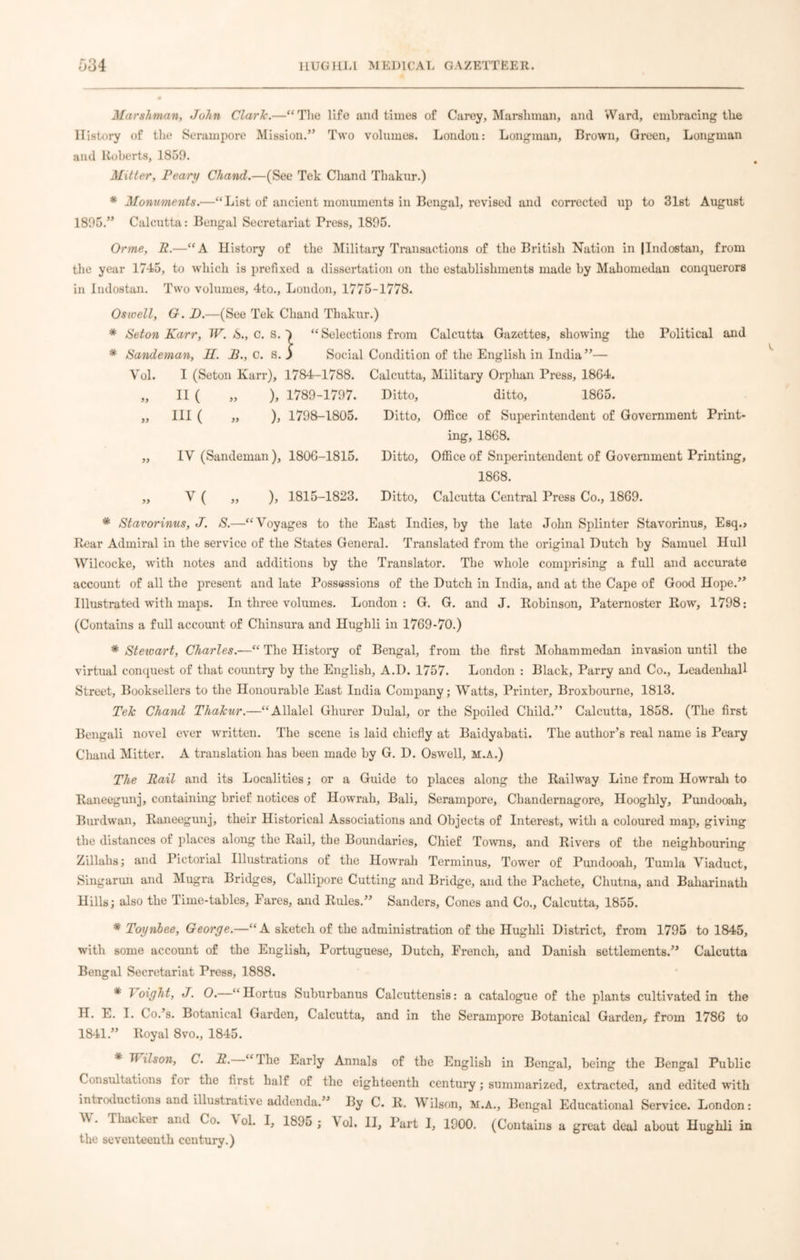 Marshman, John Clark.—“The life and times of Carey, Marshman, and Ward, embracing the History of the Serampore Mission.” Two volumes. London: Longman, Brown, Green, Longman and Huberts, 1859. Mitter, Peary Chand.—(See Tek Cliand Thakur.) * Monuments.—“List of ancient monuments in Bengal, revised and corrected up to 31st August 1895.” Calcutta: Bengal Secretariat Press, 1895. Orme, R.—“A History of the Military Transactions of the British Nation in |Indostan, from the year 1745, to which is prefixed a dissertation on the establishments made by Mahomedan conquerors in Indostan. Two volumes, 4to., London, 1775-1778. Os well, G. D.—(See Tek Chand Thakur.) * Seton Karr, W. *S., c. s. ^ “Selections from Calcutta Gazettes, showing the Political and * Sandeman, U. B., C. S. j Social Condition of the English in India”— Vol. I (Seton Karr), 1784-1788. Calcutta, Military Orphan Press, 18G4. „ II ( „ ), 1789-1797. Ditto, ditto, 1865. „ III ( „ ), 1798-1805. Ditto, Office of Superintendent of Government Print- ing, 1868. „ IV (Sandeman), 1806-1815. Ditto, Office of Superintendent of Government Printing, 1868. V ( ,, ), 1815-1823. Ditto, Calcutta Central Press Co., 1869. * Stavorinus, J. S.—“Voyages to the East Indies, by the late John Splinter Stavorinus, Esq.> Rear Admiral in the service of the States General. Translated from the original Dutch by Samuel Hull VVilcocke, with notes and additions by the Translator. The whole comprising a full and accurate account of all the present and late Possessions of the Dutch in India, and at the Cape of Good Hope.” Illustrated with maps. In three volumes. London: G. G. and J. Robinson, Paternoster Row, 1798: (Contains a full account of Chinsura and Hughli in 1769-70.) * Steivart, Charles.—“ The History of Bengal, from the first Mohammedan invasion until the virtual conquest of that country by the English, A.D. 1757. London : Black, Parry and Co., Leadenhall Street, Booksellers to the Honourable East India Company; Watts, Printer, Broxbourne, 1813. Tele Chand Thakur.—“Allalel Ghurer Dulal, or the Spoiled Child.” Calcutta, 1858. (The first Bengali novel ever written. The scene is laid chiefly at Baidyabati. The author’s real name is Peary Chand Mitter. A translation has been made by G. D. Oswell, M.A.) The Rail and its Localities; or a Guide to places along the Railway Line from Howrah to Raneegunj, containing brief notices of Howrah, Bali, Serampore, Chandernagore, Hooghly, Pundooah, Burdwan, Raneegunj, their Historical Associations and Objects of Interest, with a coloured map, giving the distances of places along the Rail, the Boundaries, Chief Towns, and Rivers of the neighbouring Zillahs; and Pictorial Illustrations of the Howrah Terminus, Tower of Pundooah, Tumla Viaduct, Singarun and Mugra Bridges, Callipore Cutting and Bridge, and the Pachete, Chutna, and Baharinath Hills; also the Time-tables, Fares, and Rules.” Sanders, Cones and Co., Calcutta, 1855. * Toynbee, George.—“A sketch of the administration of the Hughli District, from 1795 to 1845, with some account of the English, Portuguese, Dutch, French, and Danish settlements.” Calcutta Bengal Secretariat Press, 1888. * 1 oight, J. 0. “ Hortus Suburbanus Calcuttensis: a catalogue of the plants cultivated in the II. E. I. Co.’s. Botanical Garden, Calcutta, and in the Serampore Botanical Garden,- from 1786 to 1841.” Royal 8vo., 1845. * Tt ilson, C. R. “The Early Annals of the English in Bengal, being the Bengal Public Consultations for the first half of the eighteenth century; summarized, extracted, and edited with introductions and illustrative addenda.” By C. R. Wilson, M.A., Bengal Educational Service. London: V. Thacker and Co. A ol. I, 1895 ; Vol. II, Part I, 1900. (Contains a great deal about Hughli in the seventeenth century.)