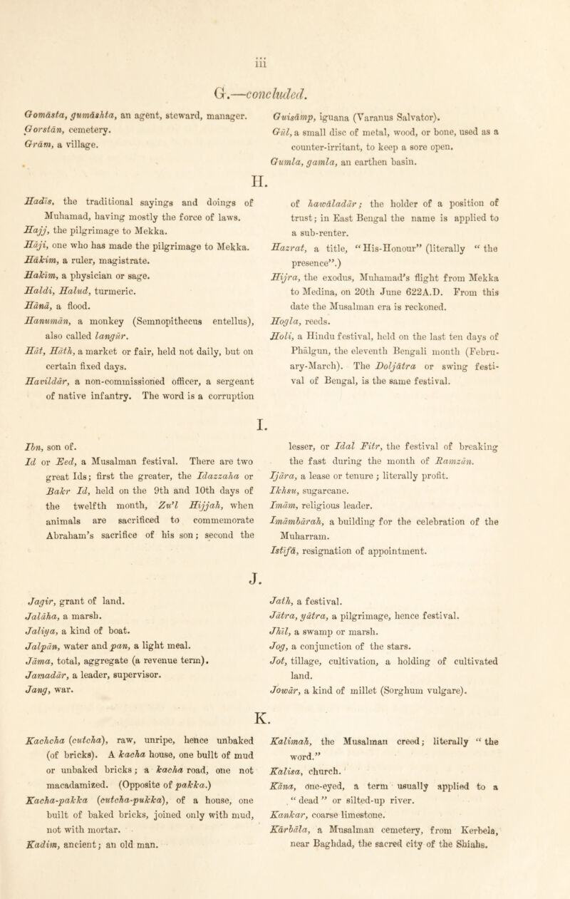 G.—concluded. Gomdsta, gumashta, an agent, steward, manager. Gorstan, cemetery. Gram, a village. H. Hadis, the traditional sayings and doings of Muhamad, having mostly the force of laws. Hajj, the pilgrimage to Mekka. Haji, one who has made the pilgrimage to Mekka. Hakim, a ruler, magistrate. Hakim, a physician or sage. Haldi, Halud, turmeric. Hand, a flood. Hanumdn, a monkey (Semnopithecus entellus), also called langur. Hat, Hath, a market or fair, held not daily, but on certain fixed days. Havilddr, a non-commissioned officer, a sergeant of native infantry. The word is a corruption Guisamp, iguana (Varanus Salvator). Gul, a small disc of metal, wood, or bone, used as a counter-irritant, to keep a sore open. Gumla, gamla, an earthen basin. of hawaladdr; the holder of a position of trust; in East Bengal the name is applied to a sub-renter. Hazrat, a title, “ His-Honour” (literally the presence”.) Hijra, the exodus, Muhamad’s flight from Mekka to Medina, on 20th June 622A.D. From this date the Musalman era is reckoned. Hog la, reeds. Holi, a Hindu festival, held on the last ten days of Phalgun, the eleventh Bengali month (Febru- ary-March). The Doljdtra or swing festi- val of Bengal, is the same festival. I. Ibn, son of. Id or Fed, a Musalman festival. There are twro great Ids; first the greater, the Idazzaha or Bakr Id, held on the 9th and 10th days of the twelfth month, Zu’l Hijjah, when animals are sacrificed to commemorate Abraham’s sacrifice of his son; second the J. Jagir, grant of land. Jaldha, a marsh. Jaliya, a kind of boat. Jalpun, water and pan, a light meal. Jama, total, aggregate (a revenue term). Jamaddr, a leader, supervisor. Jang, war. Kachcha {cutcha), raw, unripe, hence unbaked (of bricks). A kacha house, one built of mud or unbaked bricks; a kacha road, one not macadamized. (Opposite of pakka.) Kacha-pakka {cutcha-pukka), of a house, one built of baked bricks, joined only with mud, not with mortar. Kadim, ancient; an old man. lesser, or Idol Fitr, the festival of breaking the fast during the month of Bamzdn. Ijdra, a lease or tenure ; literally profit. Ikhsu, sugarcane. Imam, religious leader. Imdmbdrah, a building for the celebration of the Muharram. Istifa, resignation of appointment. Jath, a festival. Jatra, yatra, a pilgrimage, hence festival. Jhil, a swamp or marsh. Jog, a conjunction of the stars. Jot, tillage, cultivation, a holding of cultivated land. Jowdr, a kind of millet (Sorghum vulgare). K. Kalimah, the Musalman creed; literally  the wrord.” Kalisa, church. Kana, one-eyed, a term usually applied to a “ dead ” or silted-up river. Kankar, coarse limestone. Karbala, a Musalman cemetery, from Kerbela, near Baghdad, the sacred city of the Shiahs.