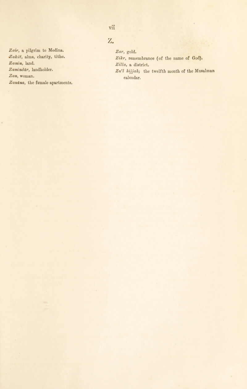 vu Zair, a pilgrim to Medina. Za/cdt, alms, charity, tithe. Zamin, land. Zamlndar, landholder. Zan, woman. Zanana, the female apartments. Zar, gold. Zikr, remembrance (of the name of God). Zilla, a district. Zu’l hijjah; the twelfth month of the Musalman calendar.