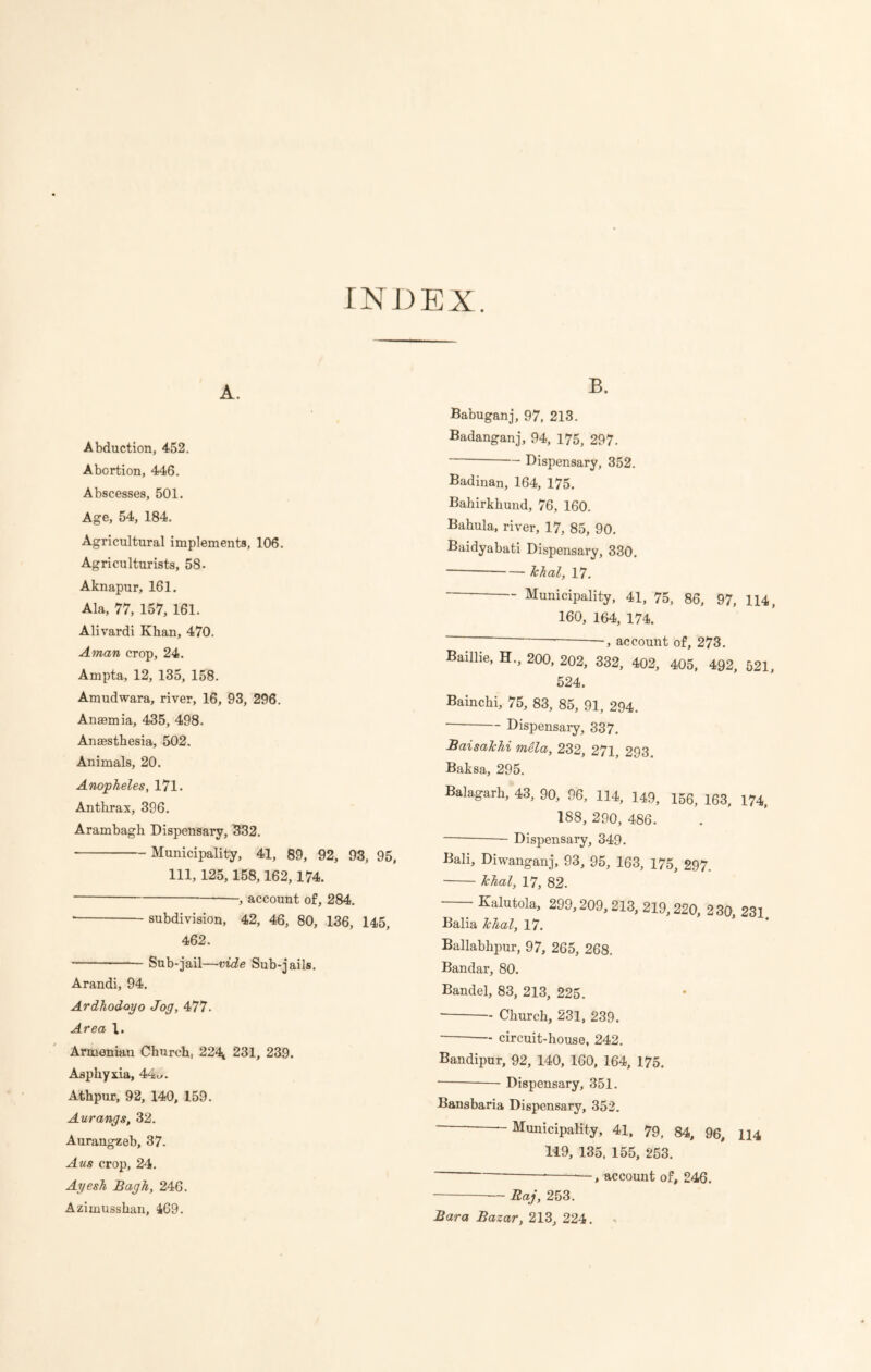 INDEX. A. Abduction, 452. Abortion, 446. Abscesses, 501. Age, 54, 184. Agricultural implements, 106. Agriculturists, 58. Aknapur, 161. Ala, 77, 157, 161. Alivardi Khan, 470. Aman crop, 24. Ampta, 12, 135, 158. Amudwara, river, 16, 93, 296. Anaemia, 435, 498. Anaesthesia, 502. Animals, 20. Anopheles, 171. Anthrax, 396. Arambagh Dispensary, 332. Municipality, 41, 89, 92, 93, 95, 111, 125,158,162,174. , account of, 284. * subdivision, 42, 46, 80, 136, 145, 462. Sub-jail—vide Sub-jails. Arandi, 94. Ardhodoyo Jog, 477. Area 1. Armenian Church, 224l 231, 239. Asphyxia, 44c. Athpur, 92, 140, 159. Aurangs, 32. Aurangzeb, 37. Aus crop, 24. Ayesh Bagh, 246. Azimusshan, 469. B. Babuganj, 97, 213. Badanganj, 94, 175, 297. ~ Dispensary, 352. Badinan, 164, 175. Bahirkhund, 76, 160. Bahula, river, 17, 85, 90. Baidyabati Dispensary, 330. Jchal, 17. Municipality, 41, 75, 86, 97, 114, 160, 164, 174. ~ ■—, account of, 273. Baiilie, H„ 200, 202, 332, 402, 405, 492, 521, 524. Bainchi, 75, 83, 85, 91, 294. Dispensary, 337. BaisaJchi mela, 232, 271, 293 Baksa, 295. Balagarh, 43, 90, 96, 114, 149, 156, 163, 174, 188, 290, 486. Dispensary, 349. Bali, Diwanganj, 93, 95, 163, 175, 297. Jchal, 17, 82. Kalutola, 299,209,213, 219,220, 230, 231. Balia Jchal, 17. Ballabhpur, 97, 265, 268. Bandar, 80. Bandel, 83, 213, 225. ■ Church, 231, 239. circuit-house, 242. Bandipur, 92, 140, 160, 164, 175. Dispensary, 351. Bansbaria Dispensary, 352. ~ “Municipality, 41, 79, 84, 96, 114 119, 135, 155, 253. * *—, account of, 246. Raj, 253. Bara Bazar, 213, 224.