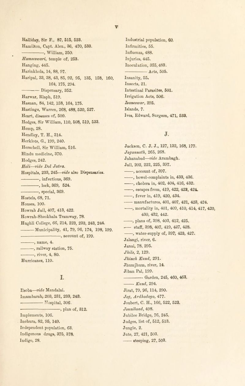 y Halliday, Sir F., 87, 515, 523. Hamilton, Capt. Alex., 36, 470, 533. , William, 250. Hamseswari, temple of, 253. Hanging, 445. Harinkhola, 14, 88, 97. Haripal, 33, 38, 43, 85, 92, 95, 135, 158, 160, 164, 175, 294. Dispensary, 352. Harwar, Rlaph, 519. Hasnan, 84, 142, 158, 164, 175. Hastings, Warren, 268, 488, 520, 527. Heart, diseases of, 500. Hedges, Sir William, 110, 508, 519, 533. Hemp, 28. Hendley, T. H., 314. Herklots, G., 199, 240. Herschell, Sir William, 516. Hindu medicine, 370. Hodges, 242. Holi—vide Dol Jatra. Hospitals, 233, 245—vide also Dispensaries. , infectious, 369. , lock, 369, 524. , special, 369. Hostels, 68, 71. Houses, 100. Howrah Jail, 407, 413, 422. Howrah-Sheokhala Tramway, 78. Hughli College, 66, 214, 223, 233, 243, 244. Municipality, 41, 79, 96, 174, 198, 199. , account of, 199. , name, 4. , railway station, 75. , river, 4, 80. Hurricanes, 110. I. Ilsoba—vide Mandalai. Imambarah, 203, 231, 233, 243. TTospital, 306. , plan of, 312. Implements, 106. Inchura, 82, 95, 149. Independent population, 63. Indigenous drugs, 375, 378. Indigo, 28. Industrial population, 60. Infirmities, 55. Influenza, 488. Injuries, 445. Inoculation, 355,483. Acts, 505. Insanity, 55. Insects, 21. Intestinal Parasites, 501. Irrigation Acts, 506. Isanesivar, 295. Islands, 7. Ives, Edward, Surgeon, 471, 533. J. Jackson, C. J. J., 127, 132, 168, 177. Jagannath, 265, 268. Jahanabad—vide Arambagh. Jail, 202, 222, 225, 397. , account of, 397. , bowel-complaints in, 433, 436. , cholera in, 402, 404, 416, 432. , escapes from, 419, 422, 423, 424. , fever in, 419, 420, 434. manufactures, 401, 407, 421, 423, 424. , mortality in, 401, 409, 410, 414, 417, 420, 430, 432, 442. , plans of, 398, 403, 412, 425. -— staff, 398, 407, 419, 427, 428. , w'ater-supply of, 397, 423, 427. Jalangi, river, 6. Janai, 78, 295. Jhils, 2, 129. Jhinch Kund, 291. Jhumjhum, river, 14. Jiban Pal, 199. Garden, 245, 460, 463. Kund, 294. Jirat, 79, 96, 114, 290. Jog, Ardhodoyo, 477. Joubert, C. H., 166, 522, 523. Jouniboad, 498. Jubilee Bridge, 76, 245. Judges, list of, 512, 513. Jungle, 2. Jute, 27, 421, 503. —-— steeping, 27, 503.
