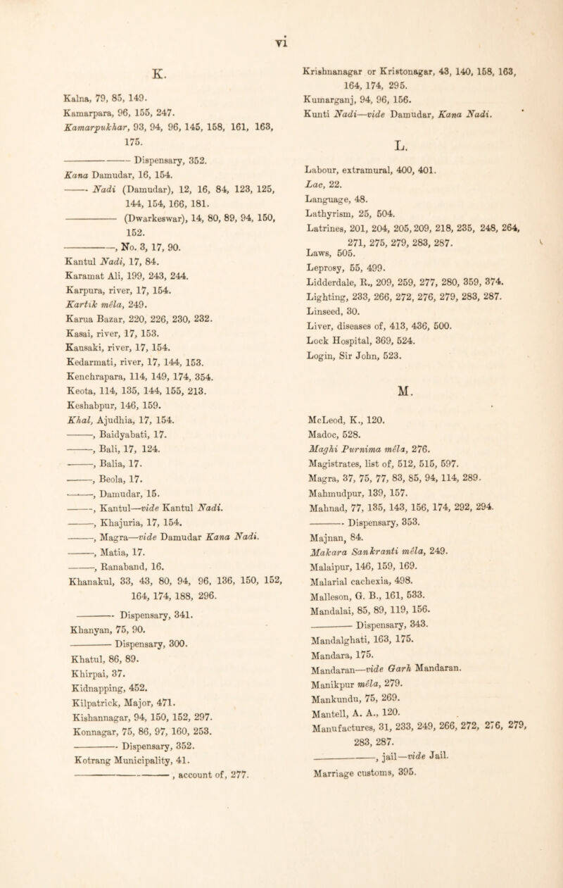 Y1 K. Kalna, 79, 85, 149. Kamarpara, 96, 155, 247. Kamarpukhar, 93, 94, 96, 145, 158, 161, 163, 175. Dispensary, 352. Kana Damudar, 16, 154. Nadi (Damudar), 12, 16, 84, 123, 125, 144, 154, 166, 181. (Dwarkeswar), 14, 80, 89, 94, 150, 152. , No. 3, 17, 90. Kantul Nadi, 17, 84. Karamat Ali, 199, 243, 244. Karpura, river, 17, 154. Kart ilc mela, 249. Karua Bazar, 220, 226, 230, 232. Kasai, river, 17, 153. Kausaki, river, 17, 154. Kedarmati, river, 17, 144, 153. Kenchrapara, 114, 149, 174, 354. Keota, 114, 135, 144, 155, 213. Keshabpur, 146, 159. Khal, Ajudhia, 17, 154. , Baidyabati, 17. , Bali, 17, 124. , Balia, 17. , Beola, 17. •—* , Damudar, 15. , Kantul—vide Kantul Nadi. , Khajuria, 17, 154. , Magra—vide Damudar Kana Nadi. , Matia, 17. , Ranaband, 16. Kbanakul, 33, 43, 80, 94, 96, 136, 150, 152, 164, 174, 188, 296. Dispensary, 341. Khanyan, 75, 90. Dispensary, 300. Kbatul, 86, 89. Khirpai, 37. Kidnapping, 452. Kilpatrick, Major, 471. Kisbannagar, 94, 150, 152, 297. Konnagar, 75, 86, 97, 160, 253. Dispensary, 352. Kotrang Municipality, 41. , account of, 277. Krishnanagar or Kristonagar, 43, 140, 158, 163, 164, 174, 295. Kumarganj, 94, 96, 156. Kunti Nadi—vide Damudar, Kana Nadi. L. Labour, extramural, 400, 401. Lac, 22. Language, 48. Lathyrism, 25, 504. Latrines, 201, 204, 205, 209, 218, 235, 248, 264, 271, 275, 279, 283, 287. Laws, 505. Leprosy, 55, 499. Lidderdale, R., 209, 259, 277, 280, 359, 374. Lighting, 233, 266, 272, 276, 279, 283, 287. Linseed, 30. Liver, diseases of, 413, 436, 500. Lock Hospital, 369, 524. Login, Sir John, 523. M. McLeod, K., 120. Madoc, 528. Maghi Purnima mela, 276. Magistrates, list of, 512, 515, 597. Magra, 37, 75, 77, 83, 85, 94, 114, 289. Mabmudpur, 139, 157. Mabnad, 77, 135, 143, 156, 174, 292, 294. Dispensary, 353. Majnan, 84. Makar a San kr anti mela, 249. Malaipur, 146, 159, 169. Malarial cachexia, 498. Malleson, G. B., 161, 533. Mandalai, 85, 89, 119, 156. Dispensary, 343. Mandalghati, 163, 175. Mandara, 175. Mandaran—vide Oarh Mandaran. Manikpur mela, 279. Mankundu, 75, 269. Man tell, A. A., 120. Manufactures, 31, 233, 249, 266, 272, 2<6, 279, 283, 287. , jail—vide Jail. Marriage customs, 395.