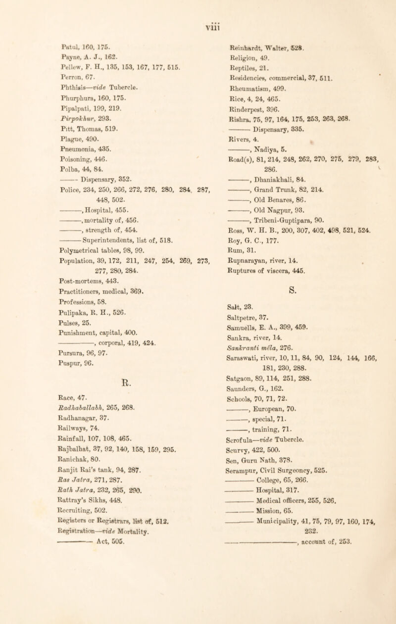 Pat ul, 160, 175. Payne, A. J., 162. Pellew, F. H., 135, 153, 167, 177, 515. Perron, 67- Phthisis—vide Tubercle. Phurphura, 160, 175. Pipalpati, 199, 219. Pirpokhur, 293. Pitt, Thomas, 519. Plague, 490. Pneumonia, 435. Poisoning, 446. Polba, 44, 84. Dispensary, 352. Police, 234, 250, 266, 272, 276, 280, 284, 287, 448, 502. .Hospital, 455. .mortality of, 456. , strength of, 454. Superintendents, list of, 518. Polymetrical tables, 98, 99. Population, 39, 172, 211, 247, 254, 269, 273, 277, 280, 284. Post-mortems, 443. Practitioners, medical, 369, Professions, 58. Pulipaka, R. H., 526. Pulses, 25. Punishment, capital, 400. , corporal, 419, 424. Pursura, 96, 97- Puspur, 96. R. Race, 47. Radhaballabh, 265, 268. Radhanagar, 37. Railways, 74. Rainfall, 107, 108, 465. Rajbalhat, 37, 92, 140, 158, 159, 295. Ranichak, 80. Ranjit Rai’s tank, 94, 287. Ras Jatra, 271, 287. Rath Jatra, 232, 265, 290. Rattray’s Sikhs, 448. Recruiting, 502. Registers or Registrars, list of, 512. Registration—ride Mortality. Act, 505. Reinhardt, Walter, 528. Religion, 49. Reptiles, 21. Residencies, commercial, 37, 511. Rheumatism, 499. Rice, 4, 24, 465. Rinderpest, 396. Rishra, 75, 97, 164, 175, 253, 263, 268. Dispensary, 335. Rivers, 4. , Nadiya, 5. Road(s), 81, 214, 248, 262, 270, 275, 279, 283, 286. ' , Dhaniakhali, 84. , Grand Trunk, 82, 214. , Old Benares, 86. , Old Nagpur, 93. , Tribeni-Guptipara, 90. Ross, W. H. B., 200, 307, 402, 498, 521, 524. Roy, G. C., 177. Rum, 31. Rupnarayan, river, 14. Ruptures of viscera, 445. s. Salt, 23. Saltpetre, 37. Samuells, E. A., 399, 459. Sankra, river, 14. Sankranti mela, 276. Saraswati, river, 10,11, 84, 90, 124, 144, 166, 181, 230, 288. Satgaon, 89,114, 251, 288. Saunders, G., 162. Schools, 70, 71, 72. , European, 70. , special, 71. , training, 71. Scrofula—vide Tubercle. Scurvy, 422, 500. Sen, Guru Nath. 378. Serampur, Civil Surgeoncy, 525. College, 65, 266. Hospital, 317. Medical officers, 255, 526, Mission, 65. — Municipality, 41, 75, 79, 97, 160, 174, 232. 1 account of, 253.