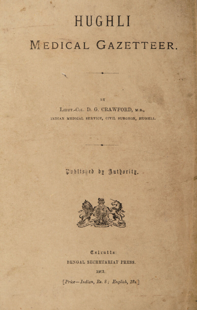 HUGHLI Medical Gazetteer. v BY Lieut.-Col. D. Gr. CBAWFOBD, m.b., INDIAN MEDICAL SERVICE, CIVIL SURGEON, HUGHLI. ♦ publisieb bn Hutfenriig. Calcutta: BENGAL SECEETAEIAT PRESS. 1903. [Price—Indiant Its. 8; English, 12s. \