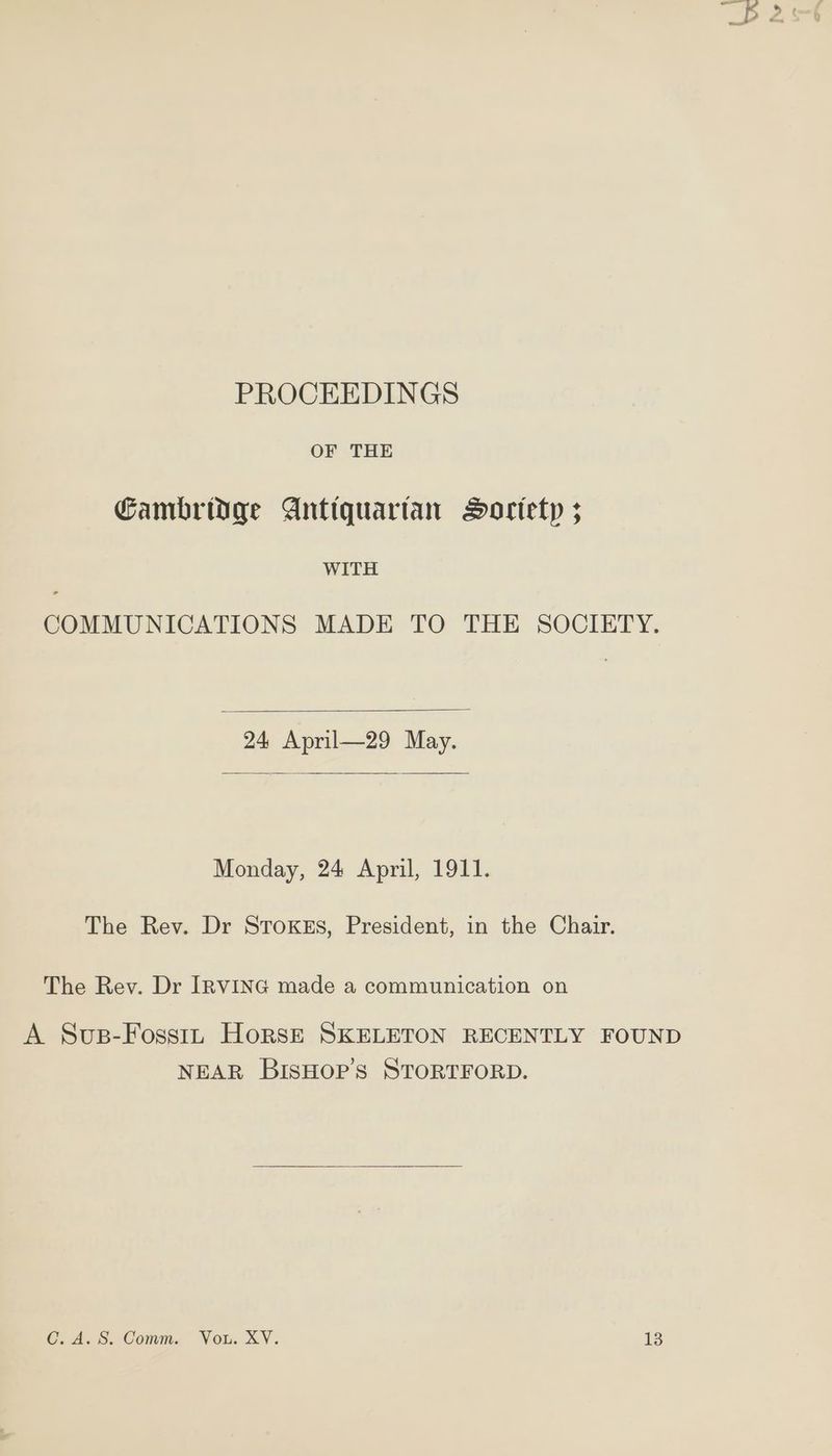 PROCEEDINGS OF THE Cambridge Antiquartan Dortetp 3 WITH COMMUNICATIONS MADE TO THE SOCIETY. 24 April—29 May. Monday, 24 April, 1911. The Rev. Dr Stroxszs, President, in the Chair. The Rev. Dr IRVING made a communication on A Sups-Fosstn Horsz— SKELETON RECENTLY FOUND NEAR BISHOP’S STORTFORD.