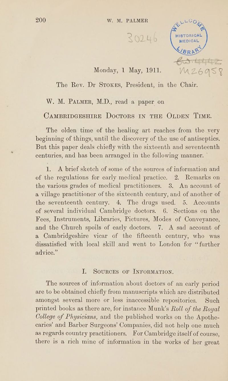 << ty i> e =) 4 HISTORICAL S MEDICAL w Avaya °* am Monday, 1 May, 1911. VWUZ6QaAS 4 The Rev. Dr SToxKeEs, President, in the Chair. W. M. Patmer, M.D., read a paper on CAMBRIDGESHIRE DocTORS IN THE OLDEN TIME. The olden time of the healing art reaches from the very beginning of things, until the discovery of the use of antiseptics. But this paper deals chiefly with the sixteenth and seventeenth centuries, and has been arranged in the following manner. 1. A brief sketch of some of the sources of information and of the regulations for early medical practice. 2. Remarks on the various grades of medical practitioners. 3. An account of a village practitioner of the sixteenth century, and of another of the seventeenth century. 4. The drugs used. 5. Accounts of several individual Cambridge doctors. 6. Sections on the Fees, Instruments, Libraries, Pictures, Modes of Conveyance, and the Church spoils of early doctors. 7. A sad account of a Cambridgeshire vicar of the fifteenth century, who was dissatisfied with local skill and went to London for “further advice.” I. Sources OF INFORMATION. The sources of information about doctors of an early period are to be obtained chiefly from manuscripts which are distributed amongst several more or less inaccessible repositories. Such printed books as there are, for instance Munk’s Roll of the Royal College of Physicians, and the published works on the Apothe- caries’ and Barber Surgeons’ Companies, did not help one much as regards country practitioners. For Cambridge itself of course, there is a rich mine of information in the works of her great