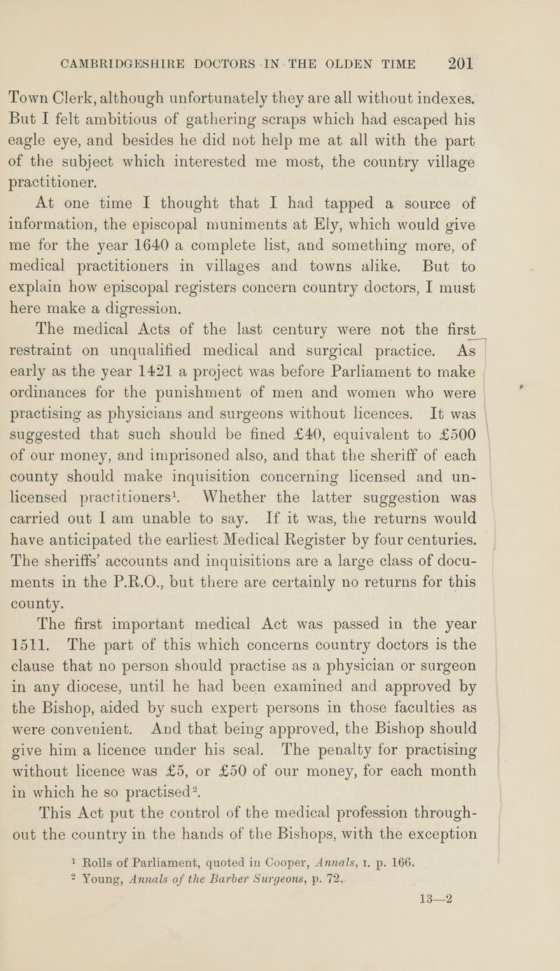 Town Clerk, although unfortunately they are all without indexes, But I felt ambitious of gathering scraps which had escaped his eagle eye, and besides he did not help me at all with the part of the subject which interested me most, the country village practitioner. At one time I thought that I had tapped a source of information, the episcopal muniments at Ely, which would give me for the year 1640 a complete list, and something more, of medical practitioners in villages and towns alike. But to explain how episcopal registers concern country doctors, I must here make a digression, The medical Acts of the last century were not the first restraint on unqualified medical and surgical practice. As_ early as the year 1421 a project was before Parliament to make | ordinances for the punishment of men and women who were practising as physicians and surgeons without licences. It was suggested that such should be fined £40, equivalent to £500 of our money, and imprisoned also, and that the sheriff of each county should make inquisition concerning licensed and un- licensed practitioners. Whether the latter suggestion was carried out 1am unable to say. If it was, the returns would have anticipated the earliest Medical Register by four centuries. — The sheriffs’ accounts and inquisitions are a large class of docu- ments in the P.R.O., but there are certainly no returns for this county. The first important medical Act was passed in the year 1511. The part of this which concerns country doctors is the clause that no person should practise as a physician or surgeon in any diocese, until he had been examined and approved by the Bishop, aided by such expert persons in those faculties as were convenient. And that being approved, the Bishop should give him a licence under his seal. The penalty for practising without licence was £5, or £50 of our money, for each month in which he so practised? This Act put the control of the medical profession through- out the country in the hands of the Bishops, with the exception 1 Rolls of Parliament, quoted in Cooper, Annals, 1, p. 166. * Young, Annals of the Barber Surgeons, p. 72. 13—2