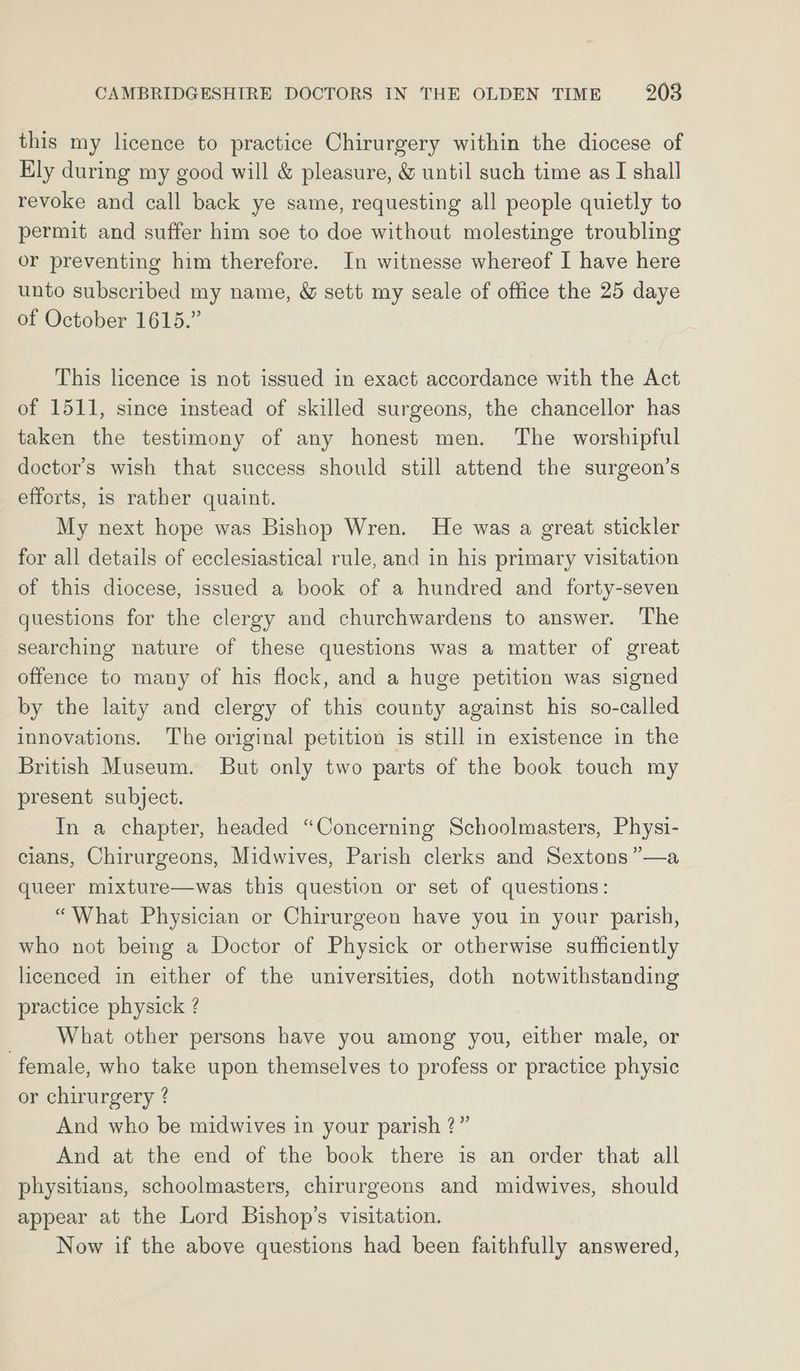 this my licence to practice Chirurgery within the diocese of Ely during my good will &amp; pleasure, &amp; until such time as I shall revoke and call back ye same, requesting all people quietly to permit and suffer him soe to doe without molestinge troubling or preventing him therefore. In witnesse whereof I have here unto subscribed my name, &amp; sett my seale of office the 25 daye of October 1615.” This licence is not issued in exact accordance with the Act of 1511, since instead of skilled surgeons, the chancellor has taken the testimony of any honest men. The worshipful doctor’s wish that success should still attend the surgeon’s efforts, is rather quaint. My next hope was Bishop Wren. He was a great stickler for all details of ecclesiastical rule, and in his primary visitation of this diocese, issued a book of a hundred and forty-seven questions for the clergy and churchwardens to answer. The searching nature of these questions was a matter of great offence to many of his flock, and a huge petition was signed by the laity and clergy of this county against his so-called innovations. The original petition is still in existence in the British Museum. But only two parts of the book touch my present subject. In a chapter, headed “Concerning Schoolmasters, Physi- cians, Chirurgeons, Midwives, Parish clerks and Sextons”—a queer mixture—was this question or set of questions: “What Physician or Chirurgeon have you in your parish, who not being a Doctor of Physick or otherwise sufficiently licenced in either of the universities, doth notwithstanding practice physick ? What other persons have you among you, either male, or female, who take upon themselves to profess or practice physic or chirurgery ? And who be midwives in your parish ?” And at the end of the book there is an order that all physitians, schoolmasters, chirurgeons and midwives, should appear at the Lord Bishop’s visitation. Now if the above questions had been faithfully answered,