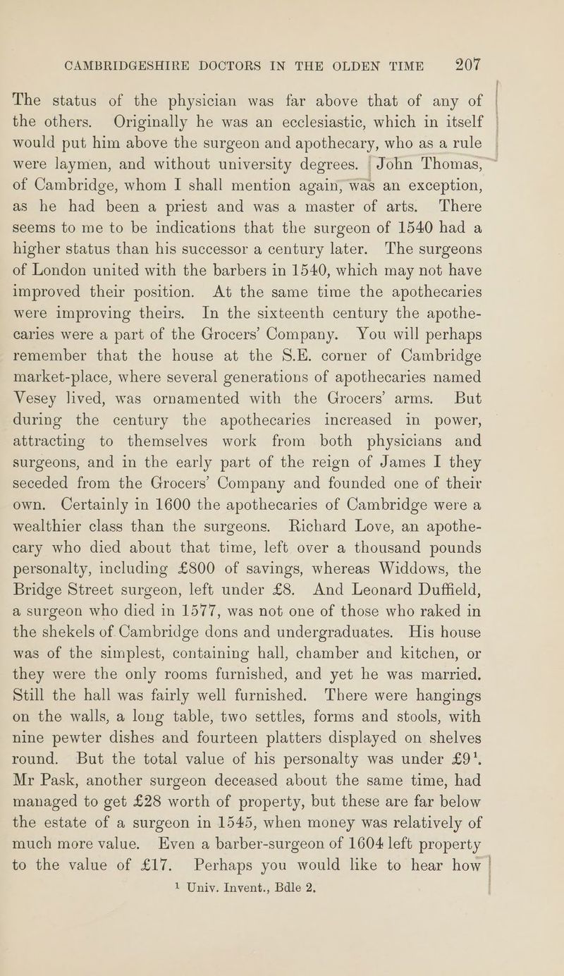 | would put him above the surgeon and apothecary, who as a rule of Cambridge, whom I shall mention again, was an exception, as he had been a priest and was a master of arts. There seems to me to be indications that the surgeon of 1540 had a higher status than his successor a century later. The surgeons of London united with the barbers in 1540, which may not have improved their position. At the same time the apothecaries were improving theirs. In the sixteenth century the apothe- caries were a part of the Grocers’ Company. You will perhaps remember that the house at the S.E. corner of Cambridge market-place, where several generations of apothecaries named Vesey lived, was ornamented with the Grocers’ arms. But during the century the apothecaries increased in power, attracting to themselves work from both physicians and surgeons, and in the early part of the reign of James I they seceded from the Grocers’ Company and founded one of their own. Certainly in 1600 the apothecaries of Cambridge were a wealthier class than the surgeons. Richard Love, an apothe- cary who died about that time, left over a thousand pounds personalty, including £800 of savings, whereas Widdows, the Bridge Street surgeon, left under £8. And Leonard Duffield, a surgeon who died in 1577, was not one of those who raked in the shekels of Cambridge dons and undergraduates. His house was of the simplest, containing hall, chamber and kitchen, or they were the only rooms furnished, and yet he was married. Still the hall was fairly well furnished. There were hangings on the walls, a long table, two settles, forms and stools, with nine pewter dishes and fourteen platters displayed on shelves round. But the total value of his personalty was under £9’. Mr Pask, another surgeon deceased about the same time, had managed to get £28 worth of property, but these are far below the estate of a surgeon in 1545, when money was relatively of much more value. Even a barber-surgeon of 1604 left property to the value of £17. Perhaps you would like to hear how
