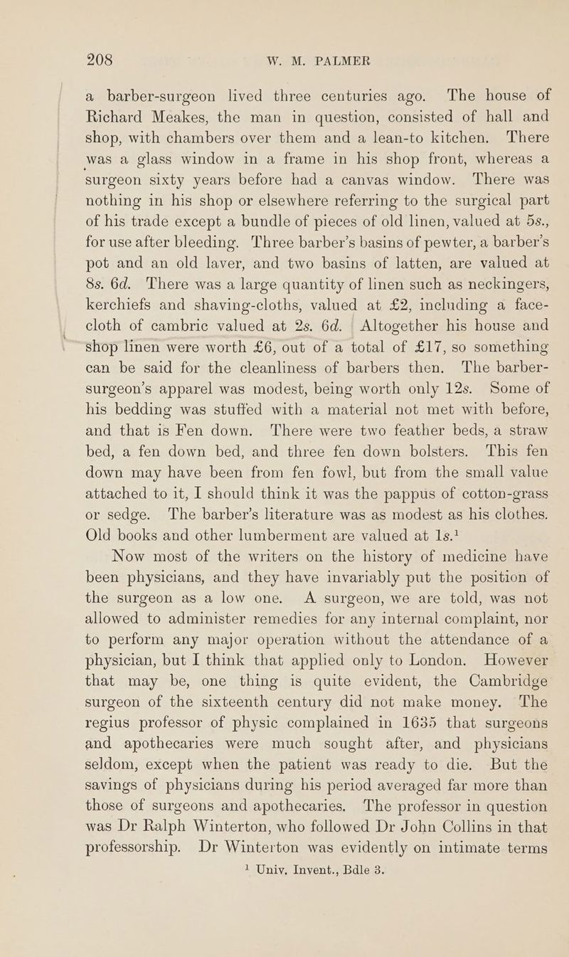 a barber-surgeon lived three centuries ago. The house of Richard Meakes, the man in question, consisted of hall and shop, with chambers over them and a lean-to kitchen. There was a glass window in a frame in his shop front, whereas a surgeon sixty years before had a canvas window. There was nothing in his shop or elsewhere referring to the surgical part of his trade except a bundle of pieces of old linen, valued at 5s., for use after bleeding. Three barber’s basins of pewter, a barber's pot and an old laver, and two basins of latten, are valued at 8s. 6d. There was a large quantity of linen such as neckingers, kerchiefs and shaving-cloths, valued at £2, including a face- cloth of cambric valued at 2s. 6d. Altogether his house and shop linen were worth £6, out of a total of £17, so something can be said for the cleanliness of barbers then. The barber- surgeon’s apparel was modest, being worth only 12s. Some of his bedding was stuffed with a material not met with before, and that is Fen down. There were two feather beds, a straw bed, a fen down bed, and three fen down bolsters. This fen down may have been from fen fowl, but from the small value attached to it, I should think it was the pappus of cotton-grass or sedge. The barber’s literature was as modest as his clothes. Old books and other lumberment are valued at 1s.? Now most of the writers on the history of medicine have been physicians, and they have invariably put the position of the surgeon as a low one. A surgeon, we are told, was not allowed to administer remedies for any internal complaint, nor to perform any major operation without the attendance of a physician, but I think that applied only to London. However that may be, one thing is quite evident, the Cambridge surgeon of the sixteenth century did not make money. The regius professor of physic complained in 1635 that surgeons and apothecaries were much sought after, and physicians seldom, except when the patient was ready to die. But the savings of physicians during his period averaged far more than those of surgeons and apothecaries. The professor in question was Dr Ralph Winterton, who followed Dr John Collins in that professorship. Dr Winterton was evidently on intimate terms