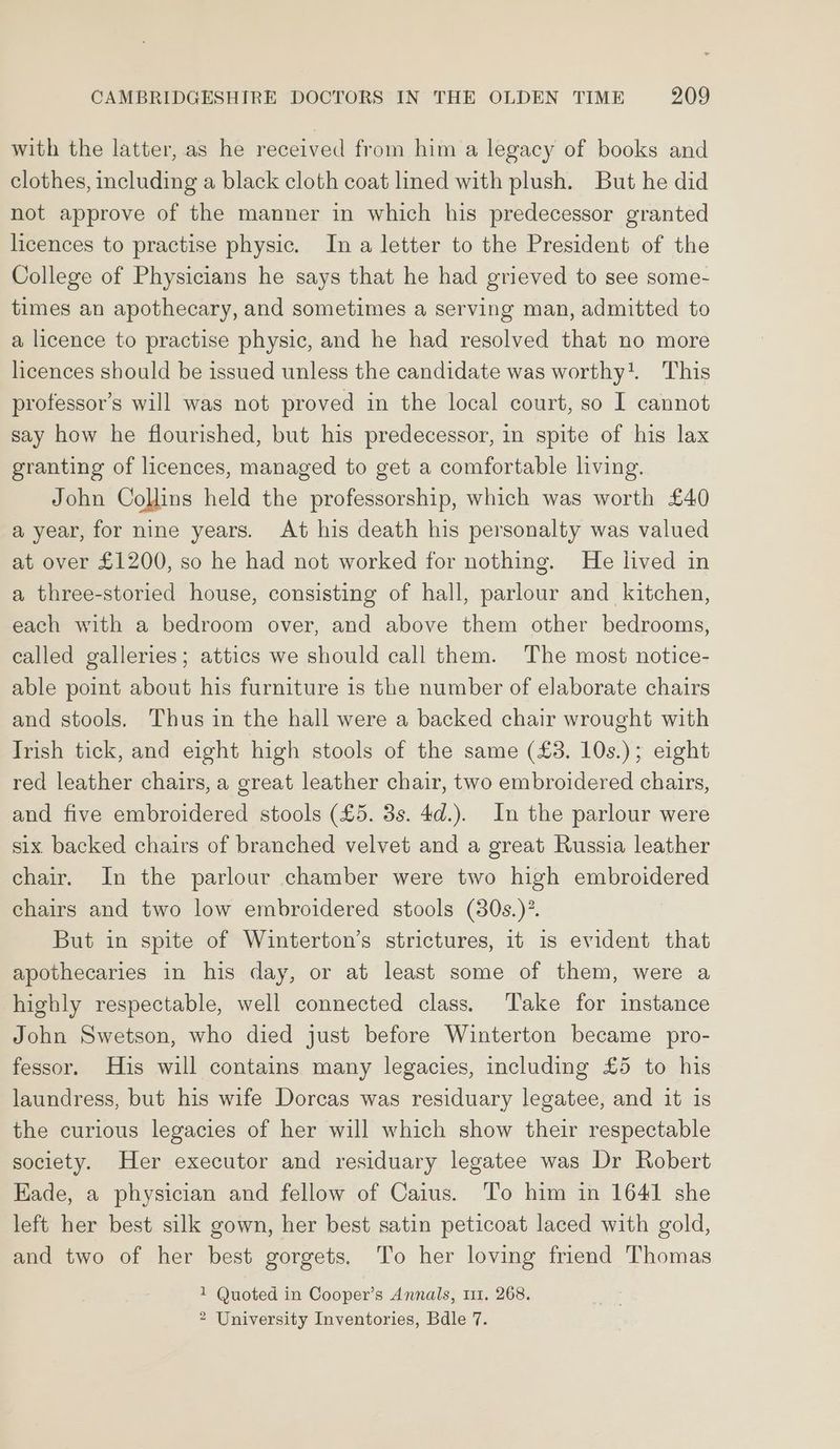 with the latter, as he received from him a legacy of books and clothes, including a black cloth coat lined with plush. But he did not approve of the manner in which his predecessor granted licences to practise physic. In a letter to the President of the College of Physicians he says that he had grieved to see some- times an apothecary, and sometimes a serving man, admitted to a licence to practise physic, and he had resolved that no more licences should be issued unless the candidate was worthy. This professor’s will was not proved in the local court, so I cannot say how he flourished, but his predecessor, in spite of his lax granting of licences, managed to get a comfortable living. John Collins held the professorship, which was worth £40 a year, for nine years. At his death his personalty was valued at over £1200, so he had not worked for nothing. He lived in a three-storied house, consisting of hall, parlour and kitchen, each with a bedroom over, and above them other bedrooms, called galleries; attics we should call them. The most notice- able point about his furniture is the number of elaborate chairs and stools. Thus in the hall were a backed chair wrought with Trish tick, and eight high stools of the same (£3. 10s.); eight red leather chairs, a great leather chair, two embroidered chairs, and five embroidered stools (£5. 3s. 4d.). In the parlour were six backed chairs of branched velvet and a great Russia leather chair. In the parlour chamber were two high embroidered chairs and two low embroidered stools (80s.)”. But in spite of Winterton’s strictures, 1t is evident that apothecaries in his day, or at least some of them, were a highly respectable, well connected class. Take for instance John Swetson, who died just before Winterton became pro- fessor. His will contains many legacies, including £5 to his laundress, but his wife Dorcas was residuary legatee, and it is the curious legacies of her will which show their respectable society. Her executor and residuary legatee was Dr Robert Eade, a physician and fellow of Caius. To him in 1641 she left her best silk gown, her best satin peticoat laced with gold, and two of her best gorgets. To her loving friend Thomas 1 Quoted in Cooper’s Annals, 111. 268. 2 University Inventories, Bdle 7.