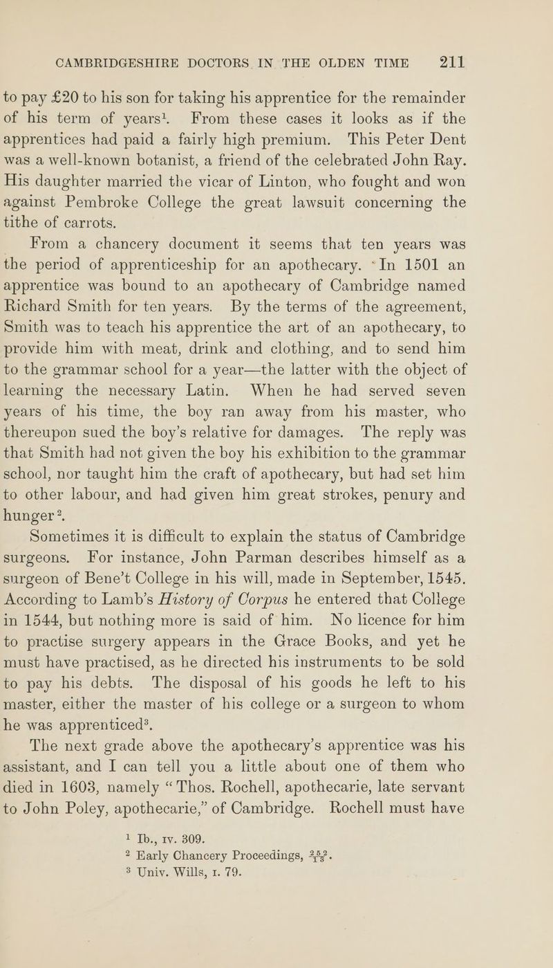 to pay £20 to his son for taking his apprentice for the remainder of his term of years. From these cases it looks as if the apprentices had paid a fairly high premium. This Peter Dent was a well-known botanist, a friend of the celebrated John Ray. His daughter married the vicar of Linton, who fought and won against Pembroke College the great lawsuit concerning the tithe of carrots. _ From a chancery document it seems that ten years was the period of apprenticeship for an apothecary. ~In 1501 an apprentice was bound to an apothecary of Cambridge named Richard Smith for ten years. By the terms of the agreement, Smith was to teach his apprentice the art of an apothecary, to provide him with meat, drink and clothing, and to send him to the grammar school for a year—the latter with the object of learning the necessary Latin. When he had served seven years of his time, the boy ran away from his master, who thereupon sued the boy’s relative for damages. The reply was that Smith had not given the boy his exhibition to the grammar school, nor taught him the craft of apothecary, but had set him to other labour, and had given him great strokes, penury and hunger’. Sometimes it is difficult to explain the status of Cambridge surgeons. For instance, John Parman describes himself as a surgeon of Bene’t College in his will, made in September, 1545, According to Lamb’s History of Corpus he entered that College in 1544, but nothing more is said of him. No licence for him to practise surgery appears in the Grace Books, and yet he must have practised, as he directed his instruments to be sold to pay his debts. The disposal of his goods he left to his master, either the master of his college or a surgeon to whom he was apprenticed’. The next grade above the apothecary’s apprentice was his assistant, and I can tell you a little about one of them who died in 1603, namely “Thos. Rochell, apothecarie, late servant to John Poley, apothecarie,” of Cambridge. Rochell must have E Tb, tv. 309. 2 Early Chancery Proceedings, 252.