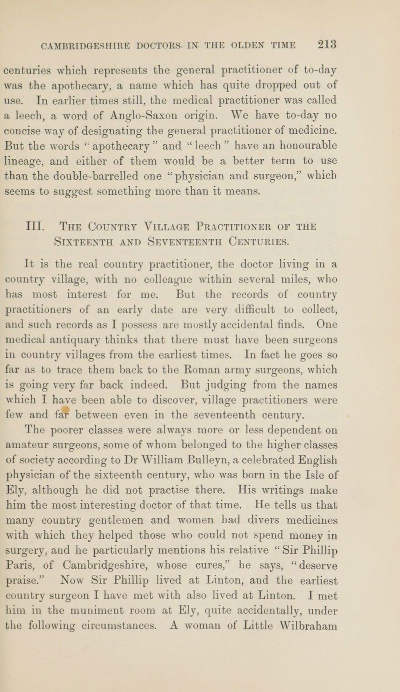 centuries which represents the general practitioner of to-day was the apothecary, a name which has quite dropped out of use. In earlier times still, the medical practitioner was called a leech, a word of Anglo-Saxon origin. We have to-day no concise way of designating the general practitioner of medicine. But the words “ apothecary ” and “leech” have an honourable lineage, and either of them would be a better term to use than the double-barrelled one “physician and surgeon,” which seems to suggest something more than it means. Ill. Tar Country VILLAGE PRACTITIONER OF THE SIXTEENTH AND SEVENTEENTH CENTURIES. It is the real country practitioner, the doctor living in a country village, with no colleague within several miles, who has most interest for me. But the records of country practitioners of an early date are very difficult to collect, and such records as I possess are mostly accidental finds. One medical antiquary thinks that there must have been surgeons in country villages from the earliest times. In fact he goes so far as to trace them back to the Roman army surgeons, which is going very far back indeed. But judging from the names which I have been able to discover, village practitioners were few and fat between even in the seventeenth century. The poorer classes were always more or less dependent on amateur surgeons, some of whom belonged to the higher classes of society according to Dr William Bulleyn, a celebrated English physician of the sixteenth century, who was born in the Isle of Ely, although he did not practise there. His writings make him the most interesting doctor of that time. He tells us that many country gentlemen and women had divers medicines with which they helped those who could not spend money in surgery, and he particularly mentions his relative “Sir Phillip Paris, of Cambridgeshire, whose cures,’ he says, “deserve praise.” Now Sir Phillip lived at Linton, and the earliest country surgeon I have met with also lived at Linton. I met him in the muniment room at Ely, quite accidentally, under the following circumstances. A woman of Little Wilbraham